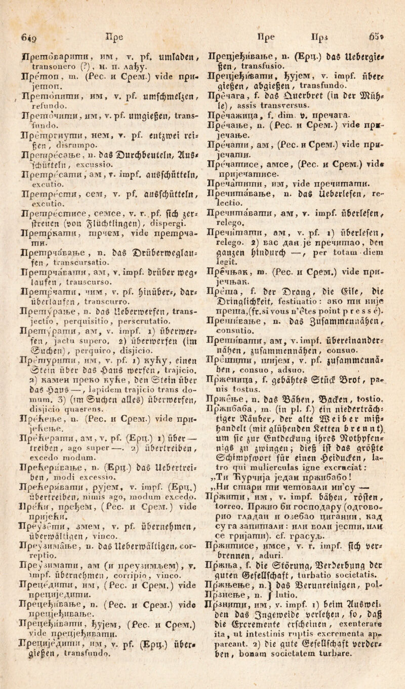 6*9 пре Прстповарити, им, v, pf. ttltlTaben, transonero (?) , н. п. xafjy. ГГретоп , т. (Рес. и CpeiM.) vide при- јетсш. , Претопити, им, v. pf. ит[фте!$еп, refundo. Преточити, um, v. pf. umfließen, trans- fundo. Брешргнугпи, «ем, v. pf. entgmei veu ßen , disrumpo. Прешресање, u. ba§ X5utd[)&eutcht/ 2ltt§* 'fdniftetn , excussio. Прешресапти , ам , v. impf. au6fd^Üttclll, excutio. npempecmii, сем, v. pf. аи^фиБеГп, excutio. Прешресшисе, семсе, v. г. pf. рф 5er- (treuen ($on £*lüct;flingen), dispergi. Прешрнаши, гарчем, vide прешрча- гпи. Прегпрчавање , n. bas X)tö6er»cfl(aM* fen , transćursatio. ТТрегпрчаЕаши, ам, v. impf, brübßr meg* laufen , transcurso. Прегпрчаши, чим, v. pf. fyinübet*, bat* überlaufen, transcurro. Прегпурање, n. ђа$ Llebermerfen, trans- jectio , perquisitio , perscrutatio. ГГрешураши, ам, v. impf. 1) übermer= fen, jactu supero. 2) Überwerfen (im (0ифбп), perquiro, disjicio. ЈТрешуриши, им, v. pf. 1) ку!\у, einen 0tein über ba£ фапб werfenf trajicio. 9.) камен преко куЈке, ben ©fein über ba0 $auš— , lapidem trajicio trans do- mum. 3) (tm ©ифсп aUeš) überroerfen, disjicio quaerens. Jlpefteme, n. (Pec, 11 Срем.) vide npir- jeReme. Прсћсрагпи, ам, v. pf. (Ерц.) i) über—• treiben, ago super—. 2) übertreiben , excedo modum. UpefLPpÜEaifce, n. (Ерц.) bat> Ucbertrets ben, modi excessio. ЈТррЈхррмвагпи, рујем, v. impf. (Ерц.) Übertreiben, nimis ago, modum excedo. Jlpefuf, пре^ем, (Pec. и Срем.) vide пријећи. Преузргпи, змем, v. pf. übernehmen, überwältigen, vinco. Преузимање, n. ba£ Uebetwäftigen, cor- reptio. Пре узиматпи, ам (и преузимљем), v, impf, übernehmen, corripio, vinco. ГГрецрдити, им, (Pec. и Срем.) vide прециједити. Прецеђивање, n. (Pec. и Срем.) vide прецјеђивање. ТГреце^ивати, ђујем, (Рес. и Срем.) viele прецјеЈјивати. ЗТрециједшпл, нм, Y. pf. (Ерц.) über* gießen, transfundo. Ире IIps Прецјеђнвање, n. (Ерц.) ba$ Uc&etgie* ßen, transfusio. ЛрецјеЈјиђапти, ^ујем, v. impf, über« fließen, abgießett, transfundo. Пррчага, f. bctS &uerbret (in ber 3Rüh* le), assis transversus. Пречажица, f. dim, пречага. Иречање, n. (Pec. и Срем.) vide прж- јечање. Пречати, ам, (Pec. и Срем.) vide прк- јечати. Пречашисе, амсе, (Рес. и Срем.) viđ# пријечатисе. Пречатити, им, vide пречитагпи. Пречитавање, n. ba§ Ueberlefen, re- lectio. Пречитавати, ам, v. impf, übetfefen, relego, Пречитати, ам, v. pf. 1) überlefen, relego. 2) вас дан je пречитао, ben flauten ^1и£>игф —, per totam diem legit. Пречњак, m. (Pec. u Срем.) vide прн- јечњак. Преша, f. ber X)rang, bie (Sile, bte .Drinfllichfeif, festinatio : ако гаи није npeitia,(fr,si vous n’etes point presse). ПрешиЕање , n. baš 3lJfammemtähen t consutio. ГГрешивапш, ам, v. impf, übereinanbers nähert, pfamntennähen, consuo. Прешити, шијем, v. pf. jufammennä* ben , consuo, adsuo. Прженица, f. gehaßte# ©tücf Vrof, ра» nis tostus. Пржење, n. ba§ Väben, VacFen, tostio. Бр'жпбаба, m. (in pl. f.) ein niebirtracb« ftfler Zauber, ber alte Leiber miß* banbelf (mit glühenben betten brennt) um fie §ur (Sntbecfung ißre# Sftothbfens nigß jit jmiitflenj bieß iff ba§ größte ©chtmpfmort für einen ^etbiufen, la- tro qui mulierculas igne exerneiat: „Ти Ћурчија један пржи^або! „Ни стари ти четовали mi’cy — Пржнти, им, v. impf, bähen, rojfett, torreo. Пржио 6и господару (одгово- рио гладан и озебао циганин, кад су га запишали : или воли јести, илц се гријагпи). cf. грасуљ. Пржшписе, имсе, v. r. impf, рф tier^ brennen, aduri. Пржња, f. bie ©förtmg, 33erberbung ber guten dJefellfc^aff:, turbatio societatis. Пр'жњење, n.1 ba§ Verunreinigen, pol- Прзнење, n. f lutio, Дрзнити, ii m: , v. impf. 1) beim ^luömeii ben baö 3ngeroeibe i?cr 1еђеп, fo, ba§ bie Cšfcremcnfe erfe^etnen , exenterare ita, ut intestinis ruptis excrementa ap» pareant. 2) bte gute (S^fct3fd?4ft verber* ben, bonam societatem turbare.