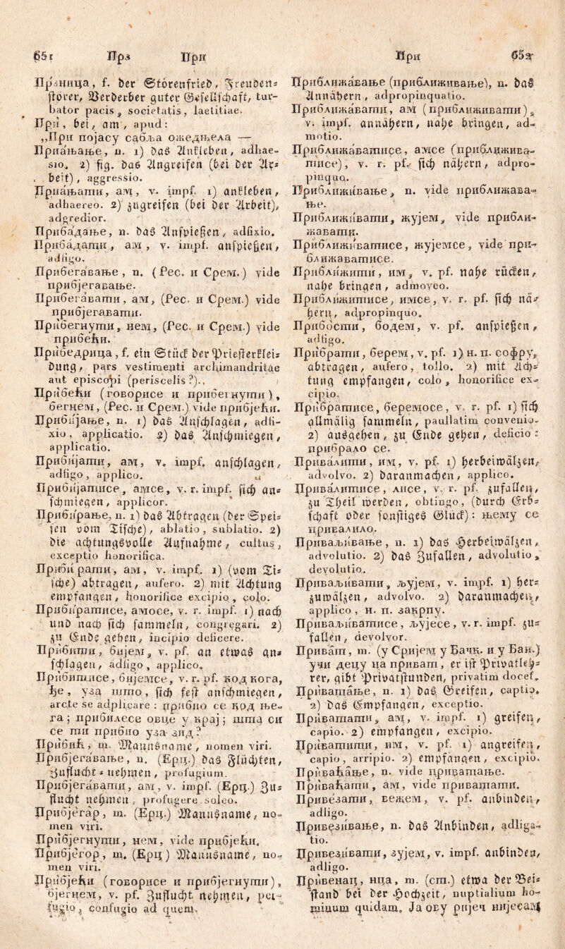 Црзница, f. bcr ©törenfrieb,'^’rettberis flprer, Sßerberber guter ©4e0fci)aft, tur- bator pacis , societatis, laetitiae, npii, bei, am , apud: „При појасу сдбља ожедњела — Приањање, n. i) Daö Unlieben, adhae» si°, г) ftg. DaP llngreifen (bei Der 2lr* , be?t) , aggressio. Бриањати, aivi, v. impf, i) anlleben , adhaereo. 2) $ugretfen (bei Der Arbeit), adgredior. Прибадање, n. ba$ 2lnfpte§e«, adfixio. Ирибадати , ам , y. impf. aitfpie§est, adlige. Дрибегавање , n. (Pec. и Срем.) vide прибјегавање. Прибегавати, ам, (Рес> и Срем.) vide прибјегаватн. Прнбегнути, нем, (Рес. и Cpeivi.) vide прибећи. Пр ибедрица, f, eilt ©tücf Der ^rteflerHeu Dung, pgrs vestimenti arcliimandritae aut episcopi (periscelis ?)., i np iidcfitr (говорисе и прнбегнути), бегцем, (Pec. и Cpeivr.) vide прибјеДи. Прибкјање, n. i) Da§ ЗДф[адеп, adfi- xiü, applicatio, џ) Da» ^пјфппедеп , applicatio. Прибијати, ам, у. impf. дп[ф1адеи, adfigo , applico. .t Прибијатисе, авдсе, v. r.impf. [|ф an« {фгтедеп, applicor. Прибирање, u. i) Daš 21ђtragen (Der ©peis len yom %ifcf)C), ablatio, sublatio. 2) Die афДтдРрдПе Aufnahme, cultus , exceptio honorifica. Дрибирати, aivi, v. impf. 1) (y.om SU |фе) abtragen, aufero. 2) mit 21ф1ипд empfangen, honorifice excipio, colo. Прибвратисе, амосе, v. r. impf. 1) паф unD nach ftcf) fammefit, congregari. 2) (§ n D £ geben, incipio deficere. Прибити, бијет, v. pf. an etrnaS gn* (ффдеи , adfigo, applico, Прибипшсе, бијеадсе, v. r. pf. под кога, , узд што, frdf? feil anfdfmiegen, arcte se adplicare : џрибио ce Крд ite- ra; прнбилесе овце y крај; штд сц се ти прибио уза зид ? Ilpd биД, т. 2Rattnöname , nomen viri. Брибјегавање, n. (Ерд.) Da§ Suffucht * nehmen , profugiunt. Прцбјегавати, ам, v. impf. (Ерц.) З«5 fiuefit nehmen , profugere soleo. Црибјегар, т. (Ерц.) Жашфпате, no- men viri. Дрибјегиугаи, нем, vide прифјеДи, Дрибјбгор , т, (Ерц) $Daim£uame, no- men viri. Дрибје^и (говорисе и прибјегнугшг), бјегнем, v. pf. ^uffuchfc nehtneu, pct- i confugio ad quem. Приближавање (привлиживање), д. bat 21Пndbern , ädpropmquatio. Приблджавапш, ам (приблнживати) s v. impf, annähern, иа!;е bringen, ad- motio. Приближаватисе, аздсе (приближиЕа- пшсе), v. r. рД ^ф näl;ern, ädpro- piüquQ. Приближивање , n. vide приближава^ ње. Приближнвагаи, жујем, vide прибли- жавати. Приближиватисе, жујемсе, yide'npti- ближаватисе. Приближити, им, v. pf. пађг rüden, nahe bringen, admoyeo. Приближитисе, имсе, v. r. pf. ftch псД h.eni, adpropinquo* Приббсти , бодем, v.. pf, anfpie^en , adfigo. Прибрати, берем, v. pf. ј) н.п. софру, öbtragen, aufero, tollo. 2) mit Дф-' tung empfangen, colo, honorifice ex- cipio. Прибрагаисе, беремосе, v. r. pf. 1) ftdh gllmglig fammefn, paullatim convenio- 2) auegehrn, ju (SnDe gehen, deficio ? прибрало ce. Дривадити, mvi, v. pf. 1) herbetmäl^en, advolvo. 2) Рагаптафеп, applico. Џривалштшсе, лисе, v. r. pf. ^ufaden, §u '%fye\l raerben, obtingo, (Durch (Srbs (фаД üDer fanfftge§ ©lucf): њему ce привалило. Дриваљпвање, n. 1) baö ^erbetmäfjen, advolutio. 2) Da6 3uf^^en , adyolutio , devolutlo. Приваљивагаи, љујем, v. impf, i) hers ^итаДеп, advolvo. 2) 5аг0птафец,, applico , H. п. закрпу. Приваљиватисе, љујесе, v. r. impf. §11^ fallen, devolvor. Приват, m. (y Сријем y Бачн. и y Бан.) уаи децу цаприват, er ijl ^rtnafleh5 rer, gibt ^ripatjlunDen, privatim docef» Приватање, n. 1) Daö, ©reifen, captio, 2) Das (Empfangen, exceptio. Приваташи, aivi, y. impf. 1) greifen, capio. 2) empfangen, excipio. Привадшти, им, v. pf. 1) angreife;|, capio, arripio. 2) empfangen, excipio. Дрпвафате, n. vide цриџашање. Дриваћагпи , ам , vide привашаши. Привезагпи, вежем, v. pf. aubuiDen, adligo. Дривезивањ.е, n. DaS llnbinDen, ad liga- tio. Цривезиваши, зујеад, v. impf. anbtnDen, adligo. Прпвецац, нца, m. (cra.) etma ber ?&eu ffanb bet Der *£>ccf)$eit, nuptialium ho- iniuuuj quidam. Јаову pnjeu нЛјесаЦ