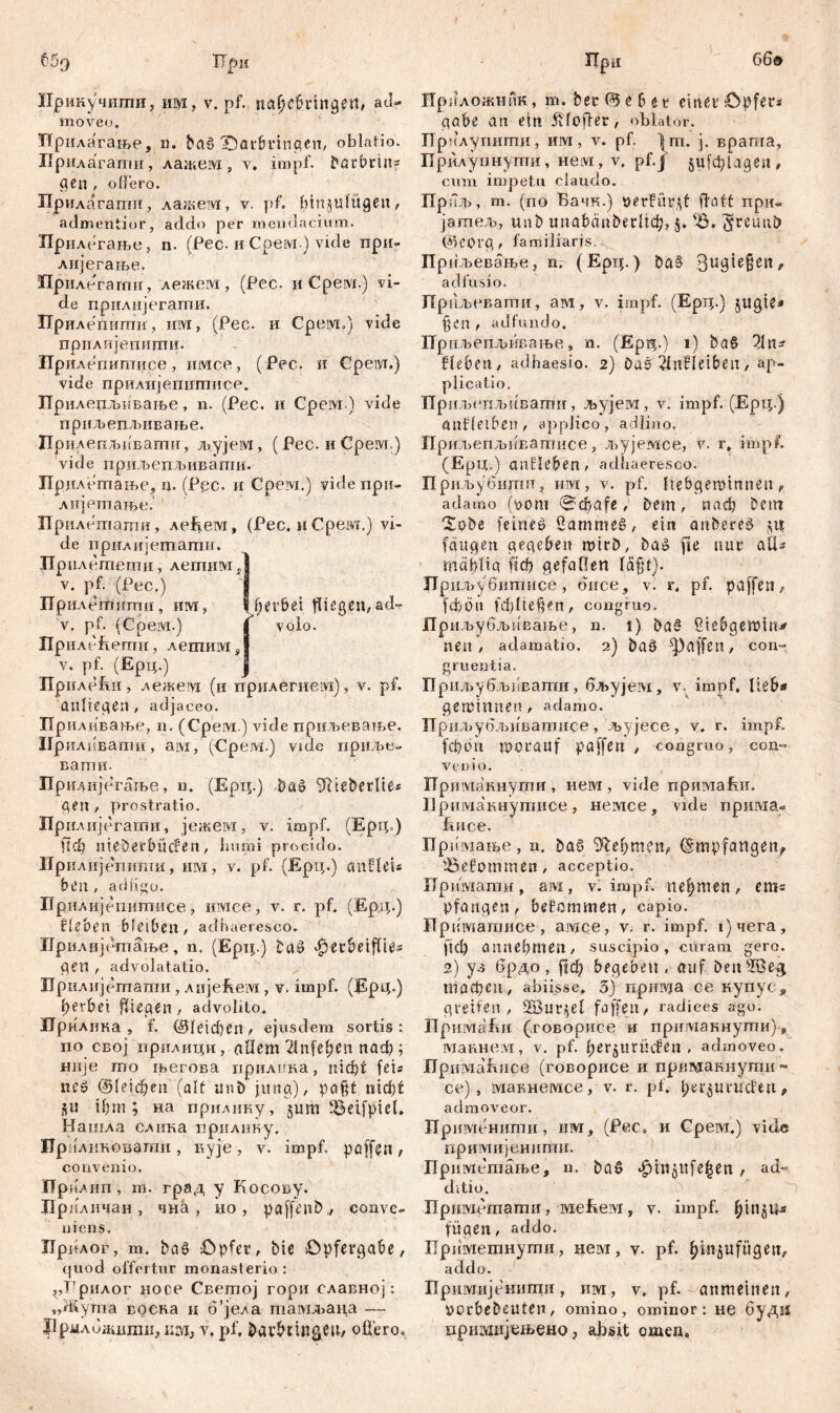 66® 669 ТТрн Ирикучшпи, Hfl, V. pf. nahcbttttgetb ad- moveo. Нрнлагање, n. ba§ IDat&rinqcn, oblatio. Прнлагапш, лажем, y. impf, Durbrin- gen , offero. Прилагати, лажем, v. pf. btn§ulügen, admentior, addo per mendacium. Прилегање, n. (Pec. иСрем.) vide при- лијегање. Прилегати, лежем , (Рес. и Срем.) vi- de прилијегатпи. Прилепиши, им, (Рес. и Cpeiyi.) vide прилијепити. Прилепитисе, имсе, (Рес. и Cpeiyi.) vide прилијепшттсе. Прилепљпвање, n. (Рес. и Срем.) vide прпљешвивање. Прилепљиваггш, љујем, (Рес. иСрем.) v i d е п р иљ е nљ ив апш. Прдлопгање, n. (Ррс. и Срем.) vide при- лијетање. Дрилетати, лефем, (Рес. иСрем.) vi- de прилијегпати. Прнлетети, летим Ј v. pf. (Pec.) I Пр илешитн, им, | fjer&et fliegen, ad= v. pf. (Cpeivi.) I volo. Прилећегпи, лешим s I v. pf- (Ерц.) I Приле&и, лежевд (и прнлегнем), v. pf. 'Anliegen , adjaceo. Приливање, n. (Cpeivi.) vide приљеватве. Ирилкваггш, aivx, (Срем.) vide приље- вати- Прилијегање, n. (Ерц.) Da» Ше&есИе* gen , prostratio. Дрилијегати, јежем, v. impf. (Epip) Пф llteDerbÜden, humi procido. Ирилијегтти, им, v. pf. (Ерц.) cmHeU bt’ll , atlligo. Прилијепитисе, имее, v. r. pf. (Ерд.) Ziehen bleiben, adhaeresco. Прилијетање, n. (Epij.) ^etbeiffie* gen , advolatatio. Дрилијетати, лијеЕем , v. impf. (Epq.) fjerbei fliegen, advolito. Прилика , f. (Sdeicben, ejusdem sortis: по свој прилици, allem 2lnfefjen паф ; ннје то његова прилика, nicf)t fets ne» ©(eiđjen (alt ur.b jung), paßt nidjt $u ihm; на прилину, jum IBeifpiet. Нашла слика прилику. Ирилиновзти, кује, v. impf, paffen, convenio. Прилип, m. град y Косову. Дрпличан , чна , но , paffenb., conve- niens. Прдлог, т. Daš Opfer, btc öpfergabe, quod offertur monasterio : „Грилог носе Светој гори славној: „Жупга воека и 6’јела тамљаца — Дрмлидшгаи, им, v, pf. bar&rin&cii/ оЦего. Прц Прпложник, т. ber 05 е 6 t r einer Opfers gäbe an ein 5Hofter, oblator. Прилупштш, им, v. pf. Im. j. врата, Прилупнути, нем, v. pf.j jufcplageu, cum impetu ciaudo. Приљ, m. (no Вачк.) perfitr^f fhift при- јатељ, unb miabćinberltđj, 5. Ђ. jyreunö @eorg, familiaris. Прилтвање, n. (Ерц.) ba§ Qugtegen, ad fusio. Прпљевати, ам, v. impf. (Ерц.) jugte* fjen , adfundo. Приљеплривање,, n. (Ерд.) 1) ђаб 21n* Heben, adhaesio. 2) Daš 2lnHeiben, ap- plicatio. Приљепљивагпи, љујем, v. impf. (Ерц.) anHetben, applico, allino. Приљепљиватисе, л>ујемсе, v. r, impf. (Ерц.) anHeben, adhaeresco. Приљубити, invi, v. pf. Itebgemtnnen, adamo (t»om 0фаfe, Dem, паф Dem XoDe feineö Sammeš, ein anDereö fangen gegeben mirD, Da© fte nur alH rndhlia ftcf) gefallen läfd). ЈТршвубитисе , dnce, v. r, pf. paffen, fd)6u fd)ltefjen, congruo, иљубљивање, n. 1) Daš ßtebgemitt^ neu, аclamatio. 2) Daö Raffen, con- gruentia. Прнљубљввати, бл>ујем, v impf, lieb* gemimten, adamo. Прпљубљиватисе, љујесе, v. r. impf, (фбп worauf paffen , congruo, con- venio. ТТримакнути , neivr, vide примаЕи. Примакнутисе, немсе, vide прима- ivfice. Примање , n. DaS Ц.еђт$п, Empfangen, SSefommen, acceptio. Примати, ам, v. impf, nehmen, em= pfangen, bekommen, capio. Дриматиее , амсе, v. r. impf, фчега, ftch annehmen, suscipio, curam gero. 2) ул брдо, Ггф begeben, auf DensIBe$ тафец, abiisse. 5) npinv/a ce купус, greifen, 2Bur$el faffen, radices ago. ПримаЕн (говорисе и прпмакнути), Шаннем, v. pf. berjltrücfen , admoveo. Ilpinviafuice (говорисе и прш\ткнути~ се) , макнемсе, v. r. pf. bereuenden, admoveor. Применити, им, (Pec, и Срем.) viele примијенитн. Приметање, n. Daö ^injitfe^en , ad- ditio. ITpmviemamii, меВем, v. impf. ^injU* fügen, addo. Приметнути, нем, v. pf. binjufitgen, addo. Дримијенити, ш, v. pf. anmeinen, VOrbebeuten, omino, ominor: не буд^ примијеаево, absit omen.