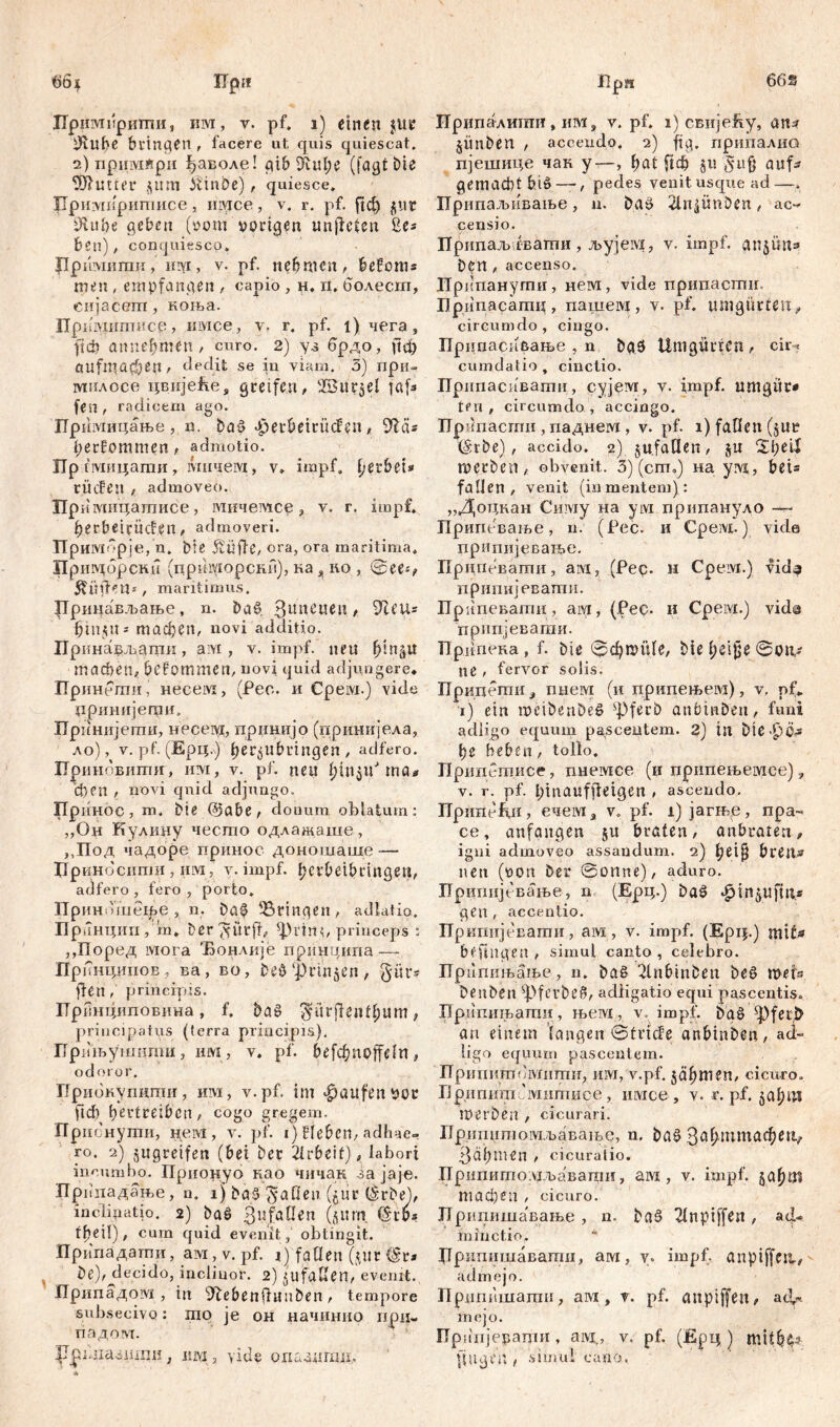 Лримирнтгш, iim, v. pf. i) einen jue DUtbe bringen , facere ut opiis quiescat. 2) npmvifcpii ^аволе! gib ^h\l)C (fagt bie SfHutter $ltm kinbe) , quiesce* Цримирштшсе, inyice, v. r. pf. frcfr $ut Ütube geben (vom vorigen unfreien ße* ben) / conquiesco* Рримиши, им, v. pf. nehmen, befoms men , empfangen , capio , н. п. болес.ш, eiijacem, коња. Пршшттисе, iiivice, v. г. pf. 1)чега, frđ? annebmen, curo. 2) уз брдо, frefr aufinacben, dedit se in viam. 3) при- зушлссе цвијеЕе, greifen ^ 'IBur^el jftfr fen , radicem ago. Пр имицање, n. bać> ^erbemtcfen, bekommen, admotio. Пр пмицати, ivnnieivx, v» impf, ijubix* r lief en , admoveo. npi Јмнцатисе, мичемсе, v. r, impf, berbeienefen, admoveri. Примбрје/п. bie 5tüfre, ora, ora maritima. Пршдбрски (цркморскн), ка, но , See-', ^Üfren*, maritimus. Ррштвљање, n. ba$ 3lIneu^i, S^ett* bin$U» тафеп, novi additio. ГГринављаган, aivi , v. impf, neu b3nžu machen, befommen, novi quid adjungere, Принети, Heceivi, (Pec. и Срем.) vide цринијети* Прпнијеггш, несем, прннијо (принијела, ло), v. pf. (Ерц.) bcr^ubringen , adfero. Приновити, им, v. pf. neu blu^tf ma* феп , novi qnid adjungo. Принос, m, bie @abe, doimm oblatum: „Oh Кулину често одлажаше, ,,Под чадоре принос доношаше -— Нриноснпш, UM , v. impf, betbeib ringen, adfero, fero, porto. Приношехре, n. baf Bringen, adlatio. Прпнции , m. Der-yütfr, ^rin^ princeps : ,,Поред Mora 'Бонлије прпнтдипа -— npi (нципов, ва, во, beö (|)m$en , §üt> fren , principis. ГГрвнциповина, f. baš> $iirfrentbum, principatus (terra principis), Прињушипш, им, v. pf. befebnoffein, odoror. ТТрибнушшш, hm, v.pf. im Raufenvor frd) f)evtreibcn ,> cogo gregem. Прибнутпи, нем , v. pf. 1) Heben, adhae- ro. 2) jugreifen (bei bet Arbeit), labori incumbo. Прионуо као чичак зајаје. Прппадање, n. 1 ј ba3 fallen (fcur (Srbej, inclinatio. 2) bat> gufaOen fbeil), cum quid evenit, obtingit. Прппадати, ам, v. pf. 1) fallen (jiic <§r* be),^decido, inclinor. 2) jufallen, evenit. Лрипадом , in 91ebenfritnben, tempore subsecivQ: шо je он начинио при- падом. |1р1.ла.31шш, um, viele опазншп. Ирипалшгш, им, v. pf. 1) свијећу, an? jiinben , accendo. 2) frg. припалио пјешице чак у—, f^at ju $*ufr auf* gemacht b.iö—, pedes venit usque ad—, Припаљивање, n. baö 2tn|ünDen, ас- censio. Припаљ евагпи , љујем, v. impf, an^ütt* bčlt, accenso. Иркпанути, нем, vide припаспш, Припасагац , пашем , v. pf. umgürten, circumdo, cingo. Припаск&ање , n bgS Unigiirfca, cir^ cumdatio , cinctio. ГГрипасиватисујем, v. impf, umgüt* teri , circumdo , accingo. Прбпасти , паднем , v. pf. 1) fallen (jut Urbe), accido. 2) ju.fallen, ?L\)eii metben, obvenit. 3) (cm.) на yivi, bei* fallen, venit (inmeutern): „Доцкан Снму на ум припануло ■— Припевање, n. (Рес. и Срем,) vide припијевање. Припевати, ам, (Рер- н Срем.) vid^ припијевати. Прнпевагпи , aiyi, (Рес. и Срем.) vids припјеваши. ТТрдпека , f. bie @фши1е, bie b^i^ @0tt- ne f fervor solis. Придети, niieivi (и припењем), v. pf* 1) ein mćibenbeg sPferb anbinben, funi adligo equum pascentem. 2) in bte.pbj ђе beben, tollo. Припстисе, пнемсе (и припењемсе), v. r. pf. btnauffretgen , ascendo. Прнпеки, ечема v* pf. 1) јагње, пра~ се, anfangen 51t braten, anbraten, igni admoveo assandum. 2) betfj bten» nen (von bet Sonne), aduro. ЗТрцгшјевање, n (Epq.) baö ^in^ufrtls gen , accentio. Припијевати, ам, v. impf. (Ерц.) mit* befrag en , simul canto , celebro. ГГрипињање, n. ba§ ^lnbtnben beg mefs benben ^pfevbeß, adligatio equi pascentis. Припињати, љем , v. impf, баб ^pfeib an einem langen Stride anbinben, ad“ ligo equum pascentem. Прииитомнти, им, v.pf. jäbmen, cicuro. ГЈригшт 'митисе , нмсе , v. r. pf. merben , cicurari. Пришттмљавање, n. bg§ Зсфтеи , cicuratio. Пришшхомљаваши, ам , v. impf, тафеп , cicuro. ЈТршгишавање , n. baš 2tnpiffen , ad- minctio. * Џрипишавапти, ам, у. impf, anptffeti,^ admejo. Прџпишапш, ам, v. pf. anpiffen, ad.« mejo. ITpiiiijepaijiH, aivi., v. pf. (Ерц ) mitb^ fragen , simul cano.