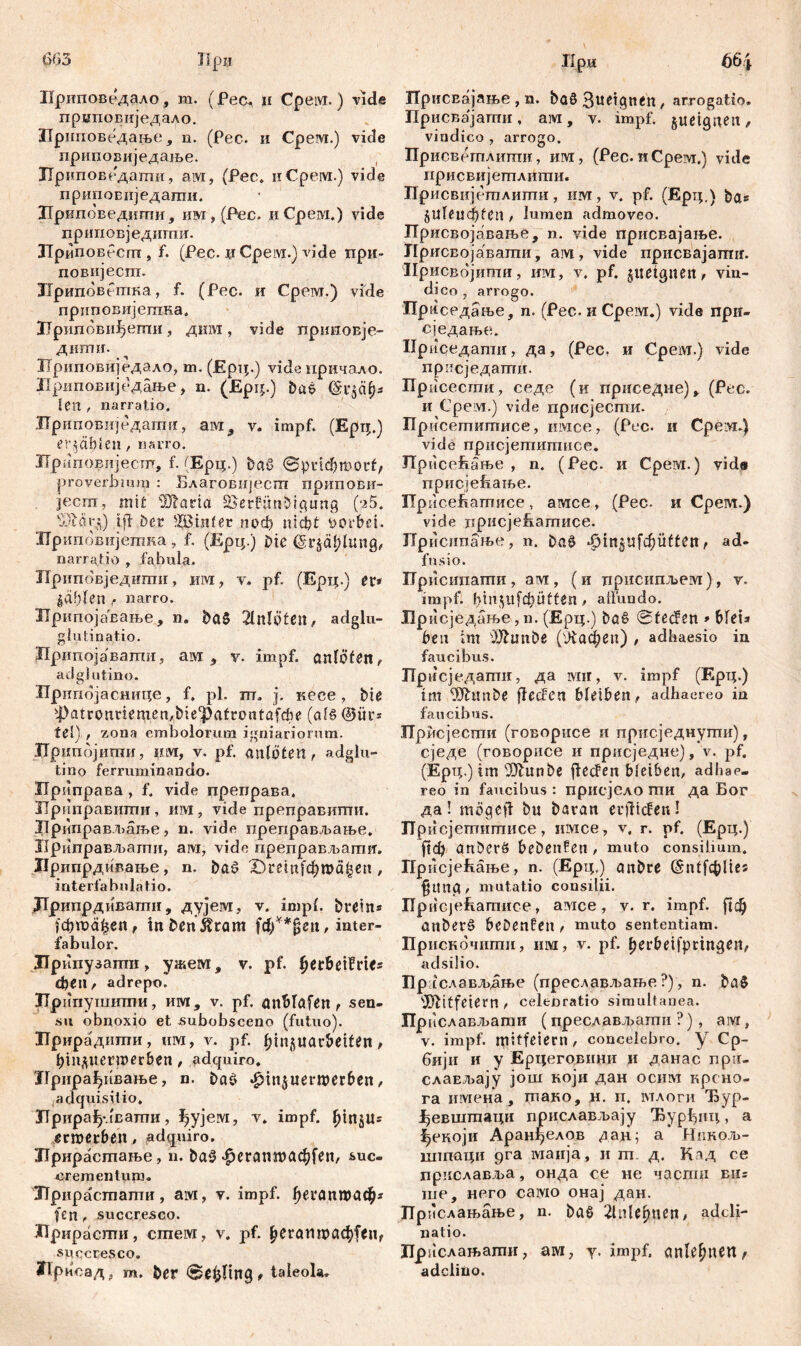 603 TIpu Приповедало, m. (Ресч u Cpew.) vide приповиједало. ЗТриповедање, n. (Pec. и Cpew.) vide приповиједаље. ЗТриповедати, aw, (Pec. uCpew.) vide припоБиједапш. Лриповедити, им , (Рес. и Cpew.) vide прииовједитиг. Лриповбсгп, f. (Pec. џСрем.) vide при- повијеспт. Припбветка, f. (Рес. и Cpeivr.) vide приповијетна, Лрипбввђегпи, дим , vide приноБЈе- диши. Ириповиједало, m. (Ерц.) vide причало. Лриповиједање, n. (Epir.) baß (§г$сф* Sen , narratio. ЗТриповиједагшг, ам, v. impf. (Ерц.) erzähle», narro. ХГриповијесш, f. (Ерц.) ђаб ©рпфтог£, proverbium : Благовијестп припови- jecm, mit Claria S&erfünbtgung (а5. bJldrij) i fi bcr £Binfer поф шф£ vorbei. Лрипбвијетка, f. (Ерц.) bte (Sr^Iung, narratio , fabula. Припбвједити, им, v. pf. (Ерц.) er* fahlen , narro. ИрипојаЕање, n. baß 2lltlö£ßn, adglu- glutinatio. Припојавати, aivi , y. impf, anlöfett, adglutino. Припојаснице, f. pl. m. j. uece, bie '4>аггопгЈетеп,Мес)>а£гоп(а[фе (als ®ür* teS) , zona embolorum igniariorum. ЈГрипбјити, цм, v. pf. anlöten, adglu- tino ferruminando. Ириправа , f. vide преправа, ЈТриправити, им, vide преправити. ЈТриправљање , n. vide преправљање. Ириправљати, ам, vide преправљагшт. ЈЈрипрдивање, n. böß 10тп[фта£еп, mterfabnlatio. ЈГрипрдиватн, дујем, v. impf, brein* јфтађеп, tnbenÄram f<fy**ßen, inter- fabulor. Лрипузатв , ужем. v. pf. berbeifrtes феп, adrepo. Лри-пушити, им, v. pf. önWafen , sen- su obnoxio et subobsceno (futuo). Лрирадилти, uw, v. pf. (jinjuarbeiten, pin^uerroerben, adquiro. Лрира^ивање, n. baß ^injuerwerben, adquisilio, Лрираф-лватпи, ijyjew, v. impf. fjmjlts ermcrben, adquiro. Лрирасшање, n. baß-^егттафГеп, suc- rrementuiH. Jlpupacrnamu, aw, v. impf. ђегапгоаф* fen, succresco. Лрирасти, cmew, v. pf. £егапшаф|*и, succresco. Лриоад t m. ber ©e^ling, taleola. Дри 664 ГГрисвајање , n. baß 3u^tgnen, arrogatio. Присвајати , aw, v. impf, juetgnen, vindico , arrogo. Присвегплити, uw, (Pec.иСрем.) vide присвијетлити. Присвијетлигпи, uw, v. pf. (Ерц.) bas 5Uleucbfen , lumen admoveo. ПрисБојаваље, n. vide присвајање. ГГрисЕојавати, aw, vide присвајаггпг. Ирисвојитпи, uw, v. pf. gueignen, vin- dico , arrogo. Прпседање, n. (Pec. и Cpew.) vide при- сједање. Нриседати, да, (Pec, и Cpew.) vide присједати. Присесгпи, седе (и приседне) у (Рес. и Cpew.) vide присјести. Присетитисе, имсе, (Рес. и Cpew.) vide прнсјетитисе. Присећање , n. (Pec. и Cpew.) vide присјеБање. ПрисеБатисе, амсе, (Рес. и Cpew.) vide присјеЕатисе. Присипање, n. baß -ßtn5Ufc6üfćen, ađ- fnsio. ГГрисипати , aw , (и црисипљем), v. impf. bin$ilbbüü£en > atfundo. Брисједање, n. (Ерц.) büß ©fecfen * blei* ben im ižftmtbe (Лафеп) , adhaesio in faucibus. Пр нсједагшг, да wir, v. impf (Ерц.) tm 93hmbe jfecfen bleiben, adhaereo in faucibus. Прмсјести (говорисе и присједнути), сједе (говорисе и присједне), v. pf. (Ерц.) im 9)tunbe jtecfen bleiben, adhae- reo in faucibus : присјело ти да Бог да! mögeft bu baran erliefen! ЈТр исj0гггiiшисб j имсе, v# г* pf* ftd) anberß bebenfen , muto consilium. Присјећање, n. (Ерц.) anbre (бп1[фИе5 fitng, mutatio consilii. ПрисЈеБатисе, awee, v. r. impf. anberß bebenden , muto sententiam. Приснбчнти, uw, v. pf. f)erbetfprmgen, adsilio. nP; слављдње (преслављање ?), n. baß itfeiern , celenratio simultanea. Прислављати (преслављати ?), aw, v. impf, mitfeiern, concelebro, y Cp- бији и y Ерцеговини и данас npu- слаЕљају још који дан ocuw крсно- га uwetta, тако, н. п. млоги Ђур- ^евштаци прислављају Ђурђиц, а ^екоји Аранђелов дан; а Нпкољ- штаци рга waiija, и т. д. Кад се приславља, онда се не часпш eus ше, него cawo онај дан. Прислањање, n. baß 2lnlefpten, adcli- natio. Ирислањати, aw, y. impf, anle^ttert/ adcliuo.