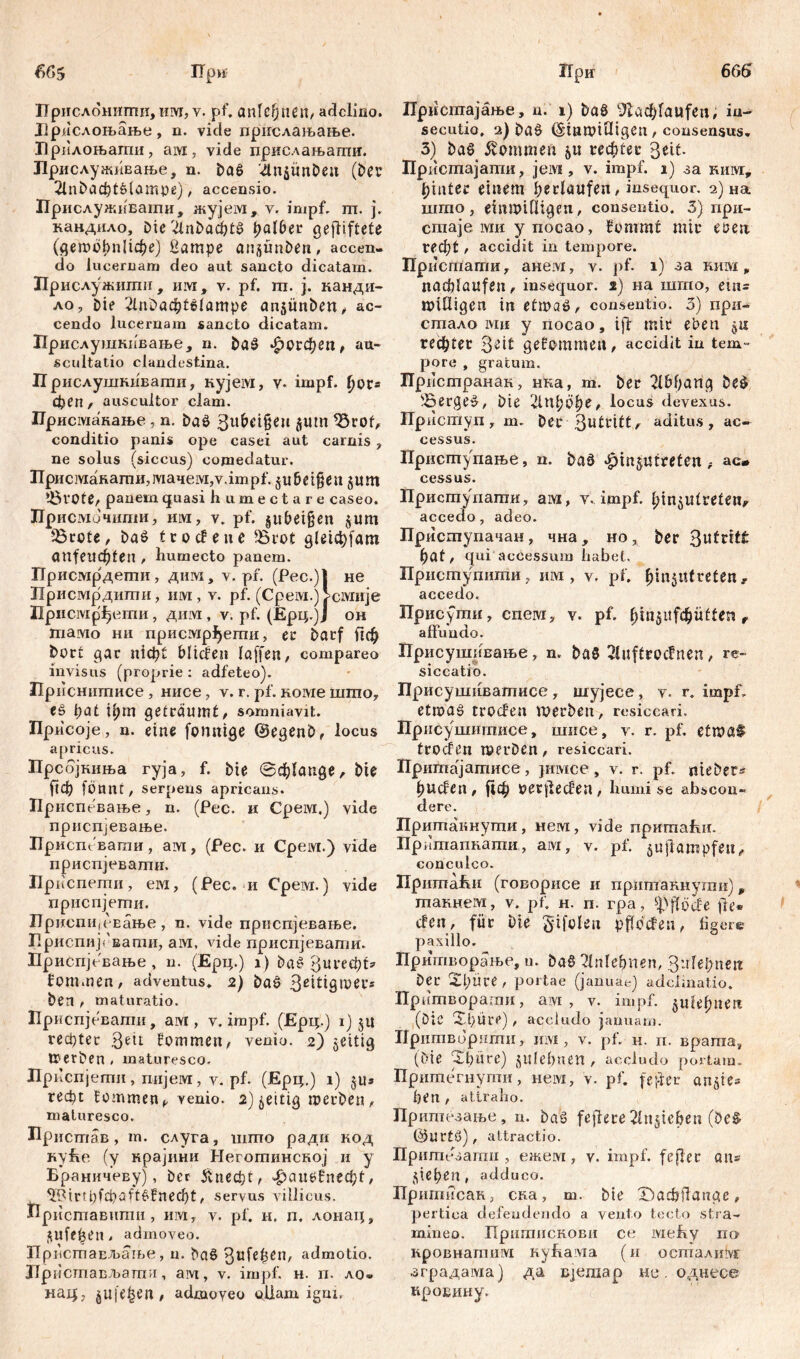 665 666 При ирислоштти, iwr, v. pf. anlefjnen/ ađcliao. Лрдслоњање, n. vide прислањање. Лрплоњагпи, aivi, vi.de пркслањаши. Лрислуншвање, n. Da# '4n$im&en (Der 211^аф1#1ашре), accensio. Прислуживати, жујем, v. impf. m. j. кандило. Die VinDaita fyalbet gegiftete (getoobnlU&e) ßampe ansünben, accen- do lucernam deo aut sancto dicatam. Прислужшпи, им, v. pf. га. ј. канди- ло. Die 2lniDa4>t6(ampe ansmtbett/ ac- cendo lucernam sancto dicatam. Прислушкпвање, n. bđ# ^ОГфе«/ au- scultatio clandestina. П рислушкивати, нујем, v- impf, ђor* феп , auscultor clam. ГГрисмакање, n. Da# 3ubci§en 511m 93rof, conditio panis ope casei aut carnis, ne solus (siccus) comedatur. Присмакати,мачем,ултр1‘. §u&et§eu jum !8v0te, panem quasi h umectare caseo. Присмочити, им, v. pf. subeijjen $um 'Brote, Da# fco cf eu e Brot gletcfyfatn anfeuc^fen / humecto panem. ГГрисмрдети, дим, v. pf. (Pec.)j не Присмрдиши, им, v. pf. (Cpeivx.) >civm]e Присмр^ети, дим, v. pf. (Ерц.)Ј он тамо ни присмрђегпи, er Darf Дф Dort gar nlctjt bilden laffen, сотрагео invisus (proprie : adfeteo). Приснитисе, нисе, v. r. pf. коме шшо, c# bat U;m geträumt/ somniavit. Присоје, n. eine fonntge ©egenb, locus apricus. Прсбјкиња ryja, f. Die @ф1апде, Die Оф fonnt, serpens apricans. Приспевање, n. (Pec. и Срем.) vide прнспјевање. Прист вагаи, ам, (Рес. и Срем.) vide приспјевати. Ириспети, ем, (Рес. и Cpeivx.) vide приспјети. ПриспијеЕање, n. vide прпспјевање. Лриспијгвати, ам, vide приспјевати. Приспјевање , n. (Ерц.) i ) Da# Зигефп fom.nen, adventus. 2) Da# Den / maturatio. Приспјевати, aivi, v. impf. (Ерц.) i) ju гефГес kommen, venio. 2) $eitig Werben , maturesco. Лрпспјегпи, пијем, v. pf. (Ерц.) 1) ju* гефс tommen ^ yenio. 2) fettig werben/ maturesco. Лрисгпав, m. слуга, шпто ради код куЕе (у крајини Неготинској и у Браничеву), Der &пефс, фап#!пеф1, ^Pirtbfcbaft#fnecl)t, servus villicus. Присгпавнти , им, v. pf. н. п. лонац, ^ufeben. admoveo. ПрвстаЕЉање, u. Da# ^ufe^eu/ admotio. ЈТристављатпи, ам, v. impf. н. п. ло« нац, ^ије|еП/ admoveo ollam igrn. Прк Прнспгајање, n. 1) Da# 9Da$raufen; in- secutio. 2) Da# ©тинШдеп / consensus. 3) Da# kommen 51t repter ßeit. Пристајатпи, jeivi, v. impf. 1) за ким, hinter einem berlaufeii/insequor. 2) на шгпо , етинШдеП/ consentio. 3) при- стаје. мн у посао, fommt mir eoeu. Г?ф£ / accidit in tempore. Hpiicmamn, анем, v. pf. 1) за ним, natblaufeu/ insequor. 2) на шгао, eins willigen in etwa#/ consentio. 3) при- сшало ми у посао, tjf mir eben јц геф!ег 3ei£ gefommeU/ accidit in tem- pore , gratum. Прпстранак, нка, т. Der 21Ефапд De# 'Berge#, Die 2ltiböb*/ locus devexus. Прнступ, m. Der aditus, ac- cessus. Приступање, n. Da# «£>m$utreten ; ac* cessus. Пристуиати, aivi, v. impf, bin^utreteu/ accedo, adeo. Приступачан, чна , но, Der Зи^*£ bat/ qui accessum habet, Присгпупити, mvi, v. pf. bm$ittrefen,. accedo. Присути, cneivi, v. pf. Btnsitfdbuften r affundo. Присушивање, n. Da# 21uftroc£neu, re- siccatio. Присушпватисе , шујесе, v. r. impf, etma# trocfen werben, resiccari» Присушитисе, шисе, v. r. pf, etmaf troden werben / resiccari. Пришајашисе, jmvice, v. r. pf. nieber* bucfcii/ |1ф ijerjlecten, humi se abscon- dere. Притакнути, нем, vide npnmafui. Пригаапнати, aivi, v. pf. jujlampfeu, conculco. ПришаЕи (говорисе и притакнути) „ пгакнем, v. pf. н. п. гра, spffötfe fte* cfeu, für Die gifoleu pffccfen, tigere paxillo. Прнтворање, u. Da# Ипкђпеп, ЗиГе^пек Der Xl)üve , portae (januae) adclinatio. Прнтвораош, aivi , v. impf, ^шфшг (DIC Xbüre) / accltido januam. Прнтворити, mvi, v. pf. н. п. врата, (Die rXbüre) jiilebnen , accludo portam. Притегнути, нем, v. pf. fejfer an^ie* ben / attraho. Притезање, n. Da# feffece 2ln§ieben (De# ©Urt#), attractio. Притеаати , ежем, v. impf, f eff er an» sieben , adduco. Пршт?сак5 ска, т. Die £)аф|1апдс / pertica defendendo a vento tecto stra- mineo. Притискови ce lvxehy no кровнатим nyhaivia (и осталкм аградама) да Bjeniap нс. однесе кровину.