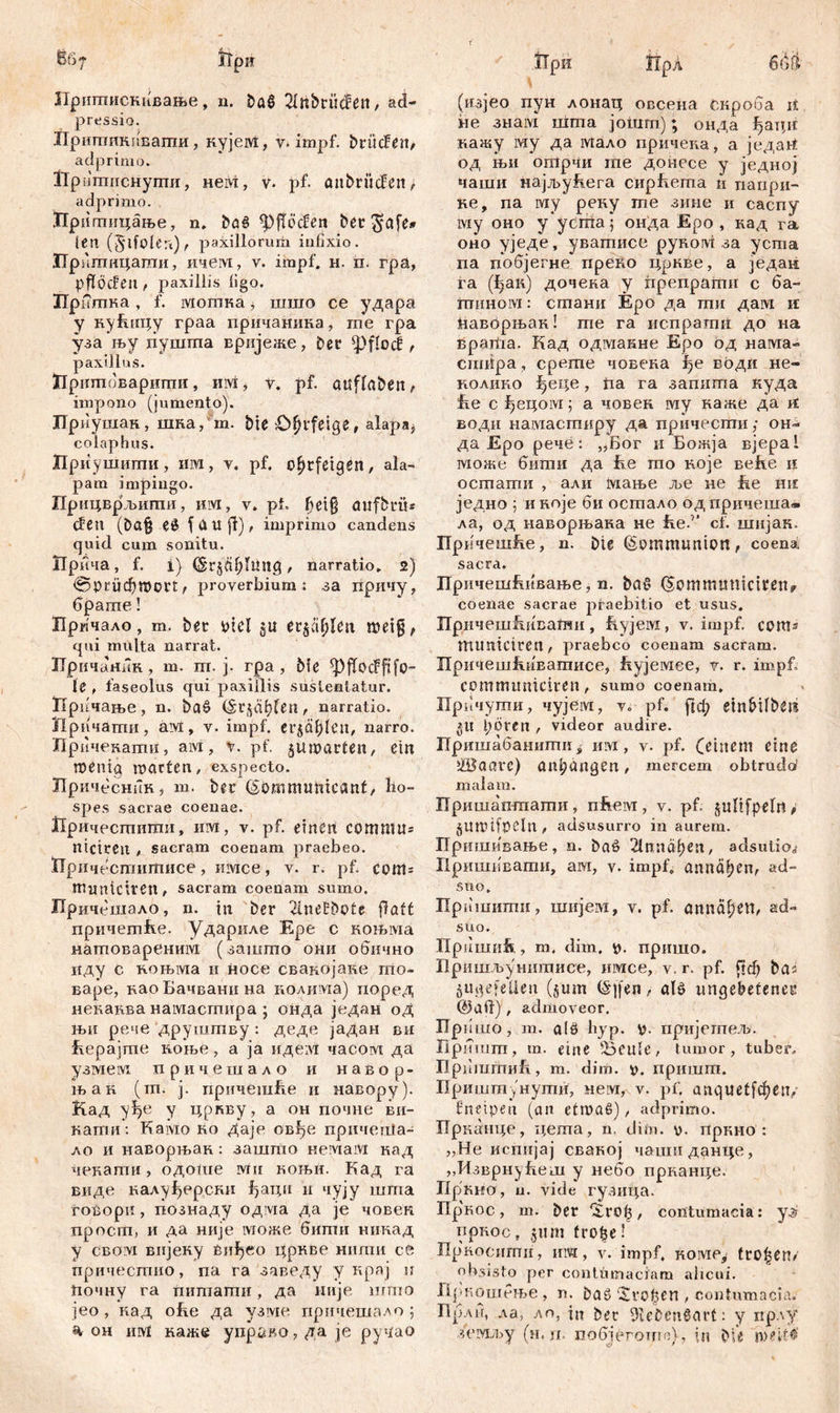 6f>7 ћри Притпискивање, n. ba§ Slti&tücfen, ađ- pressio. Иришикивагпи, кујем, v. impf, brücfen^ a dp rimo. Up ппшснугпи, неМ, v* pf. öitbrücfen, adprimo. Прпптицање, n. bö6 ^fTöcSen bet $afe» len (5‘lfolert) t paxillorum infixio. Прншицаши, ичем, v. impf. н. п. гра, pfföcfeu , paxillis ligo. Пр шпка, f. мошка, шшо се удара у кућицу граа причанина, m’e гра уза њу пуштпа врнјеже, Der фДос! f paxillus. Цришоваригпи, им, v. pf. auflabeit, impono (jumento). Приушан, шка/m. bie Ohrfeige, alapa^ colaphus. Приушиши, ИМ, v« pf. Ohrfeigen, ala- pam impingo. ГГрицврљиши, им, v. pt» fjet§ aufbtü* den (ba§ еб (Uti fi), imprimo candens quid cum sonitu. Лрича, f. i) , narratio. 2) @priid)mort, proverbium : за причу, брапте! Лрпчало, m. ber Ptel §u erjagen metg, qui multa narrat. ЗТричаник , m. ш. j. rpa , bfc le , fas e olus qui paxillis sustentatur. ЗТричање, n. ba§ (Srßä^fen, narratio. Причаши, aivi, v. impf, erja^mt, narro. Причекати, aivi, v. pf. juroarten, ein meniq matten, exspecto. Нричеснин, m. ber ©OmmuUicant, ho- spes .sacrae coenae. Причеспгигаи, им, v. pf. einen сотши= nictrcit , sacram coenam praebeo. ЈПричестшписе, имсе, v. r. pf. com= numicitett, sacram coenam sumo. Причсшало, n. ttt ber 2lne£bofe fiatt причетће. удариле Epe c коњма натовареним (зашто они обично иду с ињма и носе свакојаке то- варе, ваоБачванина нолиада) поред нећанва намастира ; онда један од н>и рече друшшву : деде јадан ви Еерајте коње, а ја иде:М часом да узмем причешало и н а в о р - њак (ш. ј. причешБе и навору). Кад уђе у цркву, а он почне ви- каши: Kaivio ко Даје овђе прнчепЈа- ло и наворњак : зашто немам кад чекапгш, одоше ivnt коњи. Кад га виде калуђерски ђаци и чују шгпа гоВори, познаду одма Да je човек просш, и да није може битн никад у cBövi вијеку Biitjeo црнве нипш се причестио, па га заведу у крај н ћочну га питагаи, да није шгпо јео , кад ohe да узме прпчешало ; % он iuvl каже управо, да je рууао iipn прл 6Žit- (изјео пун лонац овсена скроба it не знам шгпа joiurn); онДа ђаци иажу му да мало причена, а један од њи огорчи те донесе у једној чаши Hajjbyhera cnphema и папри- ке, na му реку ше зине и саспу му оно у усгпа; онда Еро , кад га оно уједе, уватисе pynoivi: за уста па побјегне преко цркве, а један га (1>ак) дочека у fipenpamn с ба- гпином: стани Еро да тпи дам n ћаворњан! ше га испрати до на Bpariia. Кад одадакне Еро од нама- cniiipa, срете човена води не- колико ^еце, fia га заппта куда Бе c fjeqoivi; а човен му наже да и води намастиру да причесгпи; он- да Еро рече: „Бог и Божја вјера! 1¥1оже бити да Бе то које веБе и остати , али Мање ље не Бе ше једно 5 иноје би осгпало одпричеша« ла, од наворњана не iie.'1 cf. шијак. ПрбчешБе, n. Die ©ommunton, coena sacra. ЛричешБивање, n. baC> (5ommimiciren? coenae sacrae praebitio et usus. ПричешБнваши , Бујем , v. impf, свтз mimtCtren, praebeo coenam sacram. ПричешБиЕатисе, Бујемее, v. r. impf, cpmmimiciren , sumo coenam. Причуши, чујем, v. pf. ftd; etnbilben §tl pöreii , videor audire. Пришабанити s им, v. pf. (einem eine ižBaavc) an^angen, mercem obtrudo’ malam. Пришаптати, nfieivi, v. pf. jultfpelrt* jUtDtfpeln , adsusurro in aurem. Пришивање, n. baP 2lnnaf)en, adsutio^ Пришпвати, аот, v. impf, annaljen, ad- 5 no. Пришити, шијем, v. pf. annä^en^ ad- suo. llpiimiih, m. dim. p. пришо. Пришљу интисе, шисе, v. r. pf. ftd) bas ju^efelien (§um (Sqfen, alP ungebefenet* ©all) , admoveor. Пришо, m. а16 hyp. p. пријегпељ. Пришт, m. eine ^eule, tumor, tuber, ПриЈИгћиБ., m. dim. v. пришт. Пришшунути, мем, v. pf. anquetfrfjen«. fneipen (an etmaS), adprimo. Прканце, цета, n. dim. v. пркио : „He испијај свакој чаиш данце, „ИзврнуБет у небо прканце. Пркно, u. vide гузица. Пр'кос, т. ber ‘Хго^, contumacia: уз? пркос, pim tro^e! Пркосити, им, v. impf, коме^ trogen/ obsisto per contumaciam alicui. Дрпошеље , n. baö 'Svo^en , contumacia. Лрли, ла, лп, in ber Olebenßart: y прлу з(чухљу (н. гв побјеготпа), in bie ineitd'
