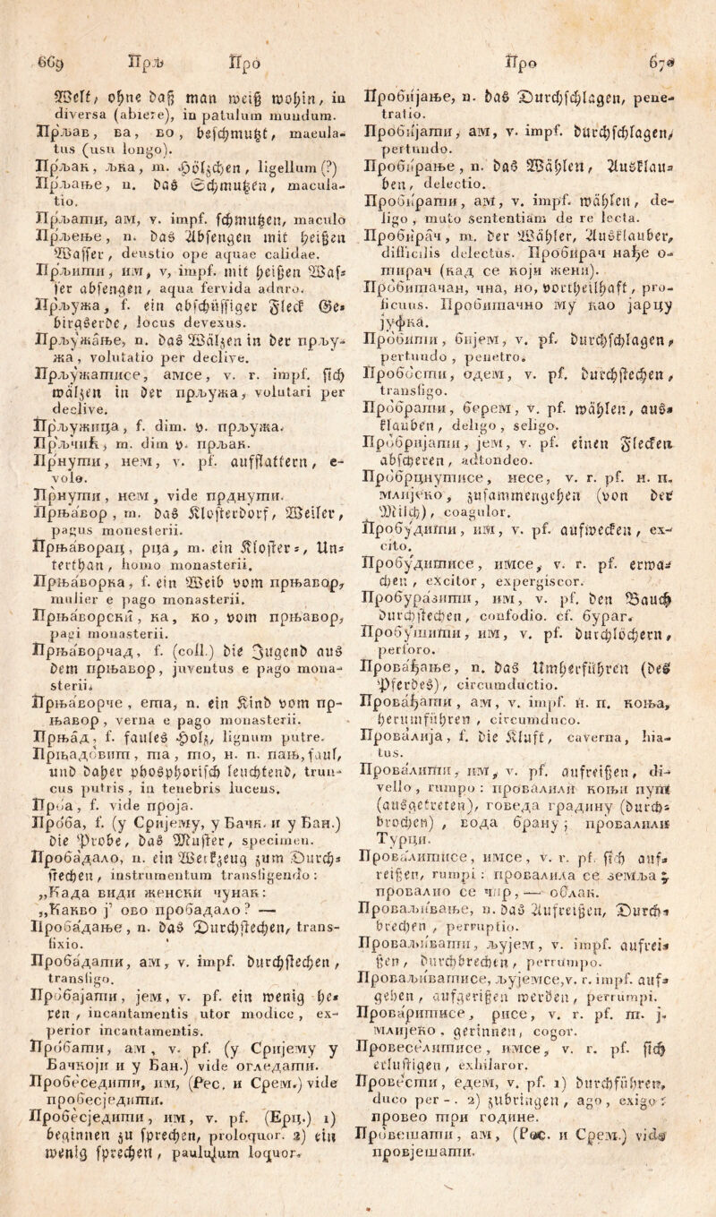 6% iTpjb flpö fHMf; offne bafj man n>et§ tt?c>£>in / in diversa (abiere), in patulum mundum. Лрљав, ва, ео , frsfđjniu^t, maeula- tus (usu longo). Пр'љак, љка, m. феЦјфеп , ligellum (?) Ирљање, u. Daö 0фжи|еп, macula- tio. Прљагпи, aivi, у. impf. (фппфеп, maculo Прљење, n. Das> ilbfengen mit feigen Ж a ff er , deustio ope aquae calidae. Uрљитиhivit v, impf, mit f)cifjeп Ша^ fer abfen^en , aqua fervida aduro. Прљужа, f. ein abfcf;ii[figer §fecf @e* birgöerDe, locus devexus. Прљу жање, n. baä SBäljen in bet прљу- жа , volutatio per declive. ГГрљужатисе, aivice, v. r. impf. ј|ф rociljen in Det прљужа,- volutari per declive. Прљужица, f. dim. y. прљужа. Прљчић) m. dim y. прљан. iip нути, нем, v. pf. aufffaffern , e ■ volo. ЈТрнулш , Heivi, vide прднухшн Ирњавор , m. Da§ 5П öfter Dorf, 28etfet, pagus monesterii. Прњаворац, рца, m. ein itfoffer =,, Un* tertl)an , homo monasterii, Прњаворка, f. ein sÄ$eib yom прњавор, mulier e pago monasterii. Прњаворскн , ка, ко , vom прњавор, pagi monasterii. Прљаворчад, f. (coli.) ble auö Dem прњавор, juventus e pago mona-* steriii ЈТрњаЕорче , eraa, n. ein £inb yom пр- њавор , verna e pago monasterii. ГГрњад, f. failleä -роЈј, lignum putre. Пр1надбвитп, та, irio, н. n. пањ, faul, miD ba^er pbo£phorifđ) S' e u ф f e n , trun- cus putris , in tenebris lucens, iTpba, f. vide npoja. Лроба, f. (y Сријему, уБачк. n y Баи.) Die -Probe, baS Suffer, specimen. Пробадало, n. ein ^Berl^eucj jum 'Durch* Пефеп , instrumentum transfigendo : „Бада види женски чунак: „Канво ј’ ово пробадало? — Нробадање , n. DaS ©пгфГгефеп/ trans- lixio. Пробадати, ам, v. impf, bitrфј!ефеп , transfigo. Прббајати, jeivi, v. pf. ein menig t)e* pen , incantamentis utor modice , ex- perior incantamentis. 1TP ббати, ам , v. pf. (y Сријему y Бачкоји ii y Бан.) vide огледапш. Пр обеседшшт, им, (Pec, и Cpeivi.) vide пробесједипш. Пробесједити, им, v. pf. (Ерц.) i) beginnen jit [ргефеп, proloquor, a) *in rnenlg [ргефеп , paululum loquor^ Пробијање, n. bad 'Х)игф[ф1адеп, pene- tratio. Пробијати, ам, v. impf. ђигф[фГадеп> pertundo. Проббрање , n. bač 9бсф1сИ/ ЗСиШсШа beti, delectio. Пробврати, aivi, v. impf. ipäf)fcn, de- ligo , muto Sententiam de re lecta. Пробирач, m. Der 'ИШ;(сг, ^luPtiaubeiv difficilis delectus. Пробпрач нађе o- тнрач (кад ce који жена). Прббитачан, чна, но, Portl)eill)aft, pro- ficuus. Пробшгтчно iviy нао јарцу јуфка. Прббмпш, бнјем, v. pf, t) u r ф f đ) I a ö e n, pertundo , penetro. Проббсти, одем, v. pf. tuipcf>ffec^en „ transfigo. Прббрати, бсрем, v. pf. теф1еп, aitg» flaaben, deligo, seligo. Прббријати, jeivi, v. pf. einen gleđeii abfcperen, adtondco. Прббрцнутпсе, иесе, v. r. pf. m. n. млијскоу jufammengc^en (von betf <'.Ш1ф), coagulor. nP обудиггш, им, v. pf. auftpeđen , ex- cito. Пробудитисе, шдсе, v. r. pf. etroa* феп , excitor, expergiscor. Пробуразити, iilyi, v. pf. ben fBaucf» i) ll r ф ff e ct? e ii, confodio, cf. бураг. Пробушити, им, v. pf. burcblt^ern, perforo. Провафање, n. ba§ Umfierfübren (Del 'PferDe§), circumductio. ХХровсфати , aivr, v. impf. н. п. ноња» be nun führen , circumduco. Провалија, f. Die 5vfllft, caverna, hia- tus. Провалнтп, hivi,. v. pf. mifr?if?en, di- vello, rumpo: провалилП кољн nymt (aitggctreten), говеда градину (Durchs ђгофс») , Еода брану; провалили Т урци, Провалигш(се, имсе, v. r. pf. [јф auf* reißen, rumpi: провалила се земља ^ провалио се чпр,— оОлак. Проваљивање, n. Da^ 2lttfrei§en, ^Durch-» brechen , perruptio. ПроваљлФатн, љујем, v. impf, aufrei* ßen t biu^htechtn, perrumpo. Проваљиватисе, Jbyjeivice,v. r. impf, auf» geben, aufgerifjen merbeu, perrumpi. Проваритисе, рисе, v. r. pf. m. j. млијеко , gerinnest, cogor. Провеселигписе, имсе, v. r. pf. рф eduffigen , exhilaror. Провссти, едем, v. pf. i) Dnrcbfnbm?, duco per-. 2) jll bring en , ago, exigo : провео пгри године. Прбвсшатн, aivt, (Fac. н Cpeai.) virW провјешати.