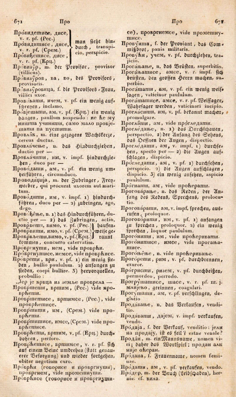 man fte(jt bin* Провидегпибе, дисе, ty ' r ' ■ man ltcnr mm Провидкшисе, днсеД ђ ф { h V. r pt. (Срем.) I С|0фрсгч,;сш; Провшуетисе, дисе, I ’ 1 Е v. г. pf. (Ерц.) Провизур, ш. Der sprobifor, provisor (villicus). Провизуров, ва, во, beš $Prcwifor£ , provisoris. Пр 'визуровица, f. £»ie фго*н[огб s$rau, villici uxor. Лров 'кати, ичем, v. pf. ein Wenig aufs f.trepen f inclamo. Провјешагпи, ам, v, pf. (Ерц.) ein wenig Rängen, paullum suspendo : не fie му ништа учиниши, само мало провје- шати na пуститн. Провлан, т. eine gezogene ЗВафбВегзе, cereus ductus. Провлачење, n. baö фи^игф^еђеп, ductio per — Провлачипш, им, v. impf, {pnburd^tes t;eu / duco per — Провбдати, ам, v. pf. tfin wenig um* t?ei fÜt)reu, circumducq. Проводаџија, m. ber 3ubrtnger, $ret)s wei&CC, qui procurat uxorem aut mari- tum. Провбдиши, m, v. impf, i) binburd)* führen, duco per — 2) jubrtngen, ago, dego. ЗТров фење, n. 1) ba§ <£>mbutd)fiifn*en, du- ctio per— 2) baž 3M&r*u8etl' actio. Проврвегшт, вимо, v. pf. (Pee.)l Raufen» Лроврвшпи, имо, v. pf. (Cpeivi.) >weife ge* Лроврвљети,вимо, v. pf.(Epi;.)J rannt fommen , concurro catervatim. Лрбвргнуши, нем, vide проврћи. Ирбвргнутисе, немсе, vide проврЕисе. Прбврети, ври, v. pf. 1) ein wenig fte= ben / bullio paululum. 2) anfangen ju fteben, coepi bullire. 3) b^ttorquetlen, probullio : „Jep je крвца из земље проврела — ХЈровртепш, вртим, (Pec.) vide нро- врћепш. Дровртегписе , вртимсе, (Рес.), vide проврћетисе. Ировртиши, им, (Срем.) viele про- врпеши. Нровршшписе, имсе, (Срем.) vide про- врћетписе. ITpoBpfvemn, вргпим, v. pf. (Ерц.) buvcb* bohren , perloro. HpoBp'Eerance, вргпишсе, v- r. pf. ftd& auf einem f6einc umbrel;en (ffatt genau* erer iSeforgung) unb miebec fortgeben, obiter negotium curo. Прбврћи (говорисе ii провргнугпи), провргнем, vide промешнути. Броврписе (говорисе и ировргп^ши- се), провргнемсе, vide прометну- Провунта, f. bet ^prooiant, baš (§om* mifjbrot, panis militaris. ПровуЕи, учем, v. pf. burc^ie^e«, tra- jicio. Прогањање, n. baö 33rüffen, superbitio. Прогањатисе, амее, v. r. impf, ftdj brüjfen, ben groffen фтп тафеп, su- perbio. Прогашати, ам, v. pf. ein wenig weif« fögen , vaticinor paululum. Прогататисе, амсе, v. r. pf. iISeiffager, -ißahtfaget werben , vaticinari incipio. Прогласипш, iiivi, v. pf. betannt тафеп^ promulgare. Проглати, aivi, vide прогледаптп. Прогледање, n. 1) baö £)игф(фаиеп, perspectio. 2) ber Anfang beö ©el)enö, Da§ Deffnen ber 2lugen, dispectio. Прогледати, ам, v. impf. 1) burфfes ђеп, specto per — 2) bie 2lugen aufs ftblagen, dispicio. Прбгледатн, ам, v. pf. 1) but^fefjen, perspicio. 2) Dic 2lugen ацђ'ф1адеп, dispicio. 3) ein wenig anfel;eu, aspicio paululum. Прбгнати, aivi, vide проЕераши. Броговарање, n. ba£ 0leDen, ber 21n* fang Оеб Gebens, ©ргефепб, prolocu- tio. Проговарати, ам, v. impf, fpreфen, au£s rufen, proloquor. Проговбригаи, им, v. pf. 1) anfangen §u [рсефеп, proloquor. 2) ein wenig fpi-ефеп , loquor paululum^ <_ Прогбншпи, iiivi, vide про^еривагпи. Прогонитисе, имсе, vide прогања- тисе. Прогбњење , n. vide проЕеривање. Прогбрети, рим, v. pf. Ригф&геппеп, exuror. ГГрбгристи, ризем, v. pf. Рцгф&е1§епг permordeo, perrodo. Прогрутатисе, шасе, v. r. pf. m. j. млијено , gerinnen t coagulari. Прогуmaraii, aivi, v. pf. уегГфНпдеп, de- glutio продавање, n. ba^ 23erfaufen, vendi- tio. Продавати, дајем, v. impf, verfaufen, vendo. Прбдаја, f. ber 23erHauf, venditio: јели на продају, tff eö feil ‘i est ne venale? Продан, m. em^ftannöname, nomen vi- ri; baber baö 2ßortfpiel; продан алк није оЕеран. Прбдана, f. §rauenname, nomen femi- nae. Прбдати, aivi, v. pf. berfaufen, vendo. Бродер, m. ber ЗЗгцф (ÖeibfcpaDen), ber- niu. cf. кила.