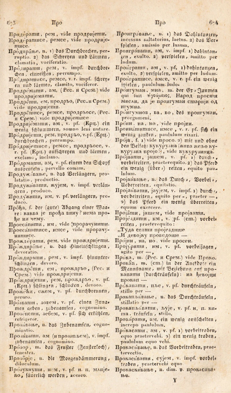 %3' ТГро ПргЈдераши , рем , vide продријеттт. Продератисе, ремсе, vide продрије- тисе. ГГродирање, n. 1) baš ХНзгфбгефеп, per- ruptio. 2) baö ©фгереп unfc Bärmen, clamatio, vociferatio. Лродирагпи, рем, v. impf. &цгфбге* феп , einreißen , perrumpo. Продиратисе, ремсе» v. r. impf, fdjrep* СП Ititb lärmen, clamito, vociferor. ЗТродремати, ам, (Рес. it СреМ.) vide продријемати, ЗТродрети, ем, продрЂо, (Рес.и Срем.) viele продријеши. ЗТродрГшисе, ремсе, продр^осе, (Рес. и Среот.) viele продријегписе Продријемати, aivi, v. pf. (Ерц.) ein mentet fd}!ummern, somno leni nutare. Цродријетпи, peivi, продр!>о, v.pf. (Ерц.) Durcbbi-ефеп , perrumpo- Продријегписе , peivice , продргосе, v. r. pf. (Ерц.) auffe^re^en itn£> lärmen, exclamo , inclamo. Лродрмапш, aivi, v. pf. einem ben ©djopf aug&CUtefn , pervello comam. Продужовање, n. Dag Verlängern, pro* latatio , proeluctio. Продуживатпи, жујем, v. impf, verlan» gerti , produco. Лродужити, invi, v. pf. verlängern, pro- duco. Лрб^а, f. ber (gute) Abgang einer VSaa* re: каква je прођа вину ? neivia про* ђе ни чему. ЈТроесапити, им, vide 'прорачунитгш. Ироесанштшсе, nivice, vide прорачу- нитисе. Прождерати, peivi, viele проЖдријети. Прбждирање , n. baš фтетјф fingen , devoratio. ЈПрождирагпи , рем , v. impf. l;tnttnfer= (фПпдеп , devoro. ГГрождрсти, eivi, прождрго, (Рес; и СРе vi.) vide прождријети. np™ кдријети, рем, прождрт , v. pf. (Ерд.) (фНпдеп , f0lucfen , devoro. Проже&и, ежем, v. pf. burcbbrennen, peruro. Прбзвати, зовем, v. pf. einen .Bitna« men neben, jubenamfen, cognomino. Ирозепспш, зебем, v. pf. ftet) erfüllen, refrigeror. Ирозпвање, n. ba§ ßubenamfeit, cogno- miuatio. Про, иватп, ам (и прозивљем), v. impf. $nbenamfen, cognomino. ГГрозор, m. Dag ^cnfler (5епј1ег1оф) , fenestra. Up озбрје, n. bie ISRorgenbämmerung , diluculum. ГТрозукнупш, нсvi, v. pf. н. п. viAiije- iiof fäuerlid) werben, acesco. ITp.o 6'-<% Лроигрување, n. i) bög ^almifansen, incessus saltatorius, laetus. 2) baš Ver* fpielen , amissio per lusum» Ироиграваггш, avt, v. impf. 1) bafnnfans $cn , exuito. 2) verfielen , amitto per ludum. Ilpoilrpamn, avr, v. pf* 1) bobinfatljen, exuito. 2) verfptelen, amitto per ludum. Проигратнсе* aivice, v. r. pf. ein wenig fpielen , paululum.ludo* Прбигуадан, мна, m. Der ? 3äunten qui fuit •nyotiyeyog. Народ просгпи iviiiCAH, да je проигуман старији од игумна. Приигумнов , ва, во , be£ проигуман, pro e gumen i» Проин . на , lio , vide хгројкн. Проинатитисе, iivice , v. r. pf. рф ein Wenig janfen, paululum rixari. ГГроја , f. 1) vide npoco. 2) mit unfc offne ben Veifal>: кукурузна (жива жељо ку- курузна про]о!), vide кукурузница* Пројаати, јашем, v. pf. 1) Durch*# votbetreifen, praeterequito. 2) baö fpfetb ein wenig (über-) retten, equito pau- lulum. Пројапвање, n. &а§Т>игф*, Vorbei =, Ueberreifen, equitatio. ПројаиБати, јаујем, v. impf, j) bnvrf) VOr betretten , equito per-, praeter—* 2) bög fpferb ein wenig überretten> equum exercere. Пројати, jaiiieivT, vide пројаагпи. Бројездити, nivt, v. pf. (cm.) vorbeis retten , praeterequito : „Туда CEamii пројездише „И девојку проведоше —• Пр()јин , на, но , vide нросен. Прсјурипш, им, v. pf. vorbeijngen, agito per —, Прока, m. (Pec. и Срем.) vide ТТроко. Прокап, m. (cm.) in Der 2lnefbote ein OJlanngname, mit Vepebitnq auf npo- капатн (burc^traufeln): на ђевојци прокап — Прокапагпи, пље, v. pf. bnrdjfrättfeln t stillo per — Прокапљввање, u. Dag (Ditrcbfräitfeltt, stillatio per — Прокаиљввати, љује, v. pf. н. л. ки- ша . träufeln , stdlo. Пронарати, avr, ein wenig ctiiSfcßelten f increpo paululum. ГГрокасати, ам, v. pf. 1) Vorbeifroben> equo praetervehi. 2) ein wenig traben, paululum equo vehi. Прокасифање, n. ba§ Vorbeitraben, prae* tervectio. ГЈрокаспвати, cyjeivt, v. impf. Vörbet« traben , praetervehi equo Прокаскивање, n. dim. V- пронастн!* њм. Y