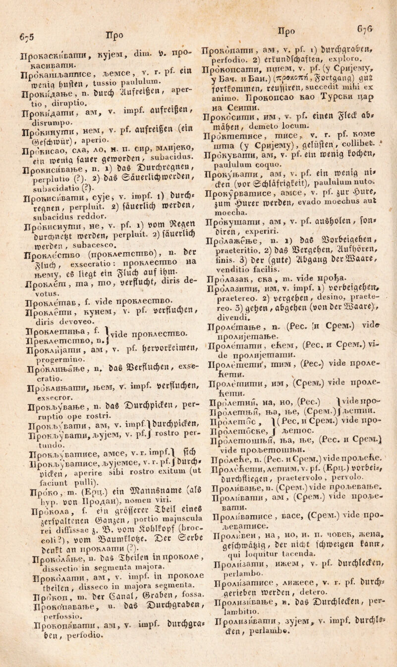675 Upo Про 676 Прокаскиватпи, кујем, dim. fr* про- васивати. . Прокашљаптисе, љемсе, v. т. pt- Ш n>eniq feufien, tussio paululum. Проиидање, n. &игф 2lufret$en, aper- tio , diruptio, Цронидатпи, ам, v. impf, aufmjjen, disrumpo. . , Прокииугпи, нем, v. pf. aufmgen (etn ©£fd?müt), aperio. Прокисао, сла, ло, н. п. сир, млИЈвко, ein wenig fattet geworben, subacidus. Црокисивање, n. 1) baß фигфгедпеп, perplutio '(?). 2) baß ©аиегПфтоссоеп, subacidatio (?)• _ Цровисввагпи, сује> v. impf. 1) DttrO)* regnen , perpluit. 2) јаисгИф werben, subacidus reddor. Црониснугпн, не, v. pf. 1) yom Jftegett Durcbnefet werben, perpluit. 2) fćiuetltđ) werben , subacesco. Пронлесшво (пронлешстпво), n. nec д*1иф , exsecratio : проклесгпво на н>ему, cß liegt etn $1иф auf ifcm. ХТроклеш , ma , mo, yerfludff, diris de- votus. Проклешав, f. vide иронлесгпво. Проклепш, кунем, v- pf- yetfiucfyen, diris devoveo. Вронлетпиња, f. \ујде пронлестпво. Преклегпсшво, n.j Броклијати, arvi, v. pf. fjemudeimen, progermino. Цроклнњање , n, baß 25ССffUФеП , exse- cratio. Проклињаши, њем, V. impf. уегЦпфеп, Црокљување, n. baß X)U^piden , per- ruptio ope rostri. ПрокЈм'вати, aivi, v. hnpf.l bui*$piden, Ирокљуваши, љујет, v. pf.J rostro per- tundo. . r Пронљ^вашисе, aivice, v. r. impt. ^ ПФ Ирокљ-увагписе, jbyjeivice, v. r. pf.J buvd)* ytden , aperire sibi rostro exitum (ut faciunt pulli). Проко, m. (Ерц.) ein ^Ölflttnßnämß hyp. УСП Продан), nomen viri. Провола, f. ein größerer Shell eines serfpaltenen @an$en, portio majuscula rei diffissae УОШ äo&lfopf (broc- eoU ?), уот Sßaumflofce* X5ec 0erbe benft an проклати (?). Проколање, n. baß feilen гппроноле, dissectio in segmenta majora. Проколати, aivi, v. impf- in проколе fbeilCil/ disseco in majora segmenta. ХТрокоп, m. ber (Sgnat, (graben, fossa. Ј1ро1Уо'паватве, u. baß X)utd)gtaben, perfossio. Прокопавагпи, ам} V. impf- billigtet® ben, perfodio. Upondnamn, ам, v. pf. 1) ђигф griffen* perfodio. 2) ertunbfdjaften, exploro. Црокопсатпи, пшем, v. pf. (y Сријему, уБач. ii Бан.) (крохопг), Fortgang) gii£ forffommeip reuffiren, succedit mihi ex animo. Прокопсао као Турсви цар на Сенши. Прокосиши, им, v. pf. einen ^led ab* mäfjet?, demeto locum. Прокшешксе, тписе, v. r. pt. номе шта (y Сријему), gelüjfen , collibet. * Прбнувагпи, ам, v. pf. ein wenig ^офеп, paululum coquo. Прокуњапти, aivi, v. pf. ein wenig ni* den (yor ©cfclafctgfeit), paululum nuto. Прокурвагаисе, aivice, v. pf. gitr фисе^ $um фигег шегђеп, evado moechus aut moecha. Прокушагпи, ам, v. pf. аибђо(еп/ fon» Diren, experiri. Пролажење, n. 1) baß SSorbeigehen, praeteritio, 2) baß 2SetgCf?en/ 21tlff)0ten, finis. 3) bet (gute) Abgang beriBaace, venditio facilis. Пролазак, сна , m. vide прођа. Пролазишк, им, v. impf. 1) yerbeige^ett# praetereo. 2) ycrgelien t desino, praete- reo. 3) ge^en f abgeben (yon ber Жааге), divendi, Пролешање, n. (Pec. (и Срем.) vidi? пролијешање. Пролетати, efieivi, (Рес, и Cpeivr.) vi- de пролијетати. Пролетети', minvi, (Рес*) vide проле- fieimi. ч Пролегпити, им, (CpeiVf.) vide проле- bemii. Пролетни, на, но, (Рес.) ^videnpO“ Пролегпњн, ња, ње, (Срем.)Ј љеппш. Пролетос , ] (Рес. и Среш.) vide iipa- Бролетбсне, ј љешос. Бролетошњи, ња, ље, (Рес. и Cpeivi.j vide прољетошњи. Иролеће, n. (Рес. nCpoivr.)videnp07beffe. IIpoAt beimi, летим, v. pf. (Ерц.) yorbeis, Durd)fltegen / praetervolo, pervolo. Проливање, n. (Cpeivi.) vide прољевање, Проливати, aivi, (Срем.) vide протве- вати. Пролпвашнсе , васе, (Срем.) vide про- јвеватисе. Проливен, на, но, н. п. човек, жеиа, де[фгоа£1д, bet тф! јфшехдеп faim, qui loquitur tacenda. Пролизати, ижем, v. pf. &игф1есГеп, periambo. Цролизатисе, лижеее, v. r. pf. ђигф- gerieben werben, detero. Цролизквање, м. baß Х)игф1ес?en, рег- lambitio. Пролизивати, зујем, v- impf, burcftfc» den r periambe.