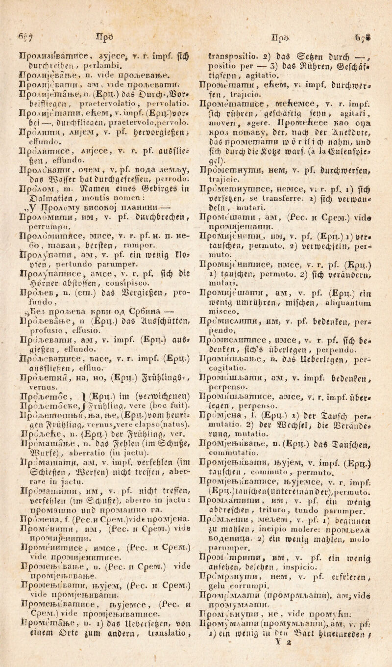 Пролизивагписе, зујесе, v. r. impf, рф £шгфгефеп , pariambi. Иролијсвање, n. vide прољевање. Пролиј* Eamif, aivi, vide прољевагшг. Иролијешање, n. (Ерц.) Das £)игфг,93ог* bf iffteflen , praetervolatio , pervolati©. Прол ијептагпи, еЕем, v.impf. (Ерц.')»ог* bei—, Durcbflieqen, praetervolo,pervolo. ГГролшпи, лијем, v. pf. I;ei4m*giejjen > effundo. Пролитисе, лијесе, v. r. pf. auSflie^ £en . effundo. Пролокати, очем, v. pf. вода зе.Мљу, baS Söajfer bat burrögefreffeu, perrodo. ГГролом, m. Stamen ctneS ©ebirgeS in X5almafien , montis nomen i „У JTpoAowiy високој планини — Проломвти, им, v. pf. buvđ)&cecb(it^ perrumpo. Проломшттсе, мпсе, v. r. pf. н. n. не- бо, шаван, berfien, rumpor. Пролупати, ам, v. pf. ein wenig flps pfen , pertundo parumper, Прол^патисе, амсе, v. r. pf. ј?ф bis фогпег abftcffen, conslpisco. ЈТрољев, n. (cm.) baS Bergiefjen, pro- fundo , уВез прољева крви од Србина —- Пр ољевањеј n (Ерц.) baS 2liižfebntfcn, profusio , effusio. ћ9, 5љевагпи, ам, v. impf. (Ерц.) аиб* giefjen , effundo. Нрољеватисе, васе, v. r, impf. (Ерц.) auSfüefen, effluo. Прољетни, на, но, (Ерц.) giüf)lingS*, vernus. Прољетос , ) (Ерц.) im (пегктпфепеп) ГГрољетоске, J ynibüna, vere (hoc fuit). Up ољегпошњи,ња, ље, (Ерц.)рот ђеигU gen ^rüblinq, vernus,vere elapso(natus). Up ољеЕе, n. (Ерц.) bei' ftrübüng, ver. Промашање , n. baS fehlen (tm 0фи§е, urfe) , aberratio (in jactu). ГЈр оташати, aivi, v. impf, perfefffen (tm Spießen, 'IBerfen) nidf)t treffen, aber- rare in jactu. Промашити, invi, v. pf. nicf?t treffen, perfefffen (tm 0фП§е), aberro in jactu: проМашио unb промашио га. ПрЛ мена, f. (Рес.иCpeivi.)videцромјена. ГЈромснити , им , (Рес. и Cpeivt.) vide промијсннтио ITpoivit Hiimncfe , имсе , (Рес. и Cpeivt.) vide промијенитиое. Иромењбвање , u. (Рес. и Срсм.) vide иромјењивате. Промењивати, њујем, (Рес. и Срем.) vide промјењивати. Промењвватисе, њујемсе , (Рсс. и Cpeiyi.) vide промјењиватисе. fjpovnmame, u. i) DaS Ucberfe^en, non einem £)rte ^um anberu, translatio, transpositio. 2) bas (£сЏп burcfj —, positio per — 3) ba£ Шфгет Шefd^df* fiflfemi, agitatio. TTpoMt-тати, efteivi, v. impf, ђигфшег* fen, trajicio. Ilpoiviemamiice, mefieivice, v. r. impf. (1ф rühren, gefchäfttg fenn > agitari, moveri, agere. üpoiviefieee као оиа кроз поњаву, ber, гтф Der 2tnefbote, baS прометати m 6 r tl i ф naf;m, mit) fidb bura;bie$io^e warf. (ä la ©ulenfpie* gd). Прометнути, нем, v. pf. burcfpmerfen^ trajici e. Прометнутисе, немсе, vž г. pf., i) fufy t>etfe|en, se transferre. 2) рф uerwan* beln , mutari. Промешати , ам, (Pec. и Срем.) vide промијешати. ПроШЈЈсштш , invi, v. pf. (Ерц.) i) bfr® гаи[феп, permuto. 2) »егшефјет, per- muto. Ilpoivmjt нитисе, имсе, v. r. pf. (Крц.) i) раијфеп, permuto, 2) ј1ф veranDern> mutari. Промијсшати, aivi, v. pf. (ЈЕрц.) ein me ni g umrüfiren, пп[феп, aliquantum misceo. Проотислити, invi, v. pf. bebenfen, per- pendo, Промислитисе, имсе, v. r. pf. [Јф be* Denfen, überlegen, perpendo. Промкшљање, n. baS Ueberlegen, per- cogitatio. Промишљати, ам, v. impf, hebenden, perpenso. Промишљашисе, агасе, v. r, impf, über* lenen , perpenso. Пр оотјвна , f. (Ерц.) i) ber itaufd) per« mutatio. 2) ber Шеф[е1, bie fBeranbes runa, mutatio. Промјењивање, n. (Ерц.) baS 2аи[феп, commutatio. Промјењивати, њујевд, v. impf. (Ерц.) Гаи[фем , commuto , permuto. Промјењпватисе, њујетсе, v. r. impf. (E p ц.) ta u i ф e n (u n t e re m a n t> e r), p ermuto. Промлатитпи, им, v. pf. ein menuj abbrefdien, trituro, tundo parumper. Прсгаљети, мељем, v. pf. 1) beginne« $U mahlen , incipio molere: прогаљела воденица. 2) ein wenig mahlen, molo parumper, Пром'трштш, «ivi, v. pf. ein wenig anfeben, beferen, inspicio; Промрзнуши, Hcivi, v. pf. erfrieren gelu corrumpi, Промрмлагпи (протрмљагпи), aivy vide промумлаши. ТТрому Внути, не , vide fipoMyitu; HpoM^iv/Aamii(промумљагпа),ам, v. pff 1) ein wenig in ben 'Bart ^meinrebert g Y 2