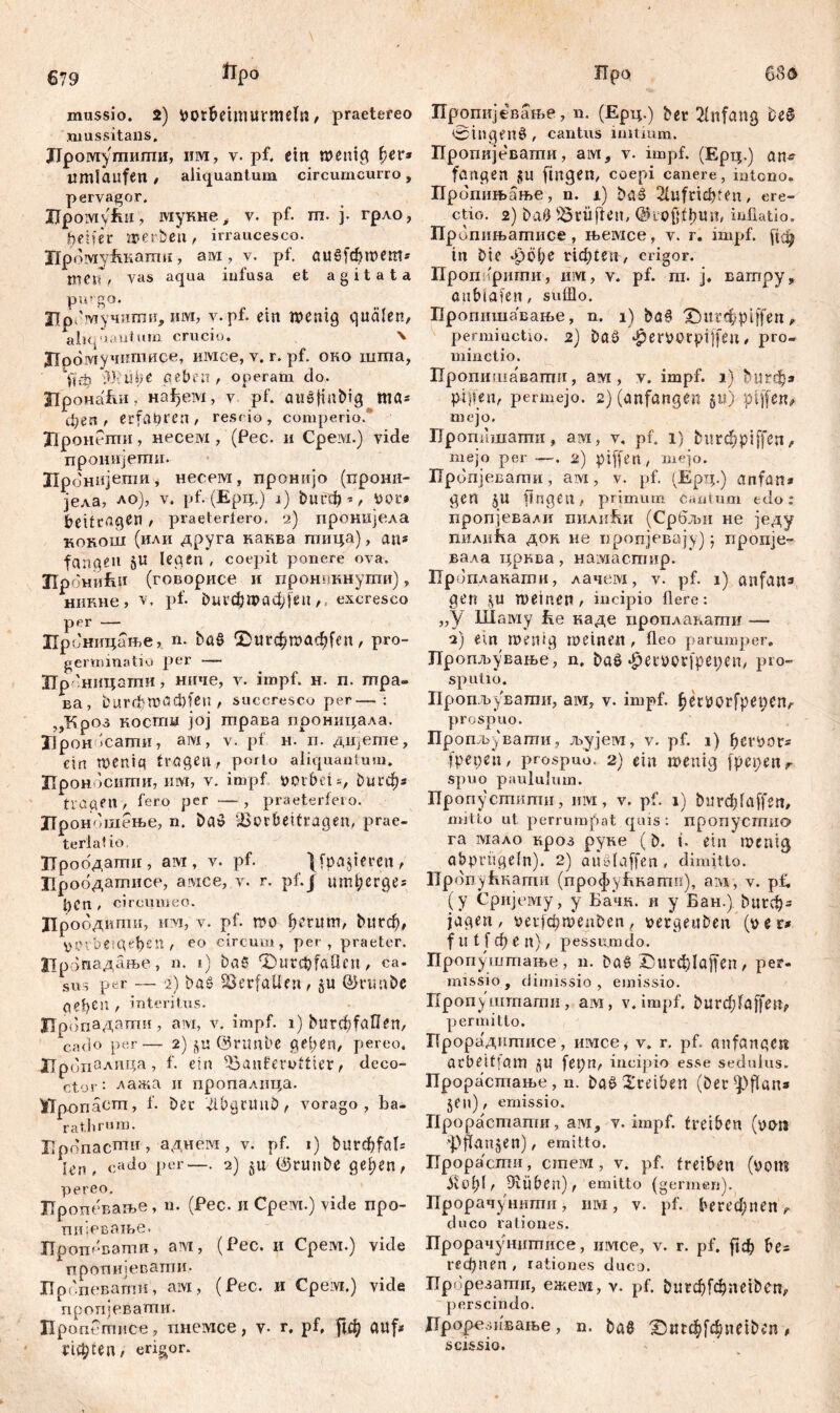 679 frp° mussio. 2) Pütbeimurmeln, praetereo mussitans. ЈТромушипти, им, v. pf. ein wenig fyev* umlaufen/ aliquantum circumcurro, pervagor. IJpoiYiyfiii , мукне i v. pf. m. j. грло, Reifer werben, irraucesco. Црому&кати, aivi, v. pf. аи§[фгоет* тпГ, vas aqua infusa et agitata purgo. Црсмучипги, hm, v.pf. ein wenig quälen, aliquantum crucio. N Лромучишисе, iiivice, v. r. pf. око шта, Uep *}).Т)С neben, operam do. ЛронаБи, нађем, v pf. aušfiubig ttta» феп , erfahren, rescio, comperio/ Лронегпи, несем , (Pec. и Срем.) vide пронијртц. Лронијети, несем, пронијо (прони- јела, ло), v. pf. (Ерц.) i) ђигф*, Рог» beitragen , praeteriero, 2) пронијела конош (или друга каква тица), an« fangen §U legen , coepit ponere ova. ПрониЕи (говорисе и пронпкнути), никне, v. pf. burcfiwadjfen,, excresco per — Цроницање, n. ba§ ©игф»аф(еп, pro- germinatio per —~ Цроницати, ниче, v. impf. н. п. тра- ва, burdbWQd)fen , succresco per—: „Кроз костџ јој трава проницала. Лрон^сати, ам, v. pf н. п. дијете, ein wenig tragen, porto aliquantum. Лроносити, им, v. impf potbetђигф» trageП , fero per — , praeterfero. Лроношење, n. ba$ fBprbeitragen, ргае- terlalio. Лроодати, aivr, v. pf. }fpa$ieren, Лроодатисе, aivice, v. г. pf.j ипфегде» 1)СП , circumeo. Лроодити, им, v. pf. wo herum, &пгф, verbeugen, eo circum, per, praeter. Цропадање, n. i) ba£ fOutcbfaficn, ca. sus per — 2) ba£ Verfallen, §u ©rtmbe gesell , interitus. Лропадати, авд, v. impf, i) bu^faUen, cado per— 2) $u ©nmbe geben, pereo. Лропалпца, f. ein 'banferuttier, deco- ctor : лажа и пропалица. Лр-onäcm, f. bet lllbgtmtD , vorago, ba- rathrum. Еропасши , аднем, v. pf. i) burcfefal* I^n f cado per—. 2) §u 0runbe gel;en, pereo. Пропевање, n. (Pec. и Срем.) vide npo- пијеваље. ЗТропевати, ам, (Pec. и Срем.) vide пропијевати- Пропевапгн, aivi, (Pec. и Срем.) vide пропјевати. Пропетисе, пнемсе, v- r. pf. рф auf» ric^ten, erigor. Про 6iSd Пропијевање, n. (Ерц.) ber Anfang be$ 0ingenÖ , cantus initium. Пропије'вати, ам, v. impf. (Ерц.) ап^ fangen јш fingen, coepi canere, intono. Пропињање, n. i) btl§ 21ufricf?teix, ere- ctio. 2) baö prüften, @го$1ђип, inflatio. npv шињатисе, њемсе, v. r. impf. in bic фође Нфсеи, erigor. Проп 'ригпи, им, v. pf. m. j, ватру, aublafen, sufflo. Пропишавање, n. i) ba§ X}ttr<$pijfen, permiuctio. 2) Da3 ^erporpiffen, pro- minctio. Пропишавати, ам, v. impf. 1) ђигф» pigen, permejo. 2) (anfangen §u) ptffen, mejo, Пропншати, avi, v. pf. 1} fcurchpiffen, mejo per -—. 2) piffen , mejo. Пропјевати, ам, v. pf. (Ерц.) anfun* gen £U fingen, primum cantum edo: пропјевалк пилнБи (Србљи не једу пилића док. не иропјевају) ; пропје- вала црква, намастир. Проплакагпи, лачем, v. pf. 1) anfajw gen <yU weinen, incipio flere: „У Шаму fce каде проплакати — 2) ein Wenig weinen , fleo parumper. Пропљување, n. baö ^etwcrfpepen, pro- sput 10. Пропљувати, ам, v. impf. betPörfpeuen, prospuo. Пропљувати, љујем, v. pf. 1) berpor» fpepeii, prospuo. 2) ein wenig fpepenr spuo paululum. Пропустити, им, v. pf. 1) burdpfaffen, mitto ut perrumpat quis: пропусгпио га lviaAo нроз руке (b. t. ein*wenig abprügeln). 2) auwlaffen, dimitto. Пропућкагпи (профућкати), ам, v. pf. (y Сријему, y Ба*‘ш. и y Бан.) bureb» jagen, perf0wenben( pergeuben (per* f tt t f ф e n), pessumdo. Пропуштање , и. ba§ Х)игф1а[(еп , per- missio, dimissio, emissio. Пропуштати, ам, v. impf, burфfaffen, permitto. ЗТрорадптисе, имсе, v. r. pf. anfangen arbeitfam JU fepn, incipio esse sedulus. Прорастање, n. baö Treiben (ber^flan* §en), emissio. Про раетати, aivi, v. impf, treiben (pan pffanjen), emitto. Ирорасти, cmeivi, v. pf. treiben (pom iv £>f)f, Drüben), emitto (germen). Прорачунипти, iuvi, v. pf. berechnen,, duco rationes. Прорачунштшсе, имсе, v. r. pf. ftcb be» гефпеп , rationes duco. Прбрезати, еже!\х, v. pf. burфfфneiben, perscindo. Лрорезивање, n. ba6 £)игф[фпе^еп, scissio.