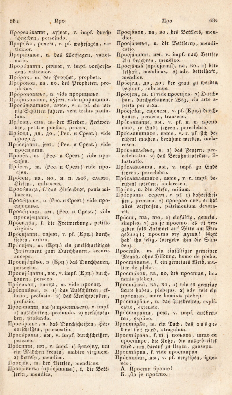 68ij % ITpo Прорезивати, зујем, v. impf, bucđj* f\i)ne;ben, perscindo. Ilpopefxti, речем, v. pf. mahrfagen, va- ticinor. Лрорицаље, n. bag SBciffageu, vatici- natio. Прорицагпи, рнчем, v. impf, vorherfa* gen, vaticinor. Пр орок, m. Der Prophet, oropheta. Up. ipoKOB, ва, Bo, beg pro- phetae. Пророковањр, n. viđe прорицање. Кророковашн, кујем, vide прорицагшг. Просаљнатисе, амсе, v. r. pt. ein me* nig 0фПиеа faxten, vehi trahis pauiu- lum. Hpdcaq, сца, m. bcr herber, ^reimer* Per / petitor puellae , procus. Пр(5сед, да, до , (Pec, и Срем.) vide просјед. Пр- »сејатпи, јем, (Рес. и Срем.) vide просијагпи. Про сек, ш. (Рес. и Срем.) vide про- сијен. Просен, m. (Рес. и Срем.) vide про- сјеа. Лросен, на, но, н. п. љеб, слама, •Öirfeiti , miliaeeus. Просеница, f. Dag Jpirfenbrot, panis mi- lia ce us. Просецање, n. (Рес.нСредх ) vide npo- сијецање. Просецаши, ам, (Pec. и Срем.) vide просијецагпи. Пр осидба, f. Die ^reiirerbung, petitio virginis. Просијатпи, сијем, v. pf. (Ерц.) Durchs fteben, cribro. Пр. 'сијек, m. (Ерц.) ein jme^neibigcg 3nfmtmeni jum Durchhauen, securis anceps. Просијецање, n. (Ерц.) Dag Durđ;f)uuen, persectio. Просијсцаши, aivi, v. impf. (Ерт;.) 0игф; ђсшеп , perseco. Просилац, сиоца, m. vide просац. Просипаље, n. i) Das fugfebütten, ef- fusio, profusio. 2) Dag üöerfchroenben t profusio. Просипагпи, ам (и просипљем), v. impf. 1) augfehütten, profundo. 2) vecfchwen* Den, profundo. Просирање, n. Dag Dttrchfcheigen, фсг* »Orfđ)ei§en , procacatio. Проспрагпи, aivi, v. impf, burchfcheißcn, percaco. Иросипти, UM, v, impf. 1) јђсвојну, um ein OJtdDchen freien, ambire virginem. 2) betteln, mendico. Просјак, m. Der Bettler, mendicus. Дросјакиља (просјакиња), f. Die $ЗШ- lerilt/ mendica, Про CBs Лросјаков, ва, во, bcg $3ettlerg, men- dici. Просјачење, n. bie SSettlerer), mendi- catio. Про сјачигпи, iiivi, v. impf, паф 25еШег 2lrt begehren, mendico. Просјачки (прос-јачки), ка, ко, i) bet* f e I f> a f £, mendicus, 2) adv. bettelhaft, mendice. Лросјед, да, до, ber grau $u merbeit beginnt ф subcanus. Бросјек, m. 1) vide просијек. 2) Durch* hau, burфgehauener 2Beg, via arte a- perta per saxa. ПросјеЕи, сијечем, v. pf. (Ерц.) ^1гф* 1)лиеп f perseco , transeco. Пр 'славитји, iiivi, v. pf. н. п. крсно име, jn (Snbe feperit, percelebro. Прославитисе, nivice, wr. pf. рф be* rühmt machen, berühmt n>erben, incla- resco. Пр ослављање, n. 1) bag Repent, per- celebra! 10. 2) bag SöerÜhmtmCtbCn , il- lustratio. Прослављати, ам, v. impf. $tt (šube fepem , percelebro. ГГрослављатисе , амсе , v. r. impf, be* rühmt metben, inclaresco. ITp 'co, n. Die Jpirfe, milium. Бросрати, серем, v. pf. 1) baherfchet* fjen , procaco. 2) npocpao cEe, er l;ct Olleg uerfreffen, patrimonium devora- vit. Прбст, ma, mo, 1) einfältig, gemein, simplex. 2) да je npocmo , cg i fi ver* geben (ale fntmorf auf 2Mtte um üBers gebung); просша му душа! ($оД£ hab’ il;u feftg, (vergebe ihm Die @üu* Den). Простан, m. ein einfältiger gemeiner ÜJienfcb, ohne SMlbung, homo de plebe, Бросшагшња, f. ein gemeineg 2Beib, mu- lier de plebe. npocmaVvOB, ва, во, Deg простак, he- minis plebeji. Простачки, ка, ко, i) nue eg gemeine ßeute haben, plebejus. 2) adv nne ein простак, more hominis plebeji. Бростирање, n. Daß fußbreiten, expli- catio , extensio. Пр остирагпи, рем, v. impf, fiugbrei* ten, explico. Бростирач, m. ein Such, bag a u g g u breitet mirb, stragulum. Просширача, f. m j. поњава, што ce просшире, bie 5to£e, bie auggebreitef rnirb, um barauf ^u liegen, gausape. Простпрка, f. vide просгпирач. Бросшити, ш, v. pf. verleihen, igno- sco : A Прости брагпе! Б. Да je просшо.