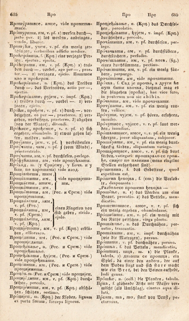 I 686 685 Про Про Прс ITpomy'pamnce, амсе, viele промеггха- шисе. Прбтурштш, им, v. pf. i) merfen buvđ)—, jacto per. 2) loS metben, anbringeit, vendo, liberor. ITpomyfui, учем, v. pf. ein mentg §er* ich lagen, verberibus adficio modice. Проћераница, f. (Ерц.) eine »erjagte *))ег* (Ort, ejectus, ejecta. Ир »Repamii, ам, v. pf. (Ерц.) i) frei* ben Durch—, »orbet, ago per—, prae- ter —. 2) »erjagen, ejicio. Поштен као и проБеран. ИроБеривање, n. (Ерц.) bae> Treiben £>игф—, Da§ üBertreiben, actio per —, ejectio. ПроЕерпвагтг, рујем, v. impf. (Ерц.) i) treiben burđ; —, »orbet —. 2) »er* jagen , ejicio. HpoRii, npo^eivi, v. pf. 1) bnrd) — , »or* beige ben» eo per —>, praetereo. 2) »er* geben, »orbeifepn, praetereo. 3) abgeben (»011 Der ®aarc), divendi. RpoRnce , npof^eivice, v. r. pf. 1) ftcb ergeben, obambulo. 2) etmaš geben laf* fen, metben, mitto. Проујатшг, јнм, v. pf. I »orbeibeulen, Ироучашн, чим, v. pf. J (»om ШЗтвс), praeterstrido. Проучити, им, v. pf. bitrdbfefen, perlego. ПрофуБкати , ам, vide продуБкапш. Нрбход, т. (у Сријему, у Бачк. и у Бан. по варошима) vide изод. Процавгпеши, шим ,] Процавтипш, им, ivide лроцвјехпа- Ироцвасгпи, amnivi, j ти, Процва'гпигаи , им , | Лроцвстати, aivi, (Рес. и Срем.) vide процвјеташн, ТГроцвилети , лим,] v. pf. (Рес.) Лроцвилити t им, v. pf. (Cpeivr.) Лроцвиљегпи, лим, v. pf. (Ерц.) Процвјептати, aivi, v. pf. (Ерц.) erblüs ben , effloresco. Ироцедитпи, им, (Рес. и Cpeivi.) vide einen 5£lagefon »on >ftđ) geben, strido, ejulo. проци]едигпЈ1. Процеђпвање, u. (Pec. и Срем.) vide процјеђивање. Проце^ивати, ђујем, (Рес. и Срем.) vide процје^иваши. Проценити, им, (Рес. и Срем.) tide процијенити. Лроцбп, т. (Рес. и Срем.) vide процијеп. Процијсдкти, им, v. pf. (Ерц.) £>игф* fetbeti, percolo. Лроцнјеннти, um, v. pf. (Ерт;.) abfebä* ^en , [фајзеп , aestimo. Ироцнјеп, m. (Ерц.) ber 5Roben, lignum «x parte fissum , forceps ligneus. Процјеђивање, n. (Epq.) baS £>асф[еи ђеи , percolatio. Процјеђивагпи, ђујем, v- impf. (Epi;.) гшгфјефеп, percolo. ГГрочатигаи, им, v. pf. bi^Iefen, per- lego. Прбчачжати, ам, v. pf, bu^ffobern, бигф(1офегП , perfodio. Прочешљати, ам, v. pf. кога, (ftg.) einen burcbfammen, pectino. Прбчистшпи, им, v. pf. ein menig fau* bern , perpurgo. Прочиташи, aivi, vide прочашиши. Прочка, f. Сад je прочка, а други Re дут бити нвочка, biepmal mag eš btr bingeben (npoRn), hac vice fero, in posterum non sic abibis. Прбчкаши, aivi, vide прочачкати. Прочупаши, am, v. pf. ein menig rau* fen , veliieo. Прбчути, чујем, v. pf. bören, ecfa|>ven^ inaudio. Прб чутисе, чујесе, v. r. pf. laut met* Den , inaudior. Прбшалитисе, имсе# у, r. pf. ein тет<£ [фег§еп, jocor aliquantum, subjocor. Прошарагпи, awi, v. pf. ein menig bunt* 1*фес?;д färben, aliquantum variego. Про шаратисе, ашсе, v. r. pf. рјф bunt färben, variegari: прошарало ce грож^ ^е, снијег ио планини (mettn eiu^clnc 0teüen aufgetbaut finb). Пр бшевина, f. baš l^tbetfeue, quod expetitum est. Прошена ђевојва , f. (cm.) bie SSetflob* te , desponsata : „Разбол>есе прошена ђевојка — Прошење, n. i) baö SBerben um eine 5ßrauf, procatio. 2) ba^ Zetteln, men- dicatio. Прошетагаисе, амсе, v. r. pf. рф ein menig ergeben , obambulasse. Прбшибати, aivi, v. pf. ein menig mit ber Olutbe peiffcijen, xdrga plecto. Прошивање, n. ba§ X)urфnäben, per- sutio , transsutio. Прошчвати, avi, v. impf, but^naben (mte bie iPiatrajen), persuo. Прошитн, v. pf. burфnäben, persuo. Прбшња , 1. baš Hefteln, mendicatio, Проштац, шца, m. 1) bie ^lanfe, tabula. 2) дизатн ce прошца, ein 0ptel, ba einer ben anbent, ber auf bem 58oben liegt unb ftđ) flarr шаф^ mte ein '0 r et, bei ben deinen aufbebt^ ludi genus. Пр ooiRe , n. (coli.) bie ^laufen, tabula. ITpna , f. glübenbe 21јфе mit ‘ffiaffer »er* тАф! (af0 11т[ф1ад), cineres aqua di- luti. ITpcam, ma, mo, ffatf »btt pe- ctorosus,