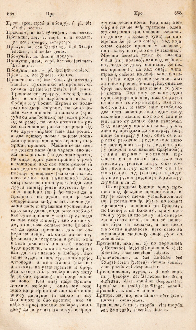 esa 687 Нро JIpcii, (gea. ixpCii H прсију), f. pl, Me '43 tu ft, pectus. Прскаше , a. Da» ©prüfest , conspersio. Прсвапш, a vi, v. impf» н. ц. водом , tptajjetl , spargo , conspergo. 'Прслук, m. Daö ^rufitad)&a$ 5Бси}1= ietbčpetl , subuculae genus. Прслучијл, m. dun. *>. дрслук. Прснуши, HeiVi, v. pf, berffott)» fpnngert/ disru mpu£. Цр'снугпи , не , v. pf. (prüften, emico. Jlpcm , m. Dec plager, digitus. flpcmen, m. 1) Der Üvmg , jyutgercuig t amiuius, 4л)\ опгашлк на прстен, cf. колачи. 5) eine drt ©pieB, ludi genus. Прстеиа ce играју уз месоје^е но- hy i и шо je иај-обичнија игра у Србији и у Босни. Играчи се доди- јеле на двије стране, па оида је- дан узме прстен и нашакне (крц- јућиодони осгпали) ца један рогад» од iviapaivie, ria онда домоли из ру- пе сва чегаири рогља те једад од оне друге стране узме два рогља, а два осгпану љдглха : којшда допа- дие прстен, онд почну играти, т. ј. кршпи прсшен. Метне се на зем- љу девеш каиа (или чарада, ано не- ма толико напа) и десета iviapa:via, па онда један узме прсшен у руку и допшрије под све каде редом (а под једном остави прстен) н naj- поолије у мараму (iviaparvia та зо- весе ал в а или завцпх а к). Кад онај гпако све погакрије, онда они доуги питцају један другога: jfte je швој ишћил (m. ј. ђе мисли да je лрсгаенј ? па један, који je као сгаарјешина ivieiyy њима , почне ди- ■зати каие и тпражидш дрсгцен. Кад прву кацу дигне, онда рече а м 6 а р 1 аво будс прсгцен у a ivi б а р у , онда га ohu узiviу и крију; ано лп не бу~ де, а он диже осшале каце i)e мис- лн да Heivia дрстена, дхш не са- fiepa на двије, na онда дигне ону мисли да je дрстен, и рече : ов а н а ш а (или н е ib д а о в а): ако шу буде црстен, а он га узме и крије Rao да га je нашао у адбару 5 aito лц не буде, а онај iviy, што крије, одговори: а ова иаша (или не да ова), иа узде дрстен и бројд два к о њ а (гп. ј. aivioap и ону каду ђч je био ирсгаен), па крије опеш на ново. Кад онај нађе прстен послије амбара , онда му онај што крије броји све оне иаие шшо дијесу дигнуше (и амбар и ону под којом je био прстен), ако цађе у нрвој послиЈе aiviGapa , онда *гаж,у да je у б и q д а га к у, и бро^е Ifpe ту евк десеш коња. Кад онај а ivi« 6 ар н е иа не нађе прсгпена , одма му овај што нрије мепше завитан (а дошле ra држи у руци) да оно мјесто fpi je био амоар, кад који одлта однесе дрсшен у завитан, оида кажу досраосе (у завдтак). Мјесто амбара може се казашд 6 о ш (ш. ј. драздо), алн над се бот- ка , онда се дижу оне каце, не-. ма npcRiend ; да над онај, шгаа шралш, саћера дадвије капе б о ш- Kaj yfui, онда су obje његове ; ак» ли нађе дрстен бошкајуБк, онда се 6poje сви коњи, као и тд се уби- је датка. Под коју се каду један дут санрије прстен, она се другн пугд зове иогорелица, или п о- ж*е глица, и зашо није слободно два дуга засопце^ под једну наду сакрити : з^јпгпр д о г о р е сви kos a», што су дотле били изигранд. Кад изиграју онолнно ноња, у коч лико су погодили да се играју (нај- втце се играју у loo), онда се к а* р e m е различно : ј едне (оне што оу надиграни) г а р е , ј е д н е 6 р и- ј у (ивером или каквим цриједом) ; јед н и т р аж е у с ган мa п р- с ш е н и о ivi е к и љ a ivi а и л и д о депелу, једни Aajy око ку- f\ е , и л и в ii ч у ш ш о и м с е з а» п о в ј е д н ј о д једније г р а д е fi у д р и j у, о д ј е д н и ј е д р и ж а ј у д у в а н и т. д. itb Bapoiuinvia ђешгао нрију дрс- гпен дод фплџане ivijecnio напа, и гцу je вдлого шеже уи ш Jk и л и т д (дв ј. догодшди ђе je) 5 а до неким мјесгдима , особишо по Сријему, по Бачкој и до Банадгу, крију ripc-s дтен у руке (и шо кажу: да сеигра- ivio дрсшенка), но пт се највд- ше игра са женама, и гау немд нарегпа никанвога, него само да мушкардн мијешају своје руне са женскима. Прстенан, нка, т. ј) до варошима, уНемачкој, fo»icf alö црстед 5. 2) Die Hamide, chamaemeium vulgare. Прсгденовање, u. Daö 21 nReefen Deš (beim ^reoen)/ doimm, annuii^ cum. puella cui desponsatur. Прсшедовати, нујем, v. pf. tmb impf, ni. j. Луевојну, Dcc 23edobtcit Deu aitfiecfen, dare annulum desponsatae«, Прсгпење, n. (coli.) Dis: iRinge, annuJi. np'cmufi, m. dim. y. дрсгд. Пргпен, на, но, üdu ßtaneti ober ^anf* linteus, cannapinus. Пргпењача, f. ш. j. дшрба, eine торбд. VQU ßemipanb/ sacculus linteus.