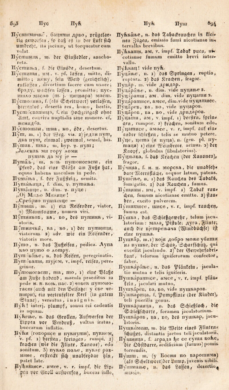 6cj5 Пус Пу£ ПусшкмичнГ, бацигпидрво, priigcfar= ’tig geworfen/ fo Da§ eš tu Der ßuft рф limbrefjf/ ita jactum, ut torqueatur cum volat Пусшинак, rn. ber (Stnftebler, anacho- reta. Пусшиња, f. bie (Stliobe, desertum. Ii усгшшш, iiivx, v. pf. J affen, mitto, cli- mitto ; жену, fein iß3eib (^сг1ф!Нф), enfiaffen , divortium facere cum uxore; браду, mađflen Kiffen # promitto; nyc- гпнло масло (ш. ј. цицвара) маст. Пустолина, f. (cdö ©dpeltroort) verlaffen, ђег;еп!об / deserta res, homo, bestia, Jlycni 'свапшца, f. ein o(;uc 2imt, conviva nuptialis sme munere, cf, женидба. Нустошан, шна , ио, pbe , desertus. Пут, m. i) brr 'Xfleg. via. 2) једанпуш, два nym, einmal, jmeimal, semel, bis. Нутан, шка, m. hyp. p. nyrn; ,,Јеленак rvtn ropy aoivih путан да iviy je — Путаљ , m. к њ путоногастп, ettt 4j)ferb, baš eme 'Slafie am fyzt, equus habens maculam in pede. Путања, f. ber $u§fteig, semita. Путањица, f. dim. v. путања. ЈТуташце, n. dim. t>. пуце : ;,oj m njbo Милице ! „Сребрно путашце П утник, m. i) ein ifteifenber, viator» 2) ОЛаппбпате/ nomen viri. Пугпников, ва , во, beš путнин , vi- atoris. Путнични, ка, но, i) ber путници, viatorum- 2) adv. wie ein iReifenDer, viatoris more. Пугпо, n. baö ^u$et.fen, pedica. Ауџа као путо о лотру. Путшање, n. baö Geifert/ peregrinatio. Путовати, тујем, v. impf» reifen, pere- grinor. Путоногаст, ma, mo, 1) eine ^Blafje am ftufje , macula praeditus m pede н. п. коњ, пас. 2) човек путоно- гаст (авф mit Den Obeifafce: у све че- пшри), ein pecteufelfer 5terl (in gutem ©inne), versutus, insignis. ПуК! interj. plumpf/ sonus rei cadentis in aquam. Пућрње, n. ba6 ©rollen, 2lufmetfen ber Sippen &or Sßerbrujj, vultus iratus, buccarum inflatio. JJyfui (roBopuce и пукиути), пукнем, v. pf. i)berften, fprmgen, rumpi. 2) Јгафеп (mie bie $linte, Canone), edo sonitum. 5) пукло прље , пуклр рав- нине, erjlredc ј1ф unabfepbar pin, patet late. flyhnniHce. имсе, v. r. impf, bie ßip? peu vpr ©roll uufmerfen, buccas inflo. llyf* Пуш 694 Пу^кање, n. ba§ ^а&асЕгаифеп itt Het» ‘nen giigen, emissio fumi nicotianae Шч tervallis brevibus. ПуБкати, aivi, v. impf. Saba? puen, oW ‘cotianae fumum emitto brevi inteiv vallo. ГГуАнац 1 vide nyf*. Буцање , n. 1) ‘bas ©pringen , ruptio, ruptura. 2) ba$ 5?гафen, fragor. Пуцар, m. vide дрндар. Пуца'рање, n. dim, vide пуцање 2. Пуцарати, ам, dim. vide пуцати Пуцаратисе, амсе, dim.vide пуцатисе, Пуцарев, ва, во, vide пуцаров. Пуцаров, ва , во , vide дрндаров. Пуцаггш, ам, v. impf. 1) berftCn, fprttt^ gen / rumpor, 2) {“гафеп, sonitum edo, Пуцатисе, амосе, v. r. impf, auf eins ‘anber [фГејзеп, telis se mutuo petere. Пуце, цета (и пуца), n. (gen. ph ny- гпаца) i) eine dßem beere, acinus. 2) bes itnopf, globulus (fibulatorius). Пуцњава, f. ba§ јсгафсп (ber Kanonen)* fragor. Пучира, f. H. п. шорсна, bie tmabfe^* bare 4)}!ceršflaci>e/ aequor latum, patens. Пушење, n. 1) ba$ Лаифеп beö fumigatio. 2) baä ‘Лаифеп , fumus. Пупцшш , n>vi, v. impf. 1) Xabai? rau» феП/ fumum nicotianae emitto. 2) ftau^ ben , excito pulverem. П ушипшсе, шисе, v. r. impf, гаифе^ fumus est. Пушка , buš ©Ф1е§деп?еђг , telum jacu- latorium: мала, ^tjfule; Ayra,§linte; аиф bie вјетрењача (,;iöiiiC>t>üc^fe) ifl eine пушка. Пушкар, тл)који добро тоже убигаи из пушке, ber ©ф11^^ ©фаг^фА^ qui excellit jaculando. 2)'Cer Oetpefirfabri* Eant/ telorum igniferorum confector9 faber. Пушнарање, n. t>a§ fpianfdn # jacula- tio mutua e telis igniferis. Пушнаратисе, амсе , v. f. impf» pläu» fehl / jaculari mutuo. Пушкарев, ва, во, vide пушкаров. Пушкарица, f. fpumpflintß Cber ^inber}, teli puerilis genus. Пушкариица, n. ba§ ©ф1е§1оф/ ©АнеЦфагЧе, foramen jaculatorium. Пушкаров , ва, во, bc3 пушкар, jacu- latoris. Нушкомет, m. bie iBritr «шеб ^linfeny [фцјјеб/ distantia jactus teli jaculatorii, Пуцшица, f. зграда ђе ce суши Bofie, Öie Objfbarre/ aedilicium (furnus) pomis torrendis. Нушт, m. (y Босни ne варошима) '(alß ©феИшог1)бег Uiimp/ juvenis nihili. Пушшање, n. Daä Saff^U 1 desertio^ missio.