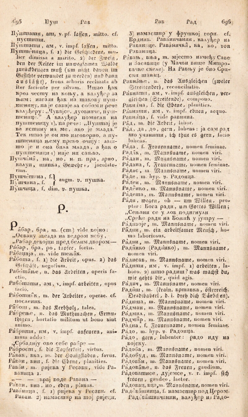 Пуштпати, аш, v. pf. faffett, mitto, cf. пустити. Иушшати , ам, v. impf. f affen , mitto. Пуштеница, f. i) Die ©еГф1е&епе, mu- lier climissa a marito. 2) Der > ben Deu Leiter tm unmegfamen Шја10е flutucfbeugen tmtß (tun niфt Davo» tm ©efidjte pernumDet ди merben) unD bann a tt ö l ä f* f) , frons arboris reclinata ab iter faciente per silvam. Ишао {ј>ак кроз честу на коњу, а калуђер за њим; нагази 1>ак иа такову иуш- дпеницу, па је савије за собомн рече калуђеру: „Чувајсе, дуовниче, iiyui- тенице.” А налуђер помнсли на пуштеницу i), парече: „Нуштај je ва истину на ше, ако je млада.” Тек шгпо је он mo изговорио, а пу- штеница њему преко очиј.у: заш- rno je и она била млада, а hau о пуштеници i) није нн сањао. Цушчани , на , но , н. п. пра , зрио , налуп, шипка, ©ецпфг*, jaculato- rius. Пушчетпна , О Ј1у*шчина r. f. \ au8m* »• пУшна' Душчица, f. dim. g. пуиша. ' г р. р •*- абар , бра , т. (ст ) vide војно : „Освану звезда на ведром небу, „Рабар девојци пред белим двором — Рабар, бра, ро , tapfer, fortis. Рабаџија, т. vide тежак. Pa'Coma, f. i) bie Arbeit, opus. 2) DaS PMefcdft, negotium. Раббтање, n. Daš dUbettett, operis fa- ctio. Раббтати, aivi, v„ impf, arbeiten, opus facio. РаботнсH, m. Der Arbeiter, operae, cf. иослешш. Раоош , m. Dflö 5?ег1фо1з> talea. Рабрење, n. Daö ®lutl;mad)eii, (5nmt* fiMgeu , Imrtatio militum ut bono sint anim o. Рабртпи, им, v. impf, anfeucrn, ani« liium addo : ,,Србадмју oro еебе рабре — Рабросгп, f. Die Xapfeidm, virtus. Равак, вка, m. Dcu 4)onigflabsn , favus. Раван, Бнн, f. Die ©bene, planities. Раван, т. ријска у’ Ресави, vide Ра- ваница ј. — — нрај Еоде Раваиа — РаЕан, вна , но , eben, planus. ЈРаваница, f. j) ријека у Ресави. cf. Раван. 2) намаспшр на тој ријехлд. 3) намасшир у фрушкој ropir. cP Врдтш. Раванпчанин , калу^ер из Раванвце, РаваничкЛ, на, ko, poti Раванаца. Равањ, вња, т. мјесто irsvie^y Саве и Засавице (у Мачви више Митро- вачне скеле). На Равњу je био Срц- ски шанац. Равнање, n. baš Huögfe^en (jn?eter ©treitenber), reconciliatio. Равнагпи, ам, v. impf, аи391е1феп, yer- gieid)en ('Streifenbe), compono. Равнгна, f. Die ©bene, planities. Равнигпи, um , v. impf, ebnen, aequo. Равннца, f. vide равнина. Рад, m. Die Arbeit, labor. РаД, да, до, gern, lubens : ja ca:\i рад mo учинити, 1ф t^ue eö gern, facio lubens. Рада, f. 'Jrölienname , nomen feminae. Радак, m, чЖапп$иате, nomen viri. Радан, m. i^aunSname, nomen viri. Радана, f. ^^^ttenncme, nomen feminae. Радас , m. 9Лаппбпате, nomen viri. РаДе, m. byp. p. Радоица. Раден , m. P/taimsnann', nomen viri. Раденко , m. v))tamt0name , nomen viri. Радета, m. OJiamtšname, nomen viri. Ради , m ege n , ob — um ÜffiiÜen , pro- pter : Бога ради, um ©otfe» ЖШеп^ „Сењани се у лов подигнули ,,Cpefitt радп на БоншБ. у југпру — Радивоје, т. Жаппбпате, nomen viri. Радин, т. ein arbeitfamer ЗКеп[ф, ho- mo laboriosus. Радин, т. ^Rannšname, nomen viri. Радднко (Радинко), т. ^Hannšname, nomen viri. Радисав, m. ^Olanrtöname, nomen viri. Радити, Hivi, v. impf. 1) arbeiten , la- boro. 2) што радиш ? шаб таф)1 Du, mie get;tö Dir, quid agis. Радкч, m. ^Шаппбпате, nomen viri. Радиш , т. (Črain. вртавка , dfteuretd^. SDraDtbabcrl, D-i- Drei) Мф $)arbđett), Радиша, m. Жапп^иате, nomen viri. Радман, m. ^yfannöname, nomen viri. Радмил, m. f0^ann»name, nomen viri. Радмпр T m. ‘'jjfannšname, nomen viri. Радна, f. jyrauenname, nomen feminae. Радо, m. hyp. p Радоица. Радо, gern, lubenter: радо иду на ЕОјСКу. Радоба, т. '1Шапп§пате, nomen viri. Радобуд, т. Жаппбпате, nomen viri. Радован , т. 'HfaunSname , nomen viri. Радовање, n. Daö freuen, gaudium. Радоватисе , дујемсе, v. r. impf, fiф freuen, gaudeo, laetor. Радовац, вца,т. Wannönßme, nomen viri. Радсвашница, f. намастир под Церо^. РадсЕашничанин, далуфер нз Радо-