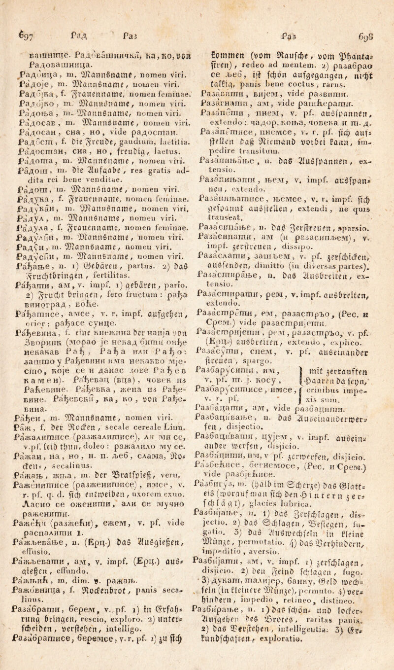 ватнице. Радовашничкн, ћа,ко,$0Л Радовашница. Радбица, m. OJtannSrtöme, nomen viri. Радоје, ш. 9}bann0name, nomen viri. РадоЈка , t- grauen Jtame, nomen feminae. Радојко , m ÜJiönntfnatnC, nomen viri. ЈРадоња , m. ‘)jiauпбапгтд nomen viri. РадосаЕ , m. sJ[ffannšttame, nomen viri. Радосан , сна, но, vide радостан. Радбст , f. Die^reube, gaudium, laetitia. Радосгпан, сна , но , freubig, laetus. Радота, т. 9ftannšname , nomen viri. Радош, m. bie Aufgabe , res gratis ad- dita rei bene venditae. Радош, m. itftann-Sname , nomen viri. Радука , f. ^raufnname, nomen feminae. Рад)'кан, m. ШТапо§паж£, nomen viri. Радул, m. $iartn$name , nomen viri. Радула , f. ^cauenname, nomen feminae. Радулин, m. ОЈСаппбпате , nomen viri. Рад\Н, m. 'Жаппбпате, nomen viri. Радуспн, m. 9Jiannfename, nomen viri. Ра^аље, n. i) ©ebaren, partus. 2) baö ЛГиф^Ппдеп , fertilitas. Рађати, aivi,y. impf. 1) gebären , pario. 2) $rucfct bringen, fero fructum : pal^a виноград , Eobe. ЈРађатисе, avice, v. r. impf, aufgefjen, orior: panace сунце. Ра'јђевина, f. eine кнежина ber наија иоц Зворник (iviopao je некад бити онђе некакав Р а f> , Рађа кли Р а f> о : зашгао у Ра^евини nivia некакво мје- сто, које се и данас зоес Ра^ев камен). Рпђевац (вца) , човек из РаКевине. Ра^евна, жена из Рађе- внне. Рађевсн!?, ка, ко , ucm Рађе- вина. Рађен , т. 9ftann§name, nomen viri. Раж , f. ber ifttxfen , secale cereale Linn. Ражалитисе (разжалитисе), ли ми ce, v.pf. fetb t&itn, doleo : ражалило му ce. Ражаи, на, но , н. п. љеб, слама/ОЈо* cfcit; , secalinus. Ражањ, жња, m. bcr 95raffpiefj, veru. Раженитисе (разженигписе), имсе, v. r. pf. q. d. ftd> entmetben , uxorem esuo. Ласно ce ожениши, али ce мучно раженити. Ражећч (разжећи), ежем, v. pf. vide распалити i. Ра'жљевање, n. (Ерц.) ba§ 2(u§giej}en, effusio. Ражлеваши , ам, v. impf. (Ерц.) auö* aie§cn, effundo. Ражњић, m. dim. ражањ. Ражовница, f. D^ocfeubuot, panis seca- linus. Раза'браггги, берем, y.,pf. 1) tu (Srfab* rung bringen, rescio, exploro. 2) unter* fcbeibert, yerffebcn, intelligo. Разцбратисе, ffepeivice, y. r. pf. 1) &it Пф kommen (00m Шаи[фе, t>om ОД atria« ftren) , redeo ad mentem. 2) разабрао ce љеб, tjj fcfcon aufgegangen, шф* f affig, panis bene coctus, rarus. Разавити , вијем, vide развшгш. Разагнлпш , aivi, vide pamfu-parmr. Разапети , пнем, v. pf. auäfpannen, extendo: чадор, коња, човека и т. д, РазагпГтисе, пнемсе, v. r. pf. ј|ф auf* jfeffen öa§ 9?temani) »otbet farm, im- pedire transitum. Разагшњање , n. ba§ 2fu0fpannen , ex- tensio. Разапињапш, њем, v, impf. auSfpan* neu, extendo. Разагшњатисе, њемсе, v. r. impf, [јф gefpanut audjtellen, extendi, ne quis transeat. Разасипање, n. ba^ 3erjlreuen, »parsio. Разасидашп , ам (н разасипљем), у. impf, ^erjdretien, dissipo. Разаслати, зашљем, у. pf. jetfdbiifett, OUdfenDen, dimitto (in diversas partes). Разастирање, n* baÖ Sfusbreiteu, ex- tensio. Разастнрати, peivi, v.impf. au§6ceifen, extendo. Разастрбпш, em, разастрго, (Pec. и Срем.) vide разастријетои. Разастријегпи , рем, разастр^о, v. pf. (ЕрЦ.) auöbreiten, extendo, explico. Разасуши, cneivi, y. pf. aueetnanbec fiten en , spargo» Разбарусити, им, | mit jertauffen v. pf. m. j. косу , (paaren ba fet;n,‘ Разбар^ситисе, имсе, f crinibus impe- V. Г. pf. ■ I xis sum. Разбацати, ам, vide разбацшпи. Разбацавање, n. baö idupemanDermer* fen , disjectio. Разбацпвапш, цујем , v. impf, aućcin* anbei* werfen, disjicio. Разбацити, им, v pf. verwerfen, disjicio. Разбе1шсе, бегнемосе, (Рес. иСрем.) vide paaöjefuice. Разбигуз, m. (t;afb im вфсг^е) baö ®Ши eig (worauf man fid? ben ^intern 5 e r* f d) 1 Л g t), glacies lubrica. Разбијање, n. 1) Da$ ЗегГфГадеп , dis- jectio. 2) bao ©ф!адеп, Sejlegen, fu- g-.tm. 0) baö VluSmcdjfelii in fieinc Штс , permutatio. /}) buo Ü'erfjtnbcru^ impeditio , aversio. Разбијати, aivt, v. impf. 1) 5ег[ф[адсп*. disjicio. 2) ben jyetnb Гф/адеп, fugo. * 3) дукагп, талнјер, банку, @elb шеф- , fein (in Heinere permuto. 4) oer~ binbern, impedio, retineo, distineo. Разбирање, n. i)baf*)d;on^ tmö locfer* 2iufgel?ei' be§ Jßroteö, raritas panis,. 2) baö 9?еГ|1е1;еп , intelligente. 3) ?unb^afte»f exploratio.