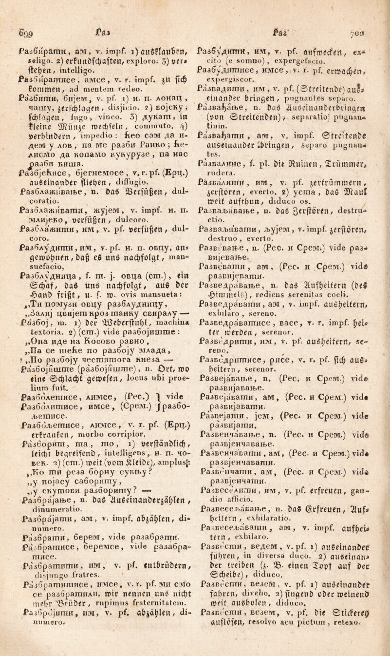 ЈРазбпрати, ам, v. impf. i) aulBlauben, seligo. 2) crfimDfdjaften, exploro. 3) ver* freien , iutelJigo. РазбнраЈттисе, aivice, v. r. impf, $U рф fommen, ad mentem redeo. Разбипти^, бијем, v. pf. 1) н. п. лоиац , чашу, gerfilagen , disjicio. ?) Еојску t fddagen, fago, vinco. 3) дукатп, in fleine TOtnje roecftfeln , commuto. 4) $)erbtnbern , impedio : fceo coivi да и- дем y лов , na wie разби Ранпо ; fie- Aiicivio да Konaivio кунурузе , na нас Ј>азби киша. Разбјећисв, бјегнемосе , v, r. pf. (Ерц.) aufeinander fließen, diffugio, јразблажпвање, n. dal 23erfu§ert ^ dul- coratio. РазблажиЕапгш, жујем, v. impf. н. ti. шлијеко, verfügen, dulcoro. Разблажипш, invi, v* pf. verfügen / dul- coro. Разблудиши, niVi, v. pf. н. п. овцу, ans geheimen / bafc ei uni nac^folgt, man- suefacio, Разблудница, f. m. j. оЕца (cm.), ein 0фа|', bal uni пафт'о(д^ auf der •^anb fri§t, U- f Ш- ovis mansueta: ,,Ти помузи овцу разблудиицу, „балнј цвијет кроз гпанку свиралу — Разбој, m. 1) ber ^ße&erfhil)t, machina textoria. 2) (cm.) vide разбојишше : „Оиа иде на Косово равно, „ХТа се itreffe по разбоју млада, * „По разбоју чесшишога кнеза — Разбојишгае (разбојиште), n. £)rt, mo eine ©ф1аф( gewefeti, locus ubi proe- lium fuit. Разболептисе, лимсе, (Pec.) | viđe Разбблишисе , имсе , (Cpeivi.) Ј разбо- љешисе. Разббљешисе, лимсе , v. r. pf. (Ерц.) etfranfen, morbo corripior. Разборигп, та , шо , i) &ег|НпМ1ф , leicht begreifend, mtelligens, н. n. чо- век. 2) (сш.) tnetf (оот 5vleibe), amplusf: ^Ко ти реза борну сукњу? „у појасу сабориту, „у скушови разборшпу? —* Разбргхјање, n. dal 4uletnandet$äljlen , dinumeratio. Разбрајати, arvi, v. impf. a&$ä(den, di- numero. Разбрати, берем, vide разаброгшг. Разбратисе, беремсе, vide разабра- тписе. Разбрашипти, nlvi, v. pf. Cntbriibetn, disjungo fratres. Разбратпитисе , irivice, v. r. pf. ми слто ce разбратили, mir nennen uni nid)t mehr ABriiber , rupimus fraternitatem. Разбрбјшпи, II1VI, V. pf. abjd^leiw di- numero. Разбддити, иm, v. pf. anfmecfe«, ex* cito (e somno) , expergefacio. Разбудштшсе , nivice, v. r. pf. етофет expergiscor. Развадигпи , iirvr , v. pf. (Streitende) auts einander bringen , pugnantes separo. Развађање, n. dal jüuleinandetbtingett (oon 0treitenben), separatio' pugnan- ti um. Развађати , am, v. impf. 0trc>tenb6 auseinander «bringen, separo pugnan- tes. Развал11не, f. pl. bie Ruinen, krümmer# rudera. Развалигш^, им, v. pf. zertrümmern/ §erffbren, everto. 2) yema , dal '3ftau! meit auftbun, diduco os. Разваљивање, n. dal ^erfleren/ destru- ctio. Разваљиваши, љујем , v. impf, jerfloren/ destruo , everto. Развевање , n. (Pec. 11 Cpeivi.) tide раз- вијевање. Развевати, am, (Pec. и Cpeivi.) vid# развијевати. Разведравање, n. dal 21uf^eifern (bei ф1ште1б), rediens serenitas coeli. Разведравати, aivi, v. impf, öивReitern# exlnJaro , sereno. РазЕедравашисе , васе, r. r. impf, ^eis ter merben, serenor. Развсдрипш, им, v. pf. aul(ieifern/ se« reno. Развбдршгшсе, рисе, v. r. pf. ј!ф auf» beitem , serenor. Развејавање, n. (Pec, и Срем.) vid© развијавање. Развејавати, ам, (Pec. и Срем.) vid« развијавати. Развејати, jervi, (Pec. и Срем.) viđe развијати. Развенчавање, n. (Pec. и Срем.) vidš развјенчавање. Развенчавати , aivl, (Pec- и Срем.) viđd развјенчаваши. Развенчати, ayit (Pec. и Срем.) vid^ развјенчати. Развесслити, mvi, v^ pf. erfreuen/ gau- dio afficio. РазвесељаЕање, n. baf (Erfreuen, Tluf^ geifern , exhilaratio. Pa ^весел>авати , aivi, v. impf. auff)eb* tern , exhilaro. Развсети, ведем , v. pf. 1) auleinanbec führen / in diversa duco. 2) aulehian^ ber treiben (ц. tß. einen Jepf auf Der 0фeibe), diduco. Развссггги, везем, v. pf. 1) auleinan&ec fahren, diveho, 2) fmgenb über meinend meit aulholen, diduco. Развссти, везем, v. pf. bie 0ticfere0 anflöfeit, resolvo acu pictum , retexo.