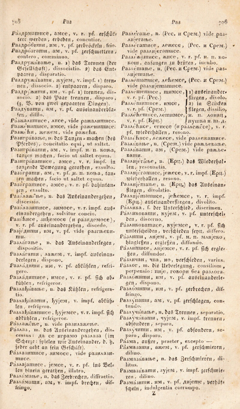 ЈРаздрматисе, амсе, v. r. pf. erfcpk tm werben, er beben, concutior. Раздробити, mvi, v. pf. gerbröcFeln , frio. Раздрозгати, am, v. pf. gerfc^mefUrn , contero , comminuo. Раздруживање, n. ») baß trennen (ber föefcflfcbaft) , dissociatio. 2) baß (Snt= paaren , disparatio. Раздруживагпн, жујеот, v. impf. 1) fren» neu, dissocio. 2) entpaaren , disparo. РаздрЈЖити, нм, y. pf. 1) trennen, dis- socio. 2) baß фааг trennen, disparo, (5. 55. tum gm>et gepaarten gingen). Раздуватц, ам, v. pf. auSeinanberbla* fen, difflo. Разжалитисе, лисе, vide ражалитписе* ЈРазжгншписе, iiivice, vide раженигаисе. РазжеЕи, жежем, vide ражећи. Разигравање, n. baß 'Sangen * тафеп (beß *pferbeß), concitatio equi, ut saltet. Разигравати, ам, v. impf. н. п. коња, tangen тасђеп , facio ut saltet equus. ЈРазиграватисе, aivice, v. r. impf, in tcmgenbe 'Bewegung gerätsen, exsulto. Разпграгпи, aivi, v. pf. ir. п. коња, tan* gen тафеп , facio ut saltet equus. Разпгратисе, aivice, v. r. pf. DafjmtćM* gen , exsulto. Разилажгње, n. baß 2fu6cmanberge£en , discessio. Разплазитисе, знмосе, v. r. impf, auß* einanbergepen , solvitur concio. РазиЕисе , зиђемосе (и разидемосе), v. r. pf. außetiianbergelmn, discedo. Разјпдити, нм, v. pf. vide разгњеви- гпи. Разлагање , n. baß 2Utßeiuaubettegcn , dispositio. Разлагаши , лажем, v. impf, außelnan* berieten, dispono. ЈРазладити, им, v. pf. a6ffielen, refri- gero. Разладигпнсе, имсе, v. r. pf. fici) ab« fühlen , refrigeror. Разлађивање, u. baß 5vitf)Ien, refrigera- tio. Разлађивапш, ђујем, v. impf. abfüf)* Icn , refrigero. Разлађивагписе , фујемсе, v. r. impf, рф ObEüblcn , refrigeror. Разлажсње, n. vide разилажење. Разлаз, m. baß 21ußeinanbergel;en, dis- cessus: да се играшо разлаза (im ©cf-erge: fpielen mir 2Inßemanber, b. 1;. pber gebt an [ein ©efcfyafr). Разлазитисе, зимосе, vide разилазн- гписе. Разлајатисе, јемсе, v. r. pf. inß Bek len hinein дегагђеп, illatro. Разламање, n. baß 3erbrecf)en, difFractio. Разламати, am, y. impf. Огефеи/ dif- fringo. Разлегање, n. (Pec* и CpeiVi.) vide раз- лијегање. Разлегатисе, лежесе , (Рес. и Cpeivi.) vide разлијегатисе. Разлежатисе, жисе, v. r. pf. н. п. ко- кош, anfangen gu brüten, incubo, Разлетање, n. (Pec. и Cpew.) vide раз<= лијетаље: Разлетатисе, леЕемсс, (Рес. и Сре.м.) vide разлијегпатнсе. Разлешегписе , гпимсе, 11) aitßetnanbet# v. r. pf. (Pec.) >fliegen, divolo* Разлепштисе, имсе, ] 2) in StücFett v. r. pf. (Cpeivi.) I fliegen, dissilio, РазлеЕетисе, летимсе, н. п. лонаг; t v. r. pf. (Ерц.) i пушка и. m. д. РазлеЕисе, егнесе (и разлежесе), v. r. pf. tuieDei:|)äOen, resono. РазлеЕиСе, лежесе, vide разлежатисе. Разливање , n. (CpeiVr.) vide ражљеваље. Разливапш, aivi, (Cpeivi.) vide ражље* вати. Разлијегаље, n. (Epii*) baß 5Bteber^al» len , resonautia. Разлијегатисе, јежесе, v. r, impf. (Ерц.ј wiebetbaüen, resono. Разлијешање > n. (Epp*) baß 2(ußemans Riegen , divolatio. Разлијешашисе, је&емсе, v. г. impf« (Ерц.) aitßeinanberfltegeit, divolito. РаЗАпва, f. bet Untetfđ)teb, discrimen. Разликовапш, нујем, v. pf. imterfđjei# beu , discerno. Разлиноватисе, кујемсе, v. r. pf. ftđ) unfetfcpeiben, veijabteben fepn, differo. Разлити, лијем, v. pf. н. п. млијеко, ђ-ingiejjeu/ ergießen, diffundo. Разлитисе, лијемсе, v. r. pf. )1ф erqte* fielt, diffundor. Различан, *ша, но, tmrfdpeben , varius. Разлог, m. bie Ueberlegung, consilium t perpensio: пије, говори (зез разлога. Разложиши, mvi, v. pf. äußeiuanberk* gen, dispono. Разломити, им, v. рС gerbrechert, dif- fringo. Разлупапш, ам, v. pf. gerfc^lagen, con- tundo. Разлучивање, n. baß trennen , separatio. Разлучивати, чујем, v. impf, trennen p abfonbern , separo. Разлучити, им, v. pf. abfonbern, se- paro, disparo. Разма, aufiet, praeter, excepto —- Размазати, ажем, v. pf. gerfdjmieren, dilino. Размазнваље, n. baß 3ei'fcbn^er(‘tl ^ di- litus. Размазиватн, зујем, v. impf, gerfcbmte« ren , dilino. Размазити, им, v. pf. дијете, frt;eln, indulgentia corrumpo.