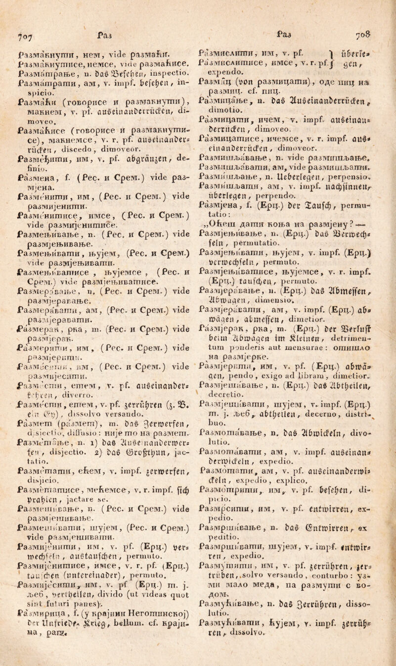 разугакнугпи, nem, vide paawafnf. разманнутисе, немсе, viđe размаРшсе. Разматрање, n. baö Sßefeben, inspectio. Разматрагпи, aivi, v. impf. I?efef) c a / in- spicio. Размаћи (говорисе и размакнути), макнем, v. pf. auSein auDccriicfen/ di- moveo. РазмаЕисе (говорисе и размакиугпи«* се), макнемсе, v. r. pf. öU0duanDei'= tiicfen , discedo , dimoveor. Размеђштш, invi, v, pf. abgrättjen, de- finio. Размена, f. (Pec. и Cpeivr.) vide раз- мјена. Размениши, им, (Рес. и Срем.) vide размијенипти. Размениптасе, mvrce, (Pec. и Срем.) vide разшгјенигписе. Размењивање, n. (Pec, и Срем.) vide размјењивање. Размењивати, њујем, (Рес. и Cpeivr.) vi de размјењивагшг. РазмењвБапшсе , њујемсе , (Рес. и CpeiYi.) viđe размјењиватисе. Ра змеравање, n, (Рес- и Срем.) vide р аз tvi ј v. р а в а њ е. Размераватп, ам, (Рес. и Cpeivi.) vide размјеравагпи. Размерак, рна , т. (Рес. и Срем.) vide размјерак. ЈРазмеритпи, им , (Рес. и Cpeivr.) vide размјерпгаи. ЈРазмесиши, um, (Рес. и Cpeivr.) vide размијјеспти. разм.'спш , етем , v. pf. a U § e i n a n b e V г fahren, điverro. Размести» етем, v. pf. §етфгеп (j. ein (^р), dissolvo versando. Размет (разМет), m. baö '0erroevfen, d.sjectio, diffusio : иије mo на размет. РазмРтање, n. i) bae 2Ui $> d na n Der wen feu , disjectio. 2) Dg£ ©C0$ti)im, jac- tatio. Разметати, efveM, v. impf, getmetfen, disjicio. Ра-шетатисе, ме&емсе, v. r. impf, рф Praxen , jactare se. Разме.шпвање, n. (Pec. и Срем.) vide размјегаивање. Размеишвати, шујем, (Pec. и Срем.) vide размјешивапш. Размијеншпи, mvi, v. pf. (Ерц.) per= тефШп , öiißtöiifdjcn , permuto. Размијенитиее, имсе, v. r. pf. (Ерц.) tau dien (imteretnaber), permuto. Размијесити, им, v. pf (Ерц.) rn. j. љеб , УеПфеИеп, divido (ut videas quot sint faturi panes)*. Pa змирица, f. (y крајини Негогпинској) £>«v thifciebf* jkntQ, bellum, cf. краји- ма, parg« Разтушслити, им, v. pf. it&erFe* Размислитисе, имсе, v. r. pf j ^en, expendo. Pa ЗМИЦ (yon размицати), оде пиц нш разотнц. cf. пиц. Размицање, n. baš> 2lu£emattbettiiden t dimotio. Размицатпи, ичем, v. impf, awSemön* bemtefen , dimoveo. Ра'змицатисе, ичемсе, v. r. impf. <nt£» einonbetrücFen , dimoveor. Размишљавање, n. vide размишљање* Размишљавати, ам, vide размишљапвд, Размишљање , n. Ueberlegen, perpensio, Размишљаши, ам, v. impf. пафјтпепг überlegen, perpendo-. Размјена, f. (Ерц.) bet 2аи[ф, permu- tatio : „Ofieui дапш коња на размјену ? ~— Размјењнвање, n. (Ерц.) baS Шегтеф* fein , permutatio. Размјењивати, њујем, v. impf. (Ерц.) Mrmecfcfeln, permuto. Размјењивагаисе, њујемсе, v. r. impf, (Ерц.) taufđ/CU, permuto. Размјеравање, n. (Ерц.) baS 2lBtmffen„ 2lbn)a<ten, dimensio, Размјеравалги, aivi, v. impf. (Ерц.) ß>dqeri t abmeffeiJ/ dimetior. Размјерак, рка, m. (Ерт;.) ber ^erftiff beim 2lbn?dqea im kleinen, detrimen- tum ponderis aut mensurae : отишдо на размјерке. Разжгјеркши, им, v. pf. (Ерц.) öbmä» C?en, pendo, exigo ad libram, dimetior, Размјешавање, n. (Epi;.) ba§ 2lbtl;eilejv decretio. Разгајешпвати, шујекг, v, impf. (Ерц.) m. j. ље6> abffjetlejl/ decerno, distri=.v buo. Раз1\тота'ваље, n. böö 2ibmicfeln/ divo- lutio. Размотавати, ам, v. impf, au^einflit^ bcrmiđeln r expedio. Размошати, ам, v. pf. aužetnanbermts dein, expedio, explico. Размотрити, v. pf. beferen, di- pu io. Размрсипш, им, v. pf. entwirren r ex- pedio. Размршнвање , n. ba0 Entwirren t ex pe ditio. Размршпвагшг, шујем, v, impf. tfn , expedio, РазмуЈпити, пм, v. pf. jerrü^ten, |er- trüben,.solvo versando, conturbo: y3* МИ мало меда, па разшути с во~ дом. РазмуЕивање, n. ba§ ЗегГП^ГСП/ disso- lutio. РазмуЕпвати, ityjeivi, у. impf. ^тпЏ ren f- dissolvo.