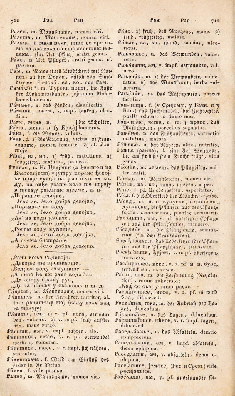 *j\i Рал Pan Рален, m. ШМппбпате, nomen viri. Ралепта, m. 'Iftannßname, nomen viri. Ралица, f. мали плуг, шгпо ce ope ca- mo на два вола по стршенитим њи- Еама, eine 2lrt ^pfliig, aratri genus. Рало , n. 2U't *pfliigeß , aratri genus, cf. ралица. Рам, m. 9lame emeß ©täbfdjenS mit 9lm*- n cn, an Der Donau, о|Шф von вте* bereroo. Paivicnu, ка, no, von Рам. Рамазан *, т. Турски посш, bie 'д-afte Deu ^o^ammeDancr, jejunium Moha- li a me d an o r u m. Рамање, n. Daß Jpinfen, claudicatio. Paiviamii , мљем, v. impf. IpnfCn, clau- dico. Раме, мена, n. Iblc ©đjtiUer, Рамо, вдена, n. (у Ерц.)Ј humerus. Рана, f. bte 935unDe, vulnus. Рана, f. i) Die 9tal)rung / victus. i>)^rau* enname, nomen feminae. 3) cf. Зла- moje. Рани, на, но, i) fritl), matutinus. 2) ^frübjeirtg , maturus, praecox. Ранило, n. Ha Цвијети (a јђешпгои на Благовијест) y јутру поране ђевој- ке прије сунца на р а н и л о на во- ду, па онђе увате коло те играју и пјевају различне njecnze, н. п. „Нораниле девојке, Јело ле, Јело добра девојко, „Пораниле на воду , Јело ле, Јело добра девојко, ,,Ал’ на води јеленче, Јело ле, Јело добра девојко, „Рогом воду му&аше, Јело ле, Јело добра девојко, WA очима бистраше Јело ле, Јело добра девојко. „Рани коња Радивоје: „ДеЕОЈке те нретекоше, „Ввдром воду замупшше. — „А што Бе им рано вода ? —- „Да оперу брату руо, „Да га пошљу у свагпове. и ш. д. Рандсав, т. iJJfannßname, nomen viri. Ранитељ , m. Deu (Sradbrer, nutritor, al- tor: ранигаељу rvioj (кажу волу кад ra милују). Раниши, Hivi, х) v. pf. кога, verrnun» Den, vulnero. 2) v. impf, früt) auffle® ђеп, mane siirgo. Ранити, hivi, v. impf, ndfjren, alo. Ранишисе, mvice, v. r. pf. vernntitbet merben, vulnerari. Ранитисе, имсе, v. r. impf. nähren, sustentor. Ранитовача , f. 2BölD am (Sinffufj DeS Jadar in Die Duina, Ранка, f. vide рањка. Ранко, m, SDlauußname, потец yiri. Ран Рас • Рано, i) friifj, De§ Porgens, mane. 2) früh, fuül;^ettig, mature. Рањав, ва, во, ivunb, saucius, ulce- ratus. Рањавање, n. baß SBernntnben # vulne- ratio. Рањавати, aivi, y. impf, vermmiben, vul- nero. Рањеник, m. 1) Der SSermunbete, vulne- ratus. 2) baß 2BunDfuaitt, herba vul- neraria. Рањеник, m. baß 9Jlaftfcbmetn , porcus fartdis. Рањсница, f. (y Сријему, y Бачк. и y Бан.) Daß Bu’đnmdOil, Die %Kfyiođ)Uv, puella educata iu domo mea. Рањенпчв, чета, n m. j. npace, Daß 3Rafffdbn>ein , porcellus saginatus. Рањбње, n. Daß $riti)auffiei)eu, surrectio matutina, matura. Рањење, n, baß altio, nutritio. Рањна (ранка), f. eine 21 rt SPetnrebe, Die am f r ü p e fl e n 5‘^ud[)t tragt, vitis genus, Раоник, m. лемеш, Daß ^(Tugeifett/ cul- ter aratri. Раосав, m 93tönußuame , nomen viri. Рапав, ва, во, rauh, imeben, asper. Pene, f. pl, UnefenlKtten, asperitates. Paca, f. DaßCberfleiD Deu WUntyt, чб-расо. Расад, m. н. п. купусни, блитвени, дувански. Die pflanzen auß Deu ^ffan^s fäuift: , seminarium, plantae seminarii. Расаднти, им, v pf. «beefe^en (ЗДап* au» Der ^flanjfcbule), transero. Расаднпк , m. Die sj5 ft a a 5 ld> itl e , semina- rium (für Deri Svuautgarten), Расађивање, n Das Ueberfe^en (Der fpflatts jen auß Der ^ЗРап^фпЈс), transsatio. Раса^ ваши, ђујем, v. impf, überleit/ traussero. Расанутисе, несе, v. r. pf. н. п. буре> jertroefnen , exaresco. Paean, cna, m. Die 3erjfreuitng (Üvevolu* fidi) , rerum subversio : »Кад ce овај учинио paean — Расванутисе, несе, v. r. pf. eß tDirb Saa , dilucescit. Расвитак, тка, m. Der 21nbt*m^ Deß Za* ge§, diluculum. Расвитање, n. Daß 'Sagen, diluculum. PacBiimatniice, iiJkece, v. r. impf, tagen, dilucescit. Раседлавање, n. Daß 2lbfaffeltt, demtio ephippiorum. Раседлавати, ам, v. impf, abfatteln , demo ephippia. Раседлапш, aivi, v. abfatteln, demo e- phippia. Расејатисе, јемосе, (Pec. и Cpeivi.) vide расијатисе. ^аселипш, им, y. pf. aitßeinauDer