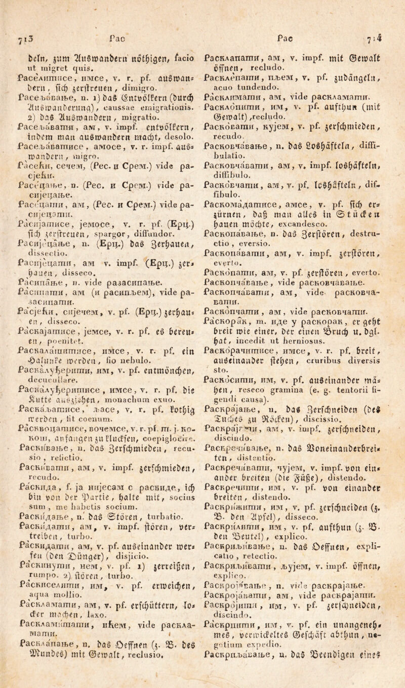 7i3 Гас beln, jurn 2ht§Wönbern nötigen, £*cio ut migret quis. Раселигппсе, нмсе, у. r. pf. aušman* bern, ftcf) jerjtretien, đimigro. Расељавање, n. 1) ba£ (šntvolfern (burd) 2lU$U)aubmtng) , caussae emigrationis. 2) ba§ 2lužmanbern, migratio. Расепавагпн, алг/, v. impf, entvölkern, tnbem matt auSrvanbetn mad)f, desolo. Расељавагписе , амосе , v. r. impf. auö* manbcrn, migro. PaceJhn, сечем, (Pec. и Cpeivr.) vide pa- cjefitr. Расецање, n. (Pec. и Сревд.) vide pa- снјецање. Расецати, aivi, (Pec. и Cpeivi.) vide pa- сијецотн. Расијашисе, јемосе, v. r. pf. (Ерц.) ftcf) \ c r jfr C u e n , spargor, diffundor. Расијгцање, n. (Ерц.) ba§ 3С1ФаИса/ dissectio. Расијецатгш, ам v. impf. (Ерц.) jer* bauen, disseco. Расипање , n. vide разасипање. Расипаттш, aivi (и расиггљем), vide pa- засипати. Pacjeivn, сијечем, v. pf. (Ерц.) en , disseco. Раскајагписе, јемсе, v. r. pf. eS bereu* en, poenitet. Раскалашигписе, irace, v. r. pf. eilt f)afunfe m er beti, fio nebulo. Раскалуђерипти, им, v. pf. епШопфеп, decuc udare. Раскалуђеригписе , имсе, v. r. pf. bjg 5vUfte aaef.v^en , monachum exuo. Раскаљатисе,' љасе, v. r, pf. fotbig rrerben , fit coenum. Расквоцашисе, вочемсе, v. r. pf m. f ko- кош, anfangen ju klucffen, coepiglocire. Раскивање, n. baš ßerft^miebeu, recu. sio , refictio. Раскивати, ам, v. impf. $ctfđ)mieben , recudo. Раскида, f. ја нијесам с расшгде, \đ) bin von bet: Partie, hälfe mit, socius sum , me habetis socium. Раснпдање, n.' baš ©tören, turbatio. РастЈдати, ам, v. impf, ffören, Der* treiben, turbo. Раскидалш, ам, v. pf. auöeinanber шег* fett (Den jünger)disjicio. Растшути, нем, v. pf. 1) jemtfjen, rumpo. 2) üören, turbo. Раскиселлти, hiyi, v. pf. егпшфеп, aqua mollio. Расклаугагпи, aivi, v. pf. erfibiittern, lo* cfer тафеп, laxo. Раскламкташи, nEeivi, vide раскла- мати. i Расклапање, n. baš £>effnen. (5. 23. be$ 9)iunbe$) mit ©ewalt, reclusio. Рас 7 \k Расклапагпи, ам, v. impf, mit ©emetft Öffnen, recludo. Расклепати, пљем, v. pf. gubangeln, acuo tundendo. Расклимати, aivi, vide раскламагшг. Расклопигпи, им, v. pf. auftl;u« (mit ©emaft) ,recludo. РасноЕагаи, кујем, v. pf. $et^mieben, recudo. Расновчавање , n, baö ßoö^äftefa , diffi- buiatio. Расковчавати, ам, v» impf. fo£f)äftefrt, diffibulo, РасноБчати, ам,т. pf. iGtyftftdn , dif- fibulo. Раскомадаптисе, ашсе, v. pf. ftcf) er* $ürnen, ba§ man alles in ©t liefen hauen mochte, excandesco. Раскопавање, n. baš З^гјгогеп, destru- ctio , eversio. Раскопаваши, ам, v. impf, jerflören, everto. Раснопатн, ам, v. pf. ^erfrören , everto. Раскопчавање, vide расковчавање. Раскопчавати, a:vi, vide расковча- Eamif. Раскопчати, ам, vide расковчагшг. Раскорак, т. иде у раскорак, ergeht breit mie einer, Der einen 23гцф u. bgb bat, incedit ut herniosus. Раскорачигписе, имсе, v. r. pf. breit , amfetnauber fl e f> e n , cruribus diversis sto. Раскосшпи, им, v. pf. auSeinanbet ma* ben, reseco gramina (e. g. tentorii fi- gendi causa). Раскрајањ.е, n. baž 3^t*fd)neiben (be$ 'Surfieö SU hoffen), discissio. Раскрајг^ш, aivi, v. impf, jerfcbnctben, discindo. Раскречи'ваљс, n. ba§ 25oneinanberbrei* tCn , distentio. Раскречивати, чујевд, v. impf, loon ein* anber breiten (bte distendo. Раскречттш, им, v. pf. von einanbet breiten, distendo. Раскрижшпи, им, v. pf. ^erfc^uciben (5. ^5. ben 2Xpfel), disseco. Раскрилиши, изд, v. pf. auftbun (5- JS- ben deutet), explico. Раскриљивање, n. ba§ Oeffuen, expli- catio , retectio. Раснриљиваши , ЛЈујем, v. impf, öffnen^ explico. Расжројзвање , n. vide раскрајање. Раснројаваттш, aivi, vide расврајапти. Раснројиши, mvr, v. pf. £erfct)netben, discindo. Раскришпи, им, v. pf. ein unangeneb* теб, venricfeltcš @е(фа[£ abtt)i\n , ne- gotium expedio. Раскрпљавање, u. ba5 ^ecnbigen dneS