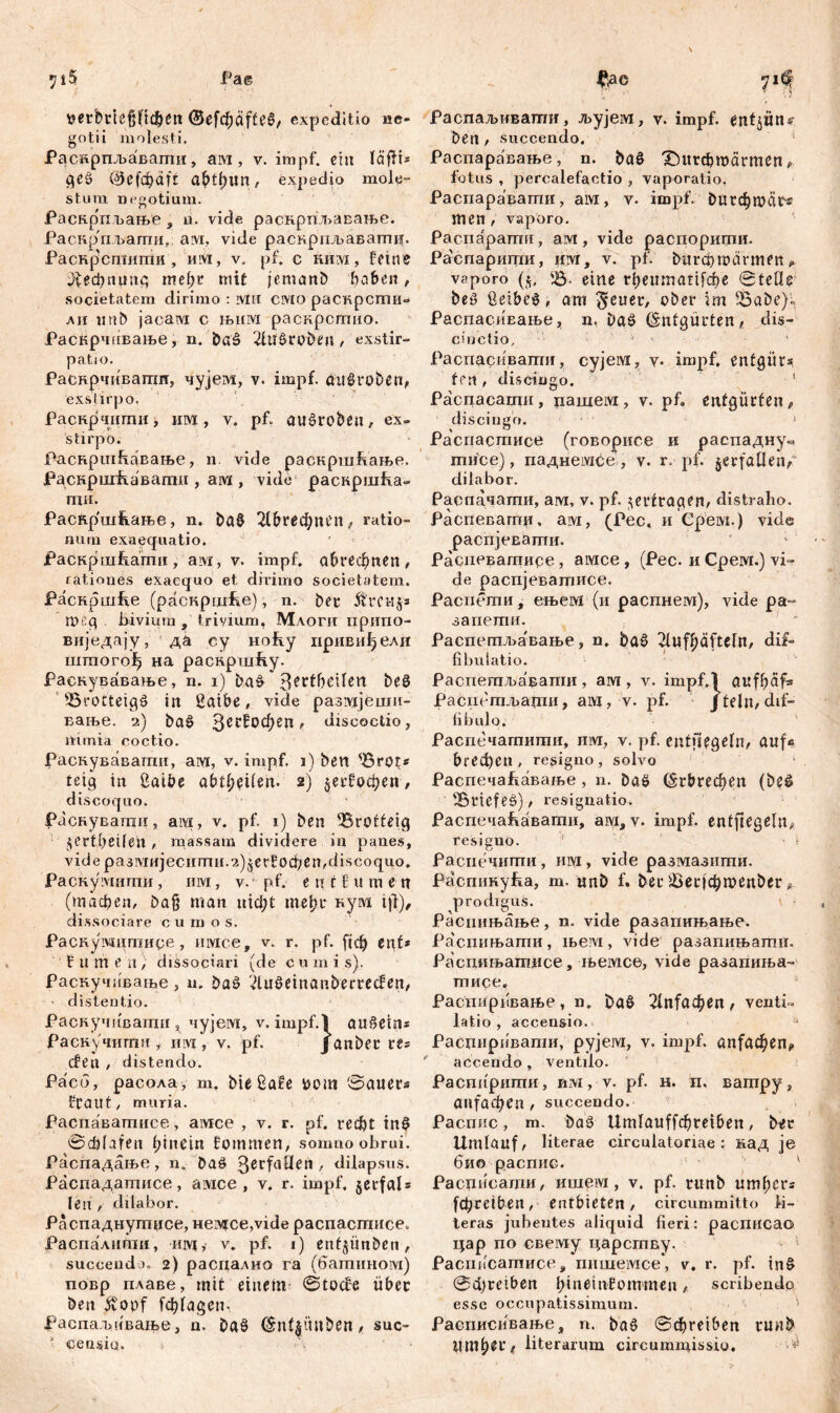 $ iS Pa© tterbclć{ifi$en expeditio ne- gotii molesti. Раскрпљавати, aivi, v. impf, eilt läfH* ge§ v^JefcpdfГ a&tyim, expedio mole- stum negotium. РаскрпЂање , n. vide раснрпљавање. Раскрпљаши, avi, vide раскрпљавагпи. Раскр'сшиши, им, v. pf. с шш, feine ^ефпппс, mefjr mit jemand haben, societatem dirimo : ivtri смо раскрсти- ли mtb jacaivi с њим раскрстио. Раскрчпвање, n. bag 2Ut$roben, exstir- patio. Раснрчивати, чујем, v. impf, auöroben, exstirpo. Раскрчити, им, v. pf» au£robeu, ex- stirpo. Раскршћавање, n. vide раскршкање. Рсрзкригћавагпи , ам , vide раскршћа- ти. Раснршкање, n. ba0 Шгефпеп, ratio- num exaequatio. Раскршћагпи, ам, v. impf. сФгефаеП/ rationes exaequo et dirimo societatem. jPacKpmfie (раскрџЉе), n. bei* Ärci-ijs meg bivium , trivium. Млоги припо- виједају, да су ноћу привиђели inmorofj на раскршћу. Раскувавање, n. 1) ba£ 3eclbeilen be8 SSrotteigš in ßaibe, vide разадјеши- вање. 2) baö 3ссбофеа „ discoctio, nimia coctio. Раснувавати, ам, v. impf, i) ben sörot* teig in ßaibe abtfyciUn- 2) $ег?офеп, discoquo. Раснувапш, ам, v. pf. 1) ben 'Brotteig §ertbeifeh, massam dividere in panes, vide размијесити.2)$ес!!офеп,discoquo. Раскумитпи, им, v.: pf. e n t £ u m e n (тафеп, ba§ man тф£ meftt нум ift), dis sociare c u m o s. Раскушттире, имсе, v. r. pf. кф ent* fumea, dissociari (de c u m i s). раскучиваше > u. baö 2Utf>etnanberrecfen, distentio. Раскучшзати s чујем, v. impf.) auSeirts Раскучитпи i hivi , v. pf. janber its cfen , distendo. Pacb, расола, m. bie £a!e wm ©auers fCaut, muria. Распаваттшее, aivice , v. r. pf. гефг in$ @ф(лјеп hinein frommen, somno obrui. Распадање, n. baö 3^tfaÜen , dilapsus. Распадатисе, aivxce , v. r. impf. §erfals len , dilabor. Распаднутџсе, Hei\q:ce,vide распасшисе. Распалипш, urvi, v. pf. 1) enfjiinben > succendo. 2) распалио га (батином) повр пдаве, mit einem ©tocfe über ben Äopf fchtagen- Раепадтвање, n. baö &nt$ünden« suc- * censio. ђас 71^ i >' v { J) Распаљивати, љујем, v. impf, ent$im* ben , succendo. Распаравање, n. ba$ Х)игфтагтеп * fotus , percaiefactio , vaporatio. Распаравати, ам, v. impf, бигфгоаг« men, vaporo. Pacnapamu, ам, vide распорити. Раепарити, им, v. pf. ^пгфmärmen, vaporo (5, 'Ђ- eine rf)eumatifđ?e ©teüs be£ ßeibe^, am $euer, ober im £3abe)'« РаспасиЕање, n. baö (Sntgürten f dis- cinetio, ■ • Распасивапш, cyjeivx, v. impf, entgür* tfrt , discingo. 1 Распасаши, пашем, v. pf. ettfgürfen* discingo. * Распастисе (говорисе и распадну« тисе), паднембе, v. r. pf. $erfaUenp dilabor. Распачагпи, ам, v. pf. ^ertragen, distraho. Распевагпи, ам, (Рес, и Gpeivi.) vide распјевати. Распеватисе, aivice , (Рес. и Срем.) vi- de распјеватисе. Расиети, ењем (и распнем), лпЈе ра- запети. Распетљавање, n. ђаб 21ufl;äfteln, dif- fibulatio. Распетљавапш , aivi, у. impf.l anfbaf« Раст-гпљаши, aivi, v. pf. jtelti/dif- fibulo. Распечатити, им, v. pf. entjiegeln/ auf* bt-ефсп , resigno, solvo ‘ Распечакавање , n. baö ^г0гефеп (be^ S5nef.eS) / resignatio. Расцечакавати, ам, v. impf, entftegeln# resigno. * \- Расиечити , им , vide размазити. Распикућа, т. unD f. bec ^есЈфтеп&ег ^ prodiguS. Распињање, n. vide разапињање. Ра'спињати, њем, vide разапињати. Распињаггшсе, њемсе, vide разапиња- тисе. распиршање , n. baö 2lnf^en , venti- latio , accensio. 1 Расциривати, рујем, v. impf. ап[афеп<> accendo , ventilo. Распприти, им, v. pf. н. п. ватру, апјдфеп , succendo. Распис, т. baä Um^auffфreiben, b^r Umlauf, literae circulatoriae: кад je био распис. Расписаши, ишем , v. pf. ritnb umf;crs (фгеФеп, entbieten, circummitto li- teras jubentes aliquid fieri: расписао цар по свему царсгпву. Paciiiicamnce, пишемсе*, v. r. pf. in§ ©фгеФеп btnetnfommeu» scribendo esse occupatissimum. Расписивање, n. ba6 ©фге16еп runb iiterarum circummissio. ■'*