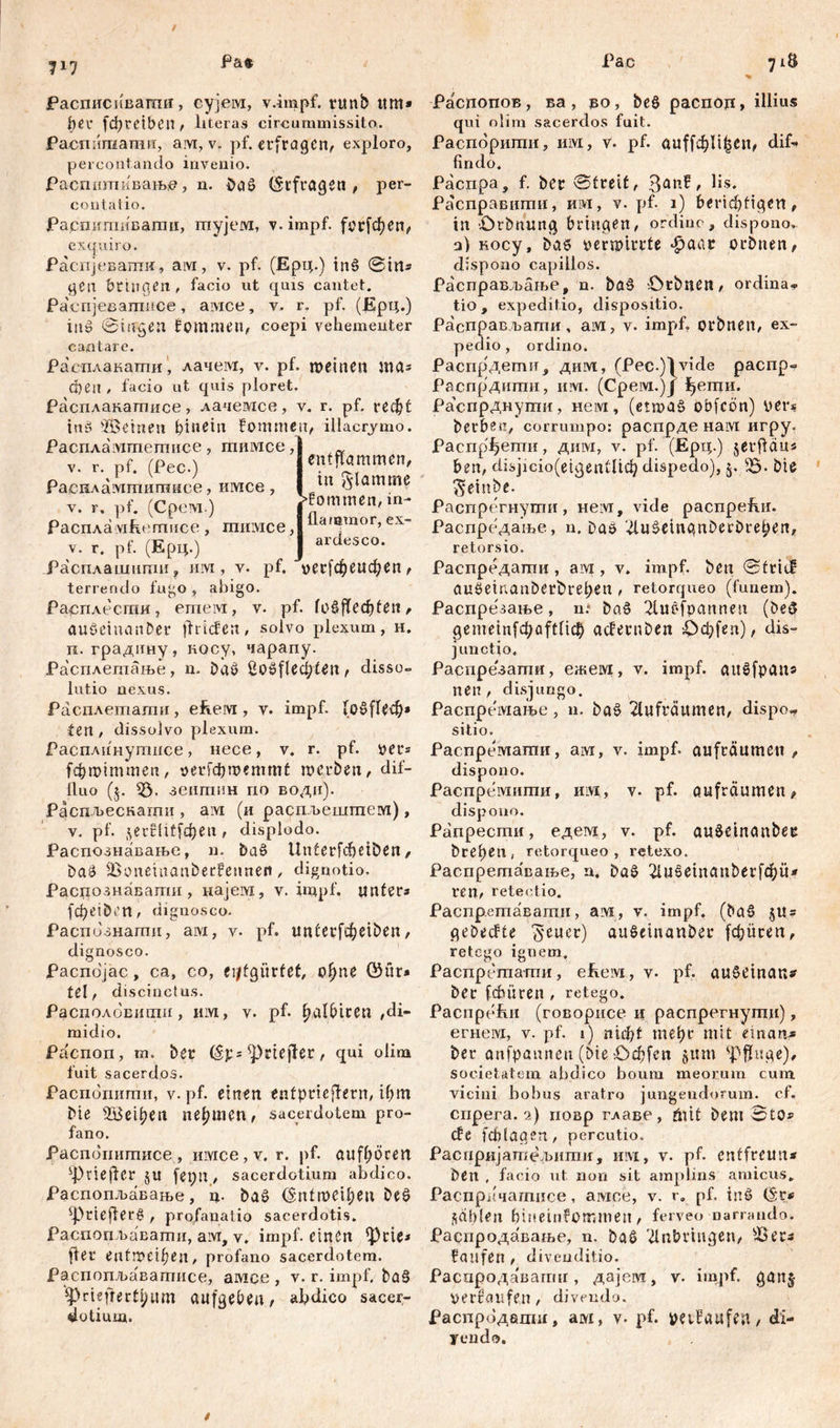 / 717 Pa* Pac 718 Расписпвагпи, сујем, v.impf. rmib um» her fфrCtbCП , literas circummissito. Распишатнн, aM,v. pf. erfragen, exploro, percontando invenio. Распшпивањ», n. baS (Stfragetl / per- contatio. entflammen, in flamme kommen, in- Распигаивати, тујем, v.impf. (ог[феп, exquiro. Распјеваггш, ам, v. pf. (Ерц.) tn§ ©ins gen bringen , facio ut qms cantet. Распјевагппсе, aivice, v> r. pf. (Ерц.) in» ©tngen fommen, coepi vehementer cantare. Расплакати, лачем, v. pf. meinen та^ eben , facio ut quis ploret. Расплакатисе , лачемсе, v. r. pf. r e ф t i uti -ffieinen hinein fommen, illacrimo. PacnAa'ivimemiice, гаимсе, v. r. pf. (Pec.) Раснламтишисе, имсе , v. r. pf. (Срем.) - n Распламћетисе , тимсе ,| ^a,®mor’ex~ v. r. pf. (Ерц.) J arde5co- Расплашити, juvi, v. pf. »ег^еифеп, terrendo fugo , abigo. Ра^пле^сти, emeivr, v. pf. fošfled)ten, auöeumnDer flricfen, solvo plexum, h. п. градину, косу, чарапу. Расплетање, n. bač 2o8fleđ;ten, disso- lutio nexus. Расплетати, efeeivi, v. impf. (об^еф* fen , dissolvo plexum. Расплинутисе, nece, v. r. pf. »er* fchmimmen, aerfd&roemmt roerben, dif- fluo (j. Ђ- зешпин no водп). Распљескагхш , ам (и распљешгпем), v. pf. ^erflitfđjen , displodo. Распознавање, n. baš Unterfcfieiben, ba£ IBonemanberfennen, dignotio, Распознавати , најем, v. impf, unters fcheiben, diguosco. Распознати, ам, v. pf. unüei^eiben, dignosco. Распојас, са, со, ciffgürfet, сфпе ®ür* tel, discinctus. Располовшпи, им, v. pf. ^alhicen /di- midio. Распоп, m. ber (ST5 ^rtejfer, qui olim fuit sacerdos. Распопити, v. pf. einen enfptieflern, ihm Me ЗДЗефеп nehmen, sacerdotem pro- fano. Распопитисе, nivice,v. r. pf. cutfhocen фпе|1ег $U fepn, sacerdotium abdico. Распопљавање, ц. baö <5ntmeil;eu beö r t e fl e r в , profanatio sacerdotis. Распоп љавати, aivr, v. impf, einen fler entmeihen, profano sacerdotem. Распопл^вагтшсе, aivice , v. r. impf. ba£ ^}rieftertl;um aufgebeu, abdico sacer- dotium. Распопов, ва, во, be§ распод, illius qui olim sacerdos fuit. Распорипш, UM, v. pf. auffi^Ii^en/ dif- findo. Распра, f. ber ©treit, Iis> Расправити, hivi, v. pf. i) berichtigen, in £>rbnung bringen, ordine, dispono. a) косу, bae vermirrte #aar orbnen, dispono capillos. Расправљање, n. baš Orbnen, ordina- tio, expeditio, dispositio. Расправљати, aivi, v. impf, orbnen, ex- pedio, ordino. Распрдети, дим, (Pec.)^vide pacnp- Распрдити, invi. (Cpeivi.)J |ети. Ра'спрднути, нем, (etwas obfcön) per* berben, corrumpo: распрде нам игру. Распр^ети, дшм, v. pf. (Ерц.) § er fl d u * ben, dis]icio(eigentlich dispedo), 3.bie ^einbe. Распрегнути, нем, vide pacnpefut. Распредаше, n. Das dušeingnDerbrehen, retorsio. Распредати , aivi, v. impf, ben ©trief auöeirianberbrehen , retorqueo (funem). Распрезање, n: baS Tlućfpannen (beS gemeinfchaftlich ađernben Od>fen), dis- junctio. Распрезати, ежем?, v. impf, aušfpan« nen, disjungo. Распремање, n. ba§ Aufräumen, dispo- sitio. Распре^мати, ам, v. impf, aufräumen , dispono. Распремити, им, v. pf. Aufräumen, dispono. Рапрести, едем, v. pf. auSeinanber brehen, retorqueo, retexo. Распретавање, а. baS 2lu60titanbevfc$ü* WH, rete otio. Распр.ешавати, aivi, v. irnpf. (baS j«; gebecfte 'јуеиег) auSeiitanber (фИгеп, retego iguem. Распреташи, eReivi, v. pf. au.Sdnan* ber febüren , retego. Pacnpufui (говорнсе n распрегнугпц), егнем, v. pf. i) niфt mehr mit einan-* ber anfpannen (oie. Оф[еп §um Pfluge), societatem abdico boum meorum cum vicini bobus aratro jungendorum, cf. cnpera. 2) иовр гхаве, öitt bem ©tO» efe fchlagen, percutio. Распријатељшпи, mvi, v. pf. entfreun* ben , facio ut non sit amplins amicus. Распрпчагписе, амее, v. r. pf. inö (5r* fühlen hineinfommeit, ferveo narrando. Распродавање, n. ba^ 'dnbringen, Шег* faufen , diveuditio. Распродавагшг, дајем, v. impf, ganj perfaufe.n , divendo. Распродедш, ам, v- pf. petfaufen, di- yendo. /