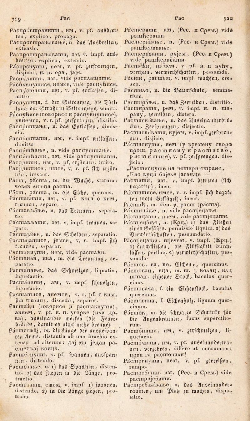 fac Fac Л9 Распространитпи , им, v. pf. aušbrei» feti t explico , propago. Распростпрањавање, n. baS ^breiten,» extensio- Распрострањаватпи, aivi, v. impf. aušs breitest , explico , extendo. Распрснугпи, нем, v. pf. $etfpmtgen, disjicio , H. п. opa , jaje. Распудипти , iiivi, vide расплашигшт. Расбукнутисе, немсе, vide распуЕисе, Распусгпити, им, v. pf. entlaßen, di- mitto. Pacnymmja, f. ber ©eitenmeg, bie 20ei« fima bei* ©trajje iu ©eitenmege, semita. Pacnyfeuce (говорисе и расцукнушисе), укнемсе, v. r. pf. jerfpvingett, dissilio. Распушшање, n. ba£ (Smtlajfen, dimis- sio. Распушшати, ам, v. impf, entlaffen, dimitto Распуш&ање, n. vide распуштпање. РаспушЕаши, a;vi, vide распушгпати, Расрдити, ihm, v. pf. erzürnen, irrito. Расрдигаисе, игасе, v. r, pf. рф егуцгз neu , irascor. Pacrn, pacma , m. Dee Жифб, statura: човек лијепа pacma. Päcm, pacma , m. Die (diribe, quercus. Раставити, им, v. pf. кога c kiiivt, trennen , separo. Растављање, n, ba£?2rennen, separa- tio. Расшавдати, ам, v. impf, trennen, se- JParo-_ Растајање, n. ba§ ©фејђеп, separatio. Paemajamuce, jeivice, v. r. impf, рф trennen, separor. Расгпакнути, невд, vide pacmaiur. Растанан, ниа, т. Die Trennung, se- paratio. Растапање, baö ©фтфеп, liquatio, liquefactio. Pacrnaiiamn, am, v. impf. [фтфеп, liquefacio. facmamnce, анелгсе, v. r. pf. c ким, fici) trennen, discedo, separor. Pacmafui (говорисе ji растакнути) , акнем, v. pf. к. п. угарке (или др- ва), aušeiuauber merfen (bie fetter* brdube, Damit e» niđjt me(;i* brenne). Растегљај, m. bie Bange ber anögefpan* tea Дгте, distantia ab uno braclxio ex- tenso ad alterum: дај ivxii један pa- стевљај конца, јРастегнути, v. pf. fpamten, aušfpans lien , distendo. Растеааље, n. i) bad ©partnen, disten- tio. 2) DaS Qitfyen iu Die Bange, pro- tractio. Pacifiesamn, ежем, v. impf, i) fpemnen, distendo, 2) in oie Bange jiepen, pro- traho. Растерати, aivi, (Pec. и Cpeivi.) vido рашЕерати. Растеривање, n. (Pec. и Срем.) vide рашЕеривање. Растеривагпи, pyjeivi, (Pec. и Cpeivi.) vide pamfiepiiEamn. Pacmefm, течем, v. pf. h. n. Ryhy T »ertpun, pemtrtOf^aften, pessumdo. Расти , растем, v. impf. таф[еп, cre- sco. Растило, n. Die 33аит[фи1е, semina- rium. Расггшрање, n. ba§ 3eryeiben , distritio, Расгпнрати, peivi, v. impf. н. п. та- рану, verreiben, distero. Растискивање, n. Daö 21uć>einanberbrits efen, 3erfpcengen, disjectio. Расшискнвати, кујем, v, impf, jerfpreits gen , disjicio. Растиснути, нега (у времену скоро npo ш. растисну и растнско, растиште), v. pf. ^erfprengen, dis- jicio : „Расгтгснуше на четири стране, „Као вуци бијеле јагањце —- Растити, им, v* impf, betreten (|1ф begatten), ineo. Растшписе, имсе, v. r. impf, јјф begata ten (vom ©eflügel), ineor. Pacmult, m. dim. v. pacm (pacma). Растицање, n. vide расгпјецање. Растицапш, ичем, vide растјецатн. Растјецање, n. (Ерц») i) baö fließen eines ©efäjjeö, permissio liquidi. 2) bat? QSermittbfcbaffeu , pessumdatio. Растјецати , тјечем, v. impf. (Eptp) 1) Dui^fTiefjen, bie §lüffigfeit Durdb* laffen, perfluo. 2) vermirt^[d;aften, pes- sumdo • Растов , ва, во, (Sieben *, quercinus, Растовац, вца, m. m. j. нолац, илц штап, е iф C Пe C ©tocf, baculus quer- cinus. Растовача, f. ein (StcbenflocPbaculus quercinus. Растовина, f. @:феп^о1Ј, lignum quer- cinum. PacmoR, m. bie febwarje ©фппп?е für Dic 2lugenbraunen, fucus supercilio- rum. Расшопштш, iiivi , v. jeufd^meljen, li- quefacio. Расгпочшпи, им, v. pf. augetnanbertra^ geu , verjebren, diflero ut consumam: црви га расточнли! Расгпргнути, нем, v. pf. §errei§en „ rumpo. Растребпти, им, (Pec» и Cpeivi.) vide растријебити. Растребљавање, n. Da3 Blušeinanberi räumen, um тафеп, dispoc sitio.