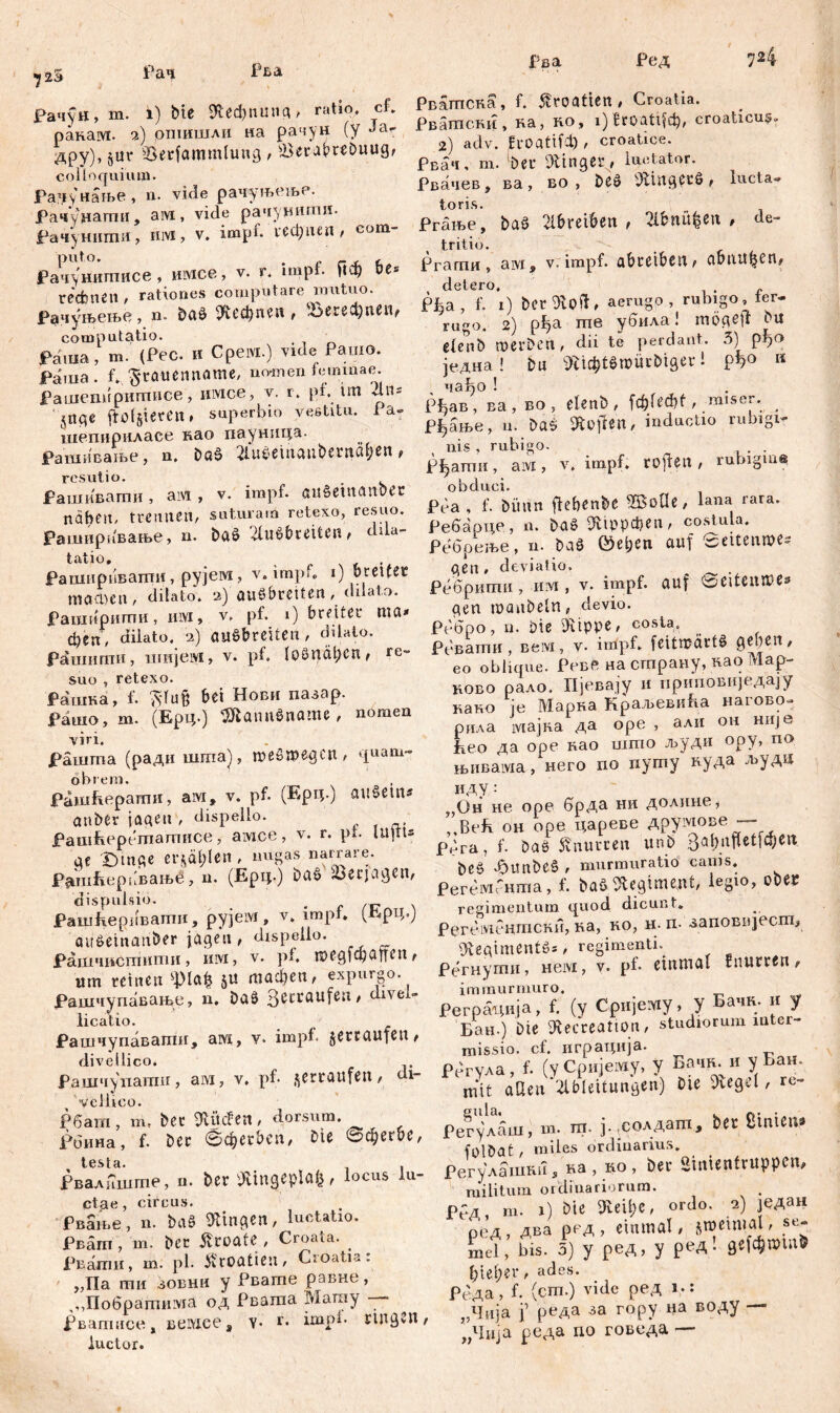 72 3 Рач Рва. Рва Ред 724 јрач<јп, m. i) bte «Кефпипд, ratio, cf. ракаот. 2) рпшшли на рачун (у Ја дру), §ur Serfammlung , ÖeraMDuug, colloquium. Радунање, n. vule рачуњење. Рачушатпи, ам , vide рачунити- Рачунити, iiivi, v. impi. гсфпеп , сот- Рачунитисе, шмсе, v. r. impf. Пф be* rechnen, rationes computare mutuo. Р^чуњење, n. &дб ^ефпеп, ^Зегефпеи, computatio. Раша, m. (Pec. и Cpeivi.) vide Pauio. Раша. f. ^röuennome, nomen feminae. Рашепиригписе, uivice, v. r. pf. tm Ћ\и jnqc ftofgteren # superbio vestitu. Pa- шепириласе нао пауница. Рашивање, n. Da$ 2iu£eingubentgt;en, f ашивагпи, ам , v. impf, gu£emanbet naben, trennen, suturam retexo, resuo. Рашнрпвање, n. baö '-duibreiten, dila- tatio, _ , Рапшривапти, рујем, v. impf, 1) breitete тпФеп, dilato. 2) auöbrctten, dilato. Раширити, iiivx, v. pt. 1) breiter ma* феп, dilato. 2) auSbreüen, ddato. рашштш, imtjeiyi, v. pf. toöuälKn, re- suo , retexo. Рашка, f. fttufc bei Нови пазар. Рашо, m. (Ерц.) SftaimSname, nomen viri. Рашта (ради шша), meSroegcn, quam- Рашћерати, a:vr, v. pf. (Ерц.) auSein* anber jagen , dispello. Рашћеретатисе, aivi.ee, v. r. pt. lUjlts ge Dmge er$äl;len , nugas narrare. РашЕерпвањб, n. (Ерц.) ba£ Verjagen, dispulsio. _ . Рашћеривати, pyjeivi, v. impt. (Ерц.Ј auöeinan&er jagen, dispello. Рашчиетити, hivi, v. pf. шед|фаиеп, um reinen «pta& ju тафеп, expingo. Рашчупавање, n. Daš> 3cccaufen' divel- li cati o. Рашчупавагпн, ам, v. impf, jetcaufen, diveilico. Рашчуиатн, aivi, v. pf. jerraufett, di- veilico. Рбат , m, bet «Rüden, dorsum. Роина, f. Der ©фег&еп, Die вфегбе, Рвалншгпе, n. ber Äingeplafe, locus lu- ctae , circus. Рвање, n. ba§ klingen, luctatio. Pe am, m. bec jltoate , Croata. . Рвати, ш. pl. Kroatien, Cioatia. „Па ти зовнн y Рвате равне, ,,,Побратима од Рвата Магау — рвапшсе, вемсеа v* r. impi- ringen, luctor. Рватска, f. Kroatien, Croatia. Рватски, ка, ћо, i) Вгоаијф, croaticus, 2) adv. ћ-оаШ), croatice. Рвач, m. ber ginget, Imitator. Рвачев, ва , во , be£ 4Jlingerö , lucta* toris. Ргање, baö 2tbreiben , Sl&nüfcen # de- tritio. Ргати, üivi 9 v. impf, abreiben, gbutttjen, , detero. . Рфа, f. 1) ber 9v0 ii, aerugo, rubigo, fer- rugo. 2) рђа me убила! mögeft etenb werben, dii te perdant. 3) рђо једна! bu «R^tömürDiger 1 РЧ° K nabo ! Рђав , ва , во , etenb , №\Ш , ;m,se; *. _ рјјјање, n. baš lüften, inductio rubigir nis , rubigo. . Рђати, aivi, v. impf, toffen , rubigm« Pea , f. bitnn fiebenbe ЖоПе, lana rara. Ребарце, n. ba§ 9Иррфеп, costula. Ребреље, n. baö ©eben auf cseitennK- gen, deviatio, ^ _ . Ребрити, им, v. impf, guf ^eiteiupe* gen manbeln, devio. Рсбро, n. bie SÜippe, costa. Рбвати, вем, v. impf. feitn?arf§ geben, eo oblique. Реве на страну, као Мар- ково рало. Ијевају и приповиЈедају како je Марка Краљевића нагово- рила мајка да оре , али он Hiije Еео да оре вао што људи ору, по њнвама, него по путу нуда људц ИДУ : ,,Он не оре брда ни долине^ ” Bek он оре цареве друмове — рбга, f. bas knurren unb 3abuftctfa;cu be§ Jdunbeö , murmuratio cauis. PereivirHma, f. baö Regiment, legio, obec regimentum quod dicunt» Регбмбнтски, на, ко, н- п- заповпјест, «Regimentes, regimenti. Регнути, нем, v. pf- einmal fnurren, immurmuro. Реграада, f. (y Cpnjeiviy, y Бачк. и y Бан.) Die «Recreation, studiorum inter- missio. cf. играција. регула, f. (уСријему, y Бацр. и уБан. mit aUen JlMeitung«») с*е 31е9г|' rt' Рег^лаш, т. ш. ј.,солдат, in SinteiW folbat, miles ordinarius. Регулашш!, ка , ко , Der «inientruppcn, militum ordinariorum. . Рбд, m. 1) Die «Reibe, ordo. 2) Један ред, два ред, einmal, snjemtal, se- mel, bis. 5) y ред, y ред. де[фппп& ђiet;er, ades. Реда , f. (сгп.) vide ред Ј,: „Чија f реда за гору на воду — „Чија реда no говода —