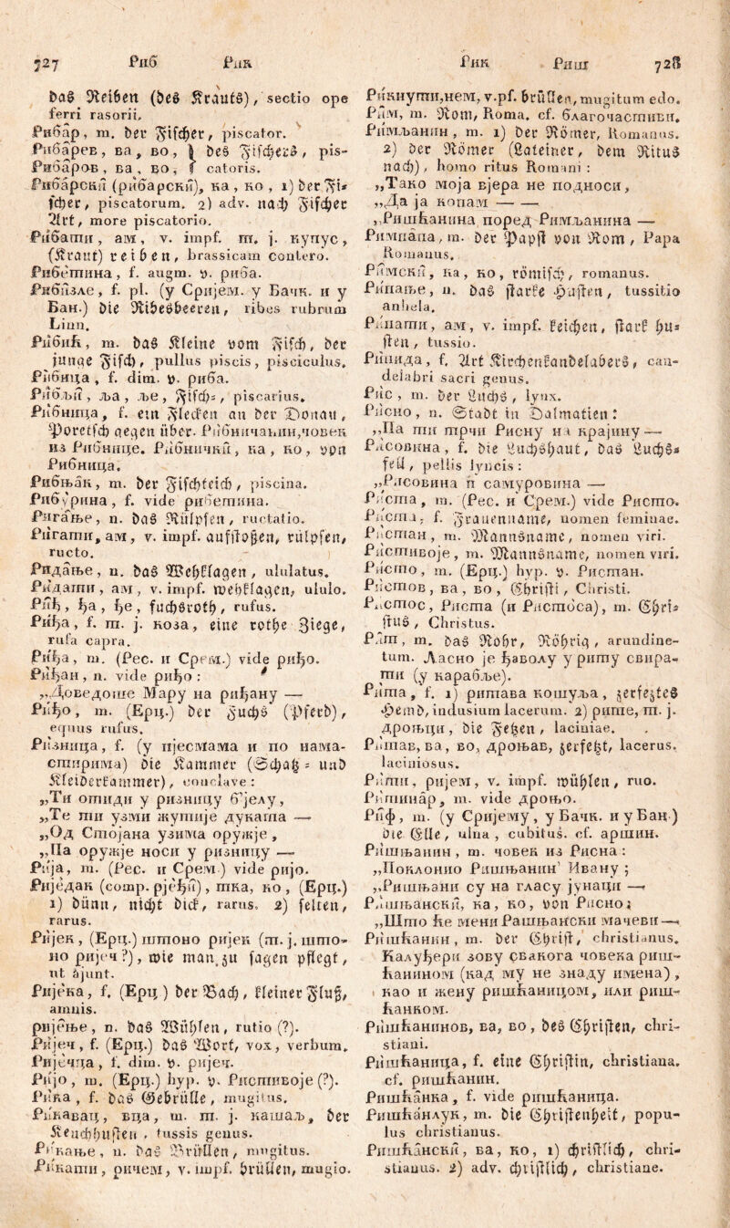 Рипх 727 Риб Риа &а§ ^fcetbett (beö tfrautö) / sectio ope ferri rasorii, Рнбар, ш. Der $п[фег , piscator. Рибарев, ва, во, 1 Deš ЗДфегб , pis- Рибаров , ва , бо , f catoris. PifOapcKii (рибарски), ка , ко , i) ber^t* (фег, piscatorum. 2) adv. паф $ifc^^C Ш, more piscatorio. Pdöfamn, ам, v. impf. m. ј. купус, fÄtflUt) reib e It, brassicam contero. Рибетина, f. augm. ». риба. ЈРкбизле, f. pl. (y Сријем. y Бачк. и y Бан.) Die iHfbeöbeereu, ribes rubrum Limi. РибиБ, m. Da£ kleine üottt ftifdb, ber i miae $ifd), pullus piscis, pisciculus, Рпбица , f. dim. tn риба. Piidjbi? , ља, ље , Ј^ффг, piscarius* Рибннца, f. em ftlecfen au Der iDottau, ^poretfđ) qeqett über- Рибничанинушвек кз Рибнице. Р/бнични, ка, но, $pa Рибница, Рибњак, m. Der ^ifcbfeid), piscina. Рибурина, f. vide рибетина. Ригање, n. baš ^vülpfen, ructatio. Pdramii, aivi, v. impf. aufiTojjen, rulpfen, ructo. Ридање, n. Da§ 'IBcbHagen, ululatus. Ридагшт , aivi, v. impf. ШеђНадсп, ululo. Put), фа , f)e , fucfjöi'Otf), rufus. Риђа, f. ш. ј. коза, eine гсфе rufa capra. РиЈја, т. (Рес. и Cpeivi.) vide риђо. Риђан, n. vide риђо : „Доведоше Мару на рифану — Pi-До, т. (Ерц.) Der (5'иф0 (pfecb), ecpuis rufus. Ризннца, f. (y iijecivfaivia и по нама- стирима) Die Kammer (0фа£ = unb ivfeiDerfammer), conclave: „Tu отиди y ризницу б’јелу, „Те ти узми жугпије дуката — „Од Стојана узима оружје , „Иа оружје носи у ризинцу —- Pnja, т. (Рес. и Cpejvi) vide ријо. Риједак (сотр. рјефи), тка, ко, (Ерц.) i) bünn, nictat bicf, rarus. 2) feiten, rarus. Ријек, (Ерц.) шгпоно ријеи (гп.ј.што- но ријеч?), ш!е man,5« fagen pflegt, ut äjunt. Ријека, f. (Ерц.) &е»$8аф, Heiner §lu§, amnis. рнјење, n. Dq£ 2BiU;leti, rutio (?). Ријеч, f. (Ерц.) Daß 'BJort, vox, verbum. Ријечца, 1. dim. tj. ријеч- Pnjo, ш. (Ерц.) byp. V- РистиБоје (?). Рпка, f. baö (Sebrütle, mugitus. Рпнавац, вца, ш. т. ј. кашаљ, Der 5гецф()ц|1еп . tussis genus. Р/кање, u. bag $Р>пШеп, mugitus. Рикнугпи,нем, v.pf. bruGen,mugitum edo. Рнм, m. Ütoni, Roma, ct. благочасшиви* Римљанин , m. 1) Der Kötner, Komanus. 2) Der Dlömer (ßateiner, Dem 9Шц$ паф) , homo ritus Romam : „Тако моја вјера не подноси, ,,Да ja Konaivi „Риш&анина, поред Ршугљанина — Piuviriäna, m. Der ^)ар|1 »on Лот , Papa Romanus. Римснн, ка, ко, römifdj, romanus. Рииање, n. Dag jfarfe •paffen, tussitio an!iela, Pi iiamn, aivi, v. impf. ?е1феп, fla cf i)Us fien , tussio. Рипида, f. 2lvt ^1гфеп?0пђе1а&его, can- delabri sacri genus. Рис , m. Der 2иф0 , lynx. PiicHo, n. StaDt tu Dalmatien : ,,IIa mu трчи Рисну на крајину-— PiicoßKHa, f. Die ^uOj^baut, Daö ^иф»з pellis lyncis: „Рлсовина п самуровина — Рпста, т. (Рес. и Срем.) vide Ристо. Pncmj; f. y'raüt’niiame, nomen feminae. Pikcman, m. Sölannönamc, nomen viri. Ристивоје, m. sUiann»name/ nomen viri. Piicrno, m. (Ерц.) byp. y. Риотан. PiiOmoBj ва , во , (56rijfi , Ciiristi. Pi.cmoc, Риста (и Piicmoca), m. fiu0 , Christus. РЛт, m. Da^ Dfobr, Dfobrig , arundine- tum. Ласно je фаволу y риту свнра- ти (y карабље). Piima,*f. 1 j ритава ношуља, jerfejteS apem D, indusium lacerum. 2) рише, m. j. фрољцп , Die jyefjen , laciniae. Pi'maB, ва, во, дроњав, §ei*fe^t, lacerus. laciniosus. Pi'mit, ријелт, v. impf, mh^lett, ru(>- Pnrnimäp, m. vide дроњо. Ршј>, m. (y Сријему, y Бачк. иуБац ) Die (^Це , ulna, cubitus, cf. аршин. Ришњапин , m. човек из Рисна : „Поклонио Рпшњанин1 Ивану ; „Ршињани су на гласу јунаци —• Р/шљансни, ка, ко, übn Рпсној „Што Re отени Рашњансни мачеви—« РишКаннн, т. Der (älR'ttf, christianus. Калуђерч зову свакога човека риш- Еанином (кад iviy не знаду iiivtena) , » као n жену ришБаницош, или риш- Банком. РпшЕашшов, ва, во , Deö ($£>rijf$n, chri- stiani. Ришћаница, f. eine (Sf;rifHn, Christiana, cf. ришЕанин. РишКанка, f. vide рпшКаница. РишБанлук, m. Die ($lptjlenl)eit, popu- lus christianus. РишКански, ва, ко, i) фгНН!ф, chri-