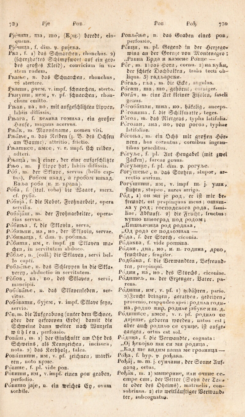 72у Рје Ров Рјечипт, ma, гпо, (Ерц.) beržbf, elo- quens. Рјечица, f. dim. V- ријека. Рка , f. 1) baš ©фпагфеп, rhonchus. 2) (jcfierjbafteS 0d)impfmort auf ein gro* be§ grQ§f§ 5Ueit>), convicium in ve- stem rüdem. Ркање, n. Da£ ©фпагфеп, rhonchus, то stertere. Ркагпи, рчем, v. impf, (фпагфеп, sterto. Ркнупти, нем, v. pf. [фпагфеп, rhon- chum emitto. Рњав, ва, во, mit aufp,efcf)If|ten ßippen, labiis diffissis. Рњага, f. велика гомила, ein großer äbaufe, magnus acervus. Рњак, m, Жаппбпате, nomen viri. Рљан.е, n. baš Reiben (j. 33. be£ Odjfen , am ЗЗатпе); attritio, frictio. Рњатксе, aivice, v. r. impf. {|ф treiben, adteri. Рњица, m.1 einer, Der eine aitfq efcf>Ti^f e Рњо , m. \ ßippe pat, labiis diffissis. Рбб, m. ber ©HaVC , servus (bello cap- tu?.). Pofioivi икад, а гробом нинад. Ваља. роба (н. и- крава). Рбба, f. (ita!, roba) bic Збааге, merx, cf. руба. Робнја, f. bie Dfcobof, ^ropnörbeif, opera servilis. Робијаш, m. ber ^rcpnarbetler, opera- rius servus. Робиња , f. bie ©Havin, serva. Рббињин , на , но, ber ©Höüiit, servae. Рббињица, f. dim. V). робиња. Рббити, им, r. impf, ju ©Haven та* феп , in servitutem abduco. Робље, n. (coli.) Die ©Haven , servi bel- lo capti. * Робљење, n. ba§ 0фГерреп in bie ©Ha* \>eret) , abductio in servitutem. P660B, ва, eo, be0 ©Haven, servi, mancipii. Роббвање, n. Da6 ©Havenleben, ser- vitus. Роббвати, бујем, v. impf. ©Have fepn, servio. Рбв,m. bie 2tufgrabung (unter bem ©фпее, über ber gefrornen (Srbe) bamit bie ©фтете bann meiter паф 2ßut5eltt m Ü b 1 e n , perfossio. Роваш, m. 1) ber (Sinfcf^nift am £фг bc§ ©фтетб, als 5?еппЈНфеп, incisura, nota. 2) baö 5verbl;oIj, talea. Ровашити, им, v. pf. §е4фпеп, marfu ren, noto крме. Ровине, f. pl. vide ров. Ровити, иivi, v. impf, einen ров graben, perfodio. Рбвито jaje, n. ein П?Нфе§ @t), ovum sorbile. Ров Fofj 730 Ровљбње, n. baö @raben eines ров3 perfossio, Ровци, m. pl. ©egenb in ber фегЈед^» mina an ber ©гепде von 'Montenegro % ,,Равна Брда и HawieHe Ровце — Рбг, m. i)ua» *porn , cornu. 2)наку1ш* ber jcbiefe ;0аф6а1?еп, trabs tecti ob- liqua. 3) гадљарски. Рбгаљ, гл>а , m. Die (ScFe, angulus. Pdram, ma, то, gepönU, corniger. Рогач, m. eine 2lrt Heiner ^ifolen, faseli genus. Рбгобагпан, тна , но, päfelig , anceps. Р 'гожина, f. bte ©фЦрП(Ше>- teges. Poros, m. baö 9Hetgra£, typha latifolia. Ригозан, зна, но, von рогоз , typha« latifoliae. Рогоња, m. ein .Офб mit großen qpsks nern, bos cornutus, cornibus nigran- tibus praeditus. Рогуље, f. pl. 2lrt Heugabel (mit $®ei ЗасРеп), furcae genus. Рогуљшуе, f. pl. dim. V- рогуље. Рогушење, n. oa& ©tu^en, stupor, аг— rectio aurium. Рогушити, hm, v. impf ш. j. уша fluten, stupeo, aures arrigo. Рбд, i) oh ivui je род, er ijf mir br* freunbt, est propinquus meus ; отиш> ла y род ; господскога рода, fami- liae, 'Лbfunft. 2) Die ‘т§rUфt, fructus: купио виноград под родом; „Вишњичитуа род родила, „Од рода се подломнла — Рбда, f. Der ©1огф , ciconia. Рбдаква, f. vide роггшва. Рбдан, дна, но, н. п. година, дрвог fruchtbar, frugifer. Рсдбина, f. Die 33ermanbten, 35efreunh» ten , propinqui. Родин , на , но , be§ ©for£*)§ , ciconiae. Родитељ, m. ber (Saetiger, Bater. pa- rens. Родити, iiivT, v. pf. 1) gebähten, pario. a)'5rucbt bringen, geratfien, gebettet!, provenio, respondeo spei: роднла годи- на , родио жир, родиле јабуке и т. д. Роддтисе, имсе, v. r. pf. родило ce дијете, geboren morben, natus est ; aber аиф родило се сушде, ijf aufg«» gangen, ortus est sol. Родица, f. bie iBermanbfe, cognata: ,,Oj Ј^евојко пди си ми родица, ,,Кад те впдим вата ме грозннца — Рофа, f. hyp. s). ро^ака. Рођај, т. т. ј. сунчани, ber ©onne 21 ilf- gang, ortus. Рођак, m. 1) материне, или очине се~ стре син, ber 25etter (©obn ber ' te ober be§ £>beim§), matruelis, con- sobrinus. 2) ein meitlänftiger Jöermauba ter, subcognatus.