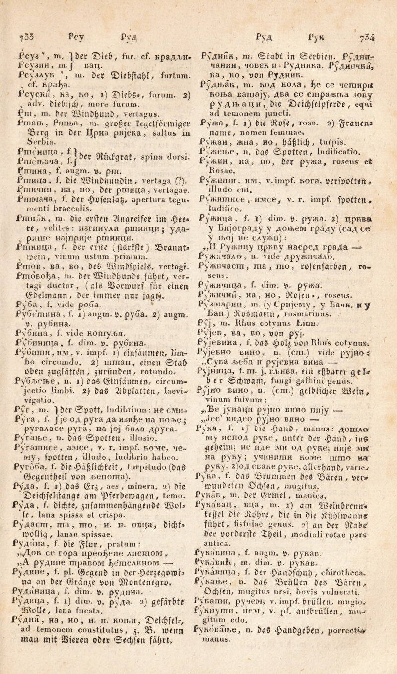 7 35 Pc y Руд Рсуз *, m. ] bet* Tdeb, für. cf. крадљи- Рсузин, m.J вац. Рс^злук *, m. ber <2^tebffa^rr furtum. , cf. крађа. Рсуски, ка, ko, i) £>ie&§*/ furum. 2) , adv. biebifd) , more furum. Pm, m. ber 5£Btnbhunb, vertagus. Ргпањ, Ргања, m. großer kegelförmiger Berg in Der Црна ријека, saltus ia Serbia. f“?a; f.j bn ***fl*«‘' srinn dorsi- Рптина, f. augm. p, prn. Ргтшца , f. Die SöinDbünDtn , vertaga (?). Ртичин, на, но, ber ршица, vertagae. Ртмача, f. ber $ofeula£, apertura tegu- menti braccalis. РтшТк, m. bie crffen Angreifer im фее® te, velites: изгинули ртници; уда- , рише најприје ртници. Рпгнпца, f. ber erde (fldrt’jfc) Brannf* tpein, vinum ustum primum. Ртов, ва , во , De6 ffiinbfptel#, vertagi. Ршово^а, т. Der ®3inbbuttbe fü^rt, ver- tagi ductor, (de Bormurf für einen (Sbelmnnn, Der immer nur jagt}, Руба, f. vide роба. Рубетина, f. i) augm. p. руба. 2) augm. P. рубина. Рубина, f. vide кошуља. Рубиница, f. dim. p. рубина. ЈРубити, им, v. impf, i) einfänmen, lim- bo circumdo. 2) штап, einen ©fab oben jugfätte'u, ^urmiben, rotundo. ч бљење, n. i) baö (Smfäumen, circum* jectio limbi 2) ba6 2lbplatten, laevi* vigat.io. Pyr, m. ) ber 0pOff, ludibrium : не СМИ- Pyra , f. J je од руга да изггђе на поље ; ‘ругаласе pyra, иа јој била друга. Ругање, n. baö ©potten, illusio. Ругатиее, a:\ice, v. r. impf, кож, че~ му, fpotten , illudo, ludibrio habeo. Ругбба, f. Die Häßlichkeit, turpitudo (bae> ©egentbeil pon љепота). Руда, f. i) baö ©ry, aes, minera. 2) bie *Ž)eiđ;fel]lange am ^pferbemagen, temo. Руда, f. bicfcte, gnfammenhangenbe ЖоБ le, lana spissa et crispa. Рудасгп, та, то, н. п. овца, bid)f* mollig , lanae spissae. Руднна, f. bie 5‘lur, pratum: „Док ce гора прео^ене лнсшоМ, ,,A рудине травом ^етелином — Рудине, f. pl. @egenb in ber ^erjegomb na an ber ©ran^e pon Montenegro» Рудиница, f. dim. p. рудина. Руднца, f. 1) dim. p. р)'да. 2) gefärbte ■3ßoÜe, lana fucata. Руднп, на, но, н. п. коњи, 'Detehfef*, ad temonem constitutus, 3. B. meim mau mit Bieren ober ©еф.[*п fdfjrt» Руд Рук 7 34 Рудиик, т. ©tabf in ©e’tbien. Рудин- чанкн, човек ii * Рудника. Руднички* Ва, ко , pon Рудник. Рудњак, т. код кола, f>e се четирд коња ватају, два се етражња зову рудњаци, Die 2)eicbfelpferDe, etpd ad temonem juncti. Ружа* f. 1) bie fliofe, rosa. 2) freuten» na me, nomen lemma e. Ружан, жна, но, 1;а§Пф , turpis. Ружење, n. baö 0poften, ludilicatio, Ружмн, на, ио, ber ружа, roseus et bosav. Ружшгги, им, v.impf. кога, perfpotfeii 9 illudo cui. Ружштшсе, имсе# v. r. impf, fpoffßn# luddieo. Ружица, f. 1). dim. p. ружа. 2) црква y Бијограду y доњем граду (сад ce у њој не служи) : >,И Ружицу цркву насред града —* Ружичал© у u. vide дружнч^ло. Ружнчаст, та , то, rofenförben, ro- seus . Ружичица, f. drm. р.. ружа. Ружични, на , но , Doofen*, roseus. Рузмарии, т. (уСријему, у Бачк. иу Бан.ј üio^marm , rosmarinus. Руј, m. Khus cotvnus Linu. Рујев , ва, во, pon руј- Рујевина, f. *^ol§ oon Rhu's cotynus. Рујевно вино, n. (cm.) vide рујно 5 ,,Сува љсба и рујевна вина — Рујница, f. т. ј. гљива, ein eparer gel^ ber ©d)mam, fungi galbini genüs. Рујно Bimo, n„ (cm.) gelblicher 5Шет, vinum fulvum : „Ђе јунаци рујно вино пију —- „Јес1 видео рујно вино — Руна, i. ij bie *£>anb, manus r дошгло му испод pypie, unter ber ^dnb r in^ geb^im; не иде ivw од руке; није mi< На руку; учинити коме што ша.' руку- 2)од сваке руке, allcrbanb, vane/ Руна, f. baö ^Brummen bsö iöären, per» ’muubefen öcbfen^ mugitus. Рукав, m. ber (Srmei, manica, Рукавац, вца, т. i) am 51Beinbrcnn* keffel bie diobre, bte in bie itüdmanue führt, fistulae genus. 2) an ber Vlabe bet* porberfle Xheil, modioli rotae pars antica. Рукавина, f. augm. p. рукав. РукавиБ, m. dim. p. рукав. Рукавица, 1. ber >£)anbfchtib? chirötheca. Рукање, n. baö 'Brüllen beš Bären,, £)d)fen, mugitus ursi, bovis vulnerati. Рукати, ручсм, v. impf, brüllen, mugio/ рукнути, нем , v. pf. aufbrütlen, mu- gitum edo. Рукбвање, n. baö ^anDgeben, porrectio manus.