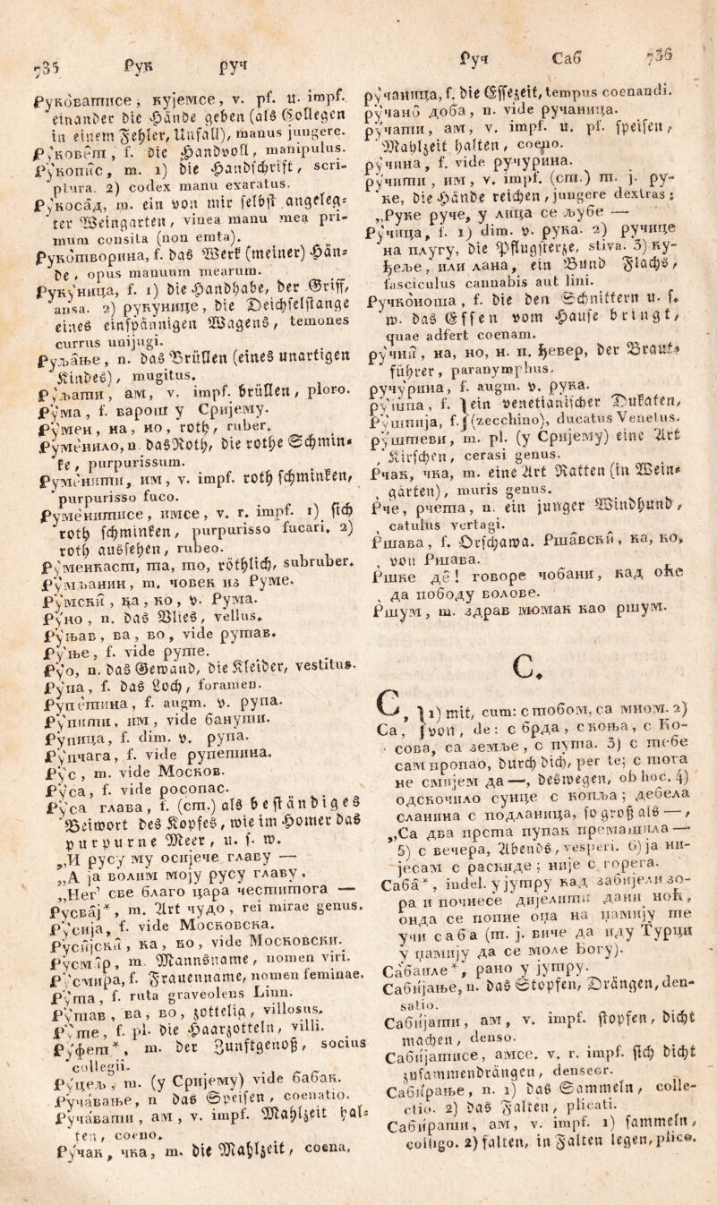руч Рунбваггшсе, кујемсе, v. pf. «-impf, etnanber bie «£janöe geben (ald CSoOegen in einem ^e^Ier, Unfall), manus jungere. P уковет , f. Die $anb»oll , manipulus. PyROimc » m, 1) bte *£>anb^nft, scri- ptura. 2) cotlex manu exaratus. Рукосад, m. ein von mir felbjf .angelegt ‘ter Weingarten, vinea manu mea pri- mum consita (non emta). Рунотворина, f. bad Wer? (meiner) Baus f>e , opus manuum mearum. Рун^ница, f. 1) bieBanbftabe, ber ®riff, ansa. 2) рукунице, bie X)etcbfe(fiange eine6 einfpannigen Wagend, temones currus unijugi. Руљање, n.' bad Brüllen (eined unartigen * 5vittbed), mugitus. Руљаттш, ам, v. impf, bruuert, ploro. ЈРума , f. варош y Сријему. рЦтен, на, ко , rotp, ruber. , јруш*нило,а. ba§'3vPtp, bie rotf>e @фтш* fe , purpurissum. Рутенитпи, им, v. impf, tof$ [фттЕеп, _ purpurisso fuco. Pуменитисе , имсе, v. r. impf. 1). ftcy rotb fd)minfen, purpurisso fucari. 2) rotf) audfefcen, rubeo. Руменнасгп, та, mo, гофПф, subruber. јРумпанин, m. човен из Руме. Румски , ца, Ro, Рума. Руно , n. bad BUed, vellus, рхљав, ва, во, vide рутав. Руње, f. vide pyme. pyo, n. bad©emanb, bie Kleiber, vestitu», Pyna, f. bad Еоф, foramen. Руп егпин.а, f. augm. v. pyna, рУпипш, iiivi, vide банути. Рупица, f. dim. V. pyna. Рупчага, f. vide рупепшна. eyc. m. vide Mocrob. Pyca, f. vide poconac. Pyca глава, f. (cm.) ald beffcinbtged ‘Beimort bed Äopfed, mi e im £omer bad purpurne ^teer , u. f- m. ,И pycy iviy осијече главу — ’A ја болим mojy pycy главу, „Her1 све благо цара честитога — Русвај*. т. 2lrt чудо, rei mirae genus. PVcuja, f- vide MocROBCRa. Русијскп , Ra , ro , vide Mocrobcrit. Русм Тр, m. ^Äanndltome , nomen viri. P /cviHpa, f. ^гаиеппате, nomen feminae. Pyma, f- ruta graveolens Limi. Рутав, ва, во, jottclip, villosus. P 'me, f. pl- bie $aar$otteIn, villi, руфет * ♦ ш. ber Bunftgenofj, socius РуцелЛ m. (y Сријему) vide бабак. Ручавање, n bae ©peifen , coenatio. Ручавати , aivi , v. impf, ^ölct^ljeit b0*5 Ручак, 4Ra, m. bU^a^eit, coena. ручаницаД. bie C£ffe$ett, tempus coenandi. ручано доба, n. vide ручаница. ручати, aivr, v. impf. u. pf. fpeVfea , dftabljett galten, cogpo. ручина, f. vide, ручурина. ручити , им, v. impf, (сш.) m, ј. ру- * Re, bie Jpeinbe гекђеп , jungere dextras s „Руке руче, y лица ce љубе — Ручица, i. 1) dim. pyRa. 2) ручице на плугу, bte ^fiugjierje, stiva. 3) ну- феље, или лана, ein Bunb <5*1афб, fasciculus cannabis aut lini. PyuROHonia, f. bie ben 0фш((егп u- f«. *n>. bad @ffen rom £aufe bringt, quae adfert coenam. ручтт, на, но, н. п. 1}евер, ber BtauP? ‘ füf?rer, paranymphus, ручурина, f, augm. v. руна. pViuna, f. 1 ein »enettaVtfcber Ibufafen, Руштшја, f.J (zecchino), ducatus Venetus, руштеви, m. pl. (y Сријему) eine Ш ,’ЈМг(феп, cerasi genus. PnaR, чка, m. eine 2lrt hatten (in Weut* , garten), muris genus. Рче, рчета, n. ein junger Winbfjunb, catulus vertagi. Ршава, f. Ог[фата. Ршавскн, на, ro, von Ршава. Ршне де 1 говоре чобани, Raд опс да пободу волове. Ршум, т. адрав моман као ршуш. а С f 11) mit, cum: стобом, ca iviHoivi. 2) Ca, jvon, de: c брда , скоња, c Eo- сова, ca земље , c n^nta. o) c mt 6e caivi nponao, М1гф МФ, per te; c mora не С1мијем да—, bedmegen, ob hoc. 4) одсбочпао сунце c копља; дебела сланина c подланица, [ogrofiald^ , „Са два прста пупак премашпла — 5) с вечера, 2lbenbd, vesperi. б)ја ни- jecaivi с распиде ; нпје с горега. Саба ж , indel. ујутру над забијелизо- ра и почнесе дијслишп длни hoii,, онда се попне оиа на iiaivmjy гпе учи c а б а (т. ј. виче да пду Гурцн у памију да се толе Бог-у). Сабамле * i рано у јутру. _ Сабијање, и. bad ©tupfen, Drangen, den- satio. Сабијати, am, v. impf, jiopfen, bubt mad)en , denso. Сабнјатисе, aivice. v. r. impf. рФ tufammenbrängen, denseor. Сабирање, n. 1) bad ©ammein, colle- ctio. 2) bad galten, plicati. Cabifpamu, aivi, v. impf. 1) fammebt,