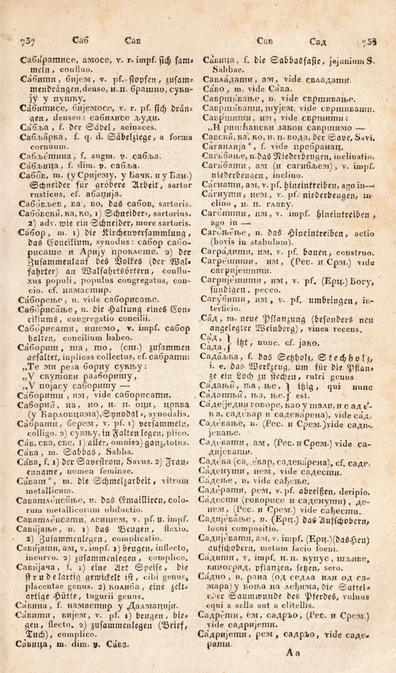 Саб Сав Сабирагписе, амосе, v. г. impf. ј]ф ftinis mein, confluo. Сабити, бијем, v. pf.. ffopfcn л jufam* menDrängeu,deuso, н.п. брашио, суни- ЗУ У путку. Сабитисе, бијемосе, v. r. pf. ftd) Dräns gen , denseo : сабилисе л>уди. Сабља , f. Der 0abel, acinaces. Сабљарка, f. q. d. 0dbel5tege, a forma cornuum. Сабљетина, f* augm. еабља. Сабљица, f. dim. t>. сабља. СабоБ, m. (уСријему, y Бачк. и y Бањ) 0фпеб)ег fur grbbere 2trbeit, sartor rusticus, cf. абаџија. СабоЕЛ>ев, ва , во, Döü> сабов, sartoris. Саббвски, ка, RO, i) 0đ)neiDer5, sartorius. 2) adv. mie ein ©djttei&er, more sartoris. Сабор, m. 1) ine 5tirdi>enberfammhmg, baö (Soncilium, synodus: сабор сабо- рисаше и Арију проклеше. 2) Der gufammenlauf ieš QSolfeö (Deu Жа1* fa^rter) an SfSalfal?ttš£>rfeun, Cou flu- xus populi, populus congregatus, con- cio. cf. намастпир. Саборење, n. vide саборисање. Саббрисање, п. Die Spaltung eines (Sons ciflumš, congregatio concilii. Саббрисати, ишемо, v. impf, сабор galten, concilium liabeo. Саборшп, raa, mo, (cm.) jufammeit gefaltet; inplicas collectus, cf. сабратн; „Te Mit реза борну cyKfey: „У скутови разббриту, „У појасу сабориту — Саборити', им, vide саборисати. Саборки, ка, но , н. п. оци, црква (у Карловцима),(3рпо0а1 j, synodalis. Сабрагтш* берем, v. pf. 1) uerfammeln, colligo. 2) сукљу, in Ralfen legen, plico. Сав, сва, све, 1) aller, omnis2) gan$,totus. Сава , m. 0abbae>, Sabba. Сава, f. 1) Der ©aüejlrora, Savus. 2) ytau= enname, nomen feminae. Са'ват *, m. Die 0d)mel$ar&ctt, vitrum metallicum. Саватдсисањо, n. ba§ С$та{Шсеп, colo- rum metallicorum obductio. Саватлеисаши, леишега, v. pf. it. impf. Савијање, n. 1) ba$ beugen, flexio. 2) ßujgmmenlegen, complicatio, Савијатн, aivi, v. impf. 1) beugen, inflecto, incurvo. 2) jufammenlegen , complico. Савијача, f. 1) eine 2lrt 0petfe, Die fl r u D e lartig gemicfelt ifr, cibi genus* placentae genus. 2) колиба, eine gclt^ artige jjütte, tugurii genus. Са'вина , f. намастир у Далмацији. Савитп, вијем, v. pf. i) beugen, bte* gen, flecto. 2) jufammcnlegeu ('Brief, *£иф), complico. Савица, m. dim. Сава. CuB Сад ђЂђ, Савица, f. Me 0abba£fafie, jejuniumS. Sabbae. Савладагтг, am, vide свладати. Са’во , m. vide Casa. Савршпвање, n. vide свршквање. Савршивати, шуједо, vide свршнваши. Савр'шити, им, vide свршити: „И ришБаненн закон савршимо -— Савски, ка, ко, н. п. вода, Der 0a,tte, Sari, Саганлија *, f. vide пребранац. Сагибање, n.bae> 'žfttebetbeugen, inclinatio* Сагибапти, aivi (и сагибљем), v. impf. nieDerbetigeit, inclino. Сагнати, aivi, v. pf. I;meintreiben, ago in— Сагнути,• нем, v. pf. nieDerbeugen, in- clino , H. п. главу. Сагонтпи, иот, v. impf, Jineinfreiben , ago in — Сагољење, n. ba§ £nnemtreibcn, actio (bovis in stabulum). Саградтпи, им, v. pf. bauen, construo. Сагрешити, m\i, (Pec. и Срм.) vide сагријешити. Сагријешити, iiivr, v. pf. (Ерц.)Богу* fünbigen. pecco. Сагубити, hm , v. pf. um&rmgen, in- terficio. Сад, m. neue ^Pffattjung (befonberš neu angelegter HBeinberg), vinea recens. Сада,]' 'x^tf niiBC- cf’ Зако* Садаљка, f. Da§ 0e^boГ^, 0 t e ф b 0 I ^ i. e. Dar> Xßer^eug, um für Die -^pfians џ ein Соф 5u Аефеп, rutri genus, Садањн ,^ња, ње , 1 i^ig , qui nunc Садагањи, ља, ње.ј est. Садеуедни говоре, као у шали, и с ад е^- на, садскар и садекарена), vide сад. Садевање, n. ^Рес. и Cpeivi.)vide садт. јсвање. Садсвати, ам, (Рес. и Срем.) vide са- дијевати. Садека (cav екор, садекарена), cf. саде* Саденути, нем, vide садести. Садење, n. vide са^ење. Садсрати, рем, v. pf. abretfien, deripio, Садести (говорнсе и саденути), де- нем, (Рес. и Cpervr.) vide сађести. Саднјевање, n. (£рц.) Da^'aufi^obenv loeni compositio. Садијсвати, am, v. impf. (Epq.)(Dag^eu) üufjcbobetn, metum iacio foeni. Садити, v. impf. 11. п. нупус, шмве, виноград, pflanzen, fefeen, sero. Садно , n. рана (од седла или од са« мара)у коња на ле^има, Die 0atreU euer 0aumunmDe Deö ^ferDeö, vuinus equi а sella aut a clitellis. Садрети, eivi, садр^о, (Pec. и Срем.) vide садријети. Садријети, рем, садрљо, yide саде* рати Аа