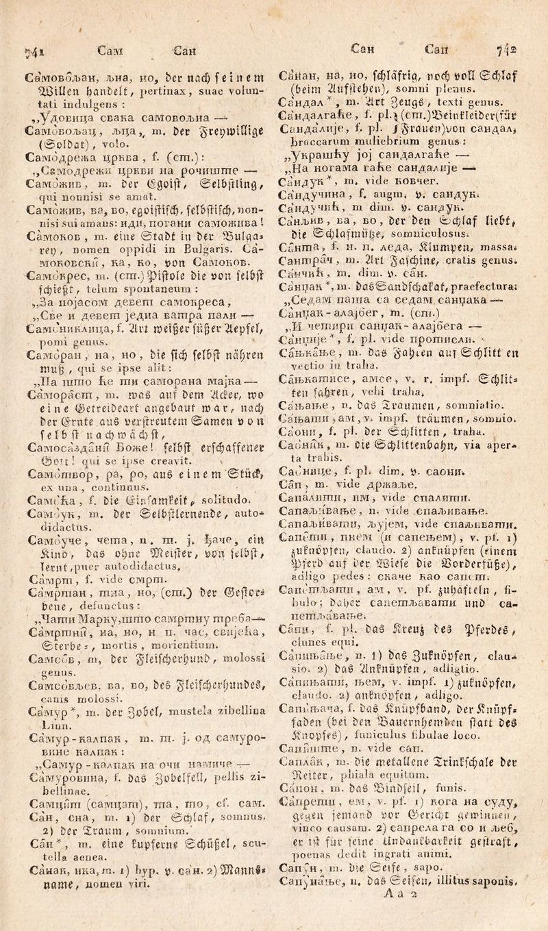 541 Cmvr Gart Самовбљан, љна, но, Der ttađ) feinem SfßiUen banbelt, pertinax, suae volun- tati indulgens : „УдоЕица свака самовољна — Самбвољац, љца ш. Der ^герппШде (©ofbat)., volo. Самодрежа црква , f. (cm.): ^Сзмодрежи цркви на рочиште — Саможнв, т. Der (šgoiff, ©elbftling, qui nonnisi se amat. Самбжив, ва, во, egoifftfđj, fetbfltfcb, non- nisi sui amans: иди, погани саможива l Самоков , m. eine ©fabt tu Der fBulga* rep, nomen oppidi in Bulgaris. Ca- моновсни , na, ho, t>0n CaivioHOB. CaivioHpec, m. (cm.) ipiftofe Die »en felbjl fc^iefUr telum spontaneum: „3a nojacoivi девет самокреса, „Све и девет једна ватра пали — Самсниклица, f. 21 vt meiner füffer 2iepfef, pomi genus. Caividpan, на, но, Die ftđj fel&ff псфтг mu§ , qui se ipse alit : „Ha iiimo be ггш caiviopana мајка— Саморасгп, m. maß auf Dem 2lcHv, mo eine ©etreiDearf angebauf mar, паф Der (Srnte auß verftreutem ©amen » o n f e I b ft tt a ф n) а ф fl, Самосазданн Воже! (eibff erfđjaffenet ©Ott! qui se ipse creavit. \ Самбтвор, pa, po, auß einem ©fücG ex una , continuus. Camcba, f. Die ©infamfeif 9 solitudo. СамОун, m. Der ©elbjHerneuDe, auto- didactus. Самоуче, чегпа, n. ш. ј. ^аче, ein Si'ux'o, Das оЏпс elfter, ypn felbfl# lernt ,puer autodidactus. Camprn, f. vide civipm. CaivipmaH, mna, но, (cm.) Der 0eflcr» bene , defunctus : „Чати Маркудппто самртпиу птреба-— Самртнн, на, но, н н. час, CBnjeba, ©terbe ;, mortis , morientium. Самсов, m, Der $feif$e£&uttD, molossi genus. Самсовљсв, ва, во, beß ^leifdferfumbeß, canis molossi. Самур *, m. Der 3obcl, mustela zibellina Liun. Caiviyp -калпак , m. тп. j. од caiviypo- внне калпак : „Самур -калпак ка очи намиче — Самурошша, f. Daß QobtlfeÜ, pellis zi- bellinae. Самципт (самцат), ша, гпо, cf. сам. Сан, сна, m. i) Der ©crdaf, somnus. 2) Der i£taum , somnium. Сан *, m. eine fupfetne ©d)ü§el, scu- tella aenea. Саиаи, нка, m. i) hyp. y. сан. 2)Ж(ЖП1* name# nomen viri. Сан Сап 7^2 CörtaH, на, но, fcblafriq, псф уоП ©đftaf' (beim ^Infile^en), somni plenus. Сандал*, m. '21 tt Зе1*9^ t texti genus. Сандалга&е, 1. рЦ (cm.)$5eint'Ieiber(für Сандалије, f. pl. /§rauen)von сандал* braccarum muliebrium genus : „украшћу joj сандалгаће —■ „Ha ногама rabe санда/.пје —> Сандун*, m. vide вовчег. Сандучина, f. augm. y. саидук; Сандучић, m dim. y. сандуи. Санљив, ва, во, Der Den ©efftaf liebt* Die ©ф1а[пн’!15е, somniculosusi Cauma, f. н. п. леда, 5tlumpenf massa« Сантрач, m. 2lrt ‘^ајфтпе^ cratis genus. Санчић, hi. dim. y. сан. Санран m. Daš©attbfđ?aFab praefectura; „Седам паша ca седам санрака —- СЈаинак - алајбег , т. (ст.) „И чешири саиџан- алајбега Санндје^, f. pl. vide протисли. - Сањкање, ш. Da» ^a[)ten auf 0фП(£ ett vectio in traha. Сањкатисе, амсе, v. r. impf. ©фШв feil faxten, vehi traha. Сањање , n. Daž Sraumen, somniatio. Сањати j aivt, v. impf, träumen , somnio. Саоии, f. pl. Der ©ф-fitfen , traha. Саонак , m. Cie ©фЈШеп&а^П, via aper* ta trahis. Сабнице, f. pb dim. y. саошг. Gan > m. vide држаље. Сапалити, им, vide спалипиг. Сапаљивање, n. vide .спаљивање. Сапаљивагаи, љујем, vide спаљввати. C an em n , пнем (и сапењем), v. pf. i) gufnöpten, claudo. 2) anfnüpfen (einem s])fcrD auf Der Sßiefe Die S3orDerfü§e), adligo pedes : скаче као саис т; Сапетљатн, ам , v. pf. ju^äftcln , fi- bulo-; Daher сапетљавати unD са- петл^авање. Сапи, f. pl. Da§ 5? r e u 5 Des ^pferbeć t clunes equi. Сапињањс, n. i) Daf> 3lt^lDPfen, clau- sio. 2) Dfi0 2inbnüpfßti , adiigtio. Сагшњати, љем, v- impf, i) §ttfm3pfert# claielo. 2) cmbndpfcn > adligo. Саппњача, f. Daö itnüpfbanD, Der5vnfipfs faDen (bei Den ^aauernberuDen flatt Dcö itnopfeö), funiculus iibuiae loco. СапЛште , n. vide cari. Саплан, m. Die metallene iSrinffc^ale Der Du'ifer , phiala equitum. Canon , m. Daß SSinbfeil f funis. Сапрети, eivi, v. pf. i) вога на суду> gegen jenianb Per ©ericpt geminneu, vinco causam. 2) сапрелага co и љеб, er td für feine UnDaiifbaif eit ge ('traft f poenas dedit ingrati animi. Сапун, m. Die ©elfe , sapo. Сагинање* n. Döß ©eifcip illitus saponis. A a 2