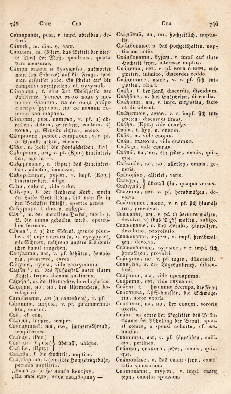 Сапт Сва Сва Саширапти, рем, v. impf, abretbčrt, de- tero. СатиЕ, m. dim. i), cam. Сатпљик, m. (öderr. baö ©eitel) Det biers U Xl)?\1 Der DTDafj , quadrans, quarta pars mensurae, Campii мачка и булугааЕа, aufшог(et mau (im @фег$е) auf Me ??rage, maS man gefpeifet fiabe. (š$ fcfjeint auf Die сатрица anjnfyielen, cf. булумаЕ. Сагприца , f. eine 21 rt S^eblipcife Der öanMeufe. Успесе мало воде y ше- нично брашно, па се онда добро сатре рукама, те се начинн го- тово као гпарана, Сатрти, peivi, сатр^о, v. pf. i) ab* reifen, detero, verreiben, contero. 2) ноња, (ütrunDe richten, eneco. Сатртисе, peivice, сатргосе, v. r. pf. 51t 01'tmbe (\e\)Cn , enecor. Cafie, n. (coli.) Die $ontgfi$eiben, favi. СаЕерати, aivit v. pf. (Ерц.) hineintrei^ ben , ago in —. Са%ривање, n. (Ерц.) Da0 «fjmetnfreU bCn , adactio, immissio. СаЕеривапш, рујем , v. impf. (Ерд.) fiineintreiben, adigo. CaEn, cafjeivi, vide chRu. Cafvvpa, f. per tlrofierne 5v0ub, worin Die Öaibe ?8rot ffef>en, bi£ man fte in Den 'Bacfofen fcf;ie§f/ sportae genns. CaE.yp.1r4a, f. dim. 0. caftypa. Сач *, m. Der metallene (DedNf, worin $. Ђ. Die пита gebacfen mirD, opercu- lum ferreum. Сачма*, f. 1) Der ©фгоЕ grando plum- bea. 2) сије сачмовд (н. п. кунурузе), mie©(i)rott, wd^renD anDere ofonomi^ [фсг Damit umgeben. Сачувати, aivi, v. pf. behüten, bewal;* ren, praeservo, caveo. Сачути, чујем, vide саслушати. Саџак*, m. Dao unter einem iteffef, tripus alienum sustinens. Ca'iinja*, m. Der Ш;гтафег, horologiarius. Саџијин, на, но, De0 Шрстафегб, ho. rologiarii. Сашешати, a vt (n cameEeivi)^ v. pf. Camnmit, mnjew, v. pf. gufammennd* ben, consuo. Сва , cf. сав. Свагда , immer, semper. Свагдашњи, ња, ње, tmmerwdbrenD / sempiternus. Свагде, (Рес.) i СЕагди, (Срем.)\ ü&eratl / ubique. Свагђе, (Epp.) } Свадба, f. Die 4?оф§еЕ, nuptiae. Свадбарпна, f. (cm.) Die £офбе^бде£цфг, pecunia nuptiaria : „Ваља да je ђе наш’о ђевојку, „Па warn иде, hoch свадбарцну •— Свадбени, на, но, ђофбеЕПф, nuptia- lis. Свадбовање, n. baš ^ocfoeityalten, nup- tiarum actio. Свадбовати, бујет, v. impf, auf einer фоф^еЦ fepn , interesse nuptiis. Свадити, им, v. pf. кога c ним, ent* §WeieH/ inimico, discordes reddo. Свадитисе, имсе 4 v. r. pf. ftdf) ent* jmeien, rixaid. Сва^а, f. Der 3anf, discordia, discidium. Свађање, n. Da0 (Smtjweten/ discordia. Сва^ати, ам, v. impf, entzweien, faci® ut dissideant. Свађатисе, амсе, v. r. impf. ^ф ent* ^weten / discordes fimus. Сва^е, (Ерц.) vide сваг^е. Сваја, f. hyp. у. сваст. Свак, m. vide својак. Сван, свакога, vide сватко. Свакад, vide свагда. Свани, ка, но, ein jeber, omnis, quis« que. Сва'којак, ка, ко, aOerlep, omnis, ge- neris. Свакојако , alle t f et, varie. Сва'куд! } ђ1п' <Iua{lua versus. Свалити, им, v. pf. fyerabtväf^en, de« volvo. Свалитисе, irivice, v. r. pf. |1ф btnwäf* jen / provolvor. Сваљаши, ам, v. pf. 1) beruntermdljen^ devolvo. 2) (Da0 irf)) walfeU/ subigo. СБаљивање, n. Dag -gevab;, «^inwaljen, devolutio , provolutio. Сваљивати, љујем, v. impf, berabwdfs ,^en / devolvo. Сваљпватисе, љујемсе, v. r. impf, |1ф fitnwäl.^cn / provolvi. Сванути, не , v. pf. tagen, dilucescit. СвануЕе, n. Der ^аде^ап^гиф, dilucu- lum. Сва'рати, ам, vide преваритшг. СЕарити, им, vide снувати. Сваст, f. {женина сестра, Der ^rau Свастика, f.J ©фше|1ег, Dte ©фшаде* rin / soror uxoris. Свастин, на , но , Der сваспг , sororis uxoris. Сват, т. einer Der Begleiter De§ Gratis ttgantö bei 21bf)olung Der ^3raut, spon- si comes, e sponsi cohorte, cf. жеч нидба. Сватити, им, v. pf. ^inretc^en / suffi- cio , pertineo. Сватно , свакога , jeber, omnis, quis- que. Сватовање, n. Da0 ceam^fet;», comi tatio sponsorum* Сватоватн , тујем , v. impf, свднц fe^n t cgmilor sponsum.