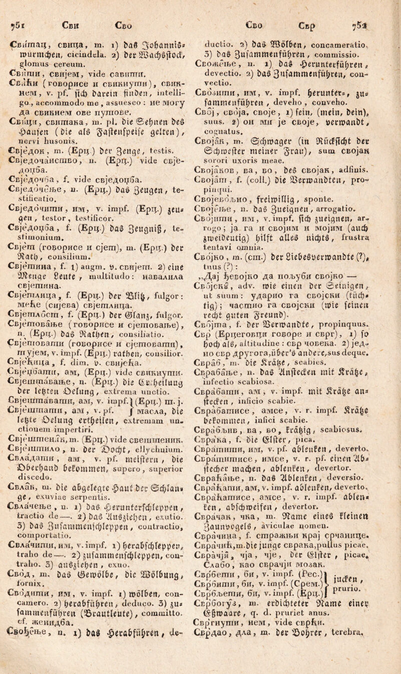 Сви Сво Сво ^вшпац, свица, т. i) baß Jjöfjanniß* тигтфеп, cicindela. 2) ber 2§аф$ј1ос1> glomus cereum. Сбипш, свијем, vide савиши. СваЕи (говорисе и свикнути), евик« нем, v. pf. ftct) barein finben, intelli- ga, accommodo me , assuesco : не могу да свикнем ове путове. Свнци, свитака, т. pl. bie Seinen beß Raufen (bie alß ^aflenfpeife gelten), nervi husonis. Свједок, rn. (Ерц.) bei* З^иде, testis. Свједочанство, и. (Epfip.) vide свје- доџба. Свј едочба, f. vide свједоџба. Свједочеље, n. (Ерц.) baß ßeugen, te- stificatio. Свједбчшшг, im, v, impf. (Ерц.) jeu* gen , testor , testificor. Свједоџба, f. (Ерц.) baß SeugniJ, te- stimonium* Свјеш (говорисе и сјега), т. (Ерц.) ber 9iatl), consilium. Свјетина, f. 1) augm. y. свијегп. 2) eine Üftenge Heute f multitudo: навалила свјетина- Свјетлица, f. (Ерц.) ber fßfifc, fulgor: меће (сијева) свјетлица. Свјетлбст, f. (Ерц ) bec ©fan$, fulgor. Свјетовање (говорисе и сјетоваље), т (Ерц.) baß DUtfKn, consiliatio. Свјртоваши (говорисе и сјетоватц), тујем, v. impf. (Ерц.) rafften, consilior. СвјеЈВрица, f. dim. y. свијс&а. Свјеџбатгг, ам, (Ерц.) vide свиннути. Свјетдпаванге, n. (Ерц.) bie &»;;f>eilimg ber lebten öelurtg, extrema unctio. Свјештавапш, ам, v. impf.1 (Ерц.) ra. j. Свјештати, аад, v. pf. j масла, bie le^te £)elimg ertfyeilen, extremam un- ctionem impertiri. Свјештеидк, m. (Ерц.) vide свешшеник. Свјештило , n. ber 'JDocfyt f ellychnium. Свладапш, aivi, v. pf. metflern , bie &bberf)anb benommen, supero, superior discedo. Свлак, m. bie angelegte $auf ber ®ф1ап» 9e' exuviae serpentis. Свдачење , n. 1) baß |>егип(сг[ф1ерреп , tractio de—-. 2) baß 'Див^еђеп , exutio. 3) baß Зи[лштеп|ф!ерреп, contractio, comportatio. Свлачшпи, им, v.impf. 1) {jeröbfcfyleppen, traho de—. 2) §ufammeitfc$Uppen, con- traho. 3) attß§tef)ßn , exuo. €вод, m, baß ©ewölbe, bic Wölbung, fornix. Сводигпи, HM, v. impf. 1) wölben, con- camero. 2) bcrabfüfjrcn, deduco. 3) fammetifüpren (Brautleute), committo, of. женидба. Свођење, n* 1) baß -^erabfufjren, de- Свр 7^5 ductio. 2) baß 3fBÖlben, concamer&tio^ 3) baß 3ufammenfityten, commissio. Свожете, n. 1) baß ^erunterfüfjren« devectio. 2) baß 3ufammenfüf;ren, con- vectio. Свбзити, им, v. impf, benmfets, ju» fammenfüf;ren , deveho, conveho. Свој, своја, своје, i) fein, (mein, betn), suus. 2) он mu je своје, uernjaubtj, cognatus. Својак, m. @c$magei* (in Diücfftdjt ber ®фте$ег meiner §rau)/ sum својак sorori uxoris meae. Свojaвов, ва, во , beß својак, adfiuis. Својат, f. (coli.) Die SSerroaubten, pro- pimjui. Својевбљио, freiwillig, sponte. Својење , n. baß ßueignen, arrogatio. Својити , um, v.impf. ftd) §uetgnem ar- rogo ; ja га и својим и мојим (аиф gmeibeutig) pilft aUeß n^tß, frustra tentavi omnia. Својно , m. (cm.) ber Bieöeßyenuanbte (?)* tuus (?) : ,,Дај ђевојко да пољуби својко — Својснм, adv. wie einen ber Semigen, ut suurn: ударио га својсни (1иф* tig); частио га својснн (tpie feinen гсфt guten §reunb). Свбјта, f. ber 25ern?anbte, propinquus. Свр (Ерцеговци говоре и сврг), i) fo ђоф aiß, altitudine : свр човека. .2) јед- но свр другогаДФег^ anbere,sus deque. Свраб, т. Die Äräfje, scabies. Сврабс^ње, n. baß (dnjfeđen mit Stvä^e^ iufectio scabiosa. Сврабатн, ам, v. impf, mit 5vrä^e ans fteefen , inficio scabie. Сврабатисе, амсе, v. r. impf, ^гсфе bekommen, infici scabie. Сврабљив , ва , во, fra^tg, scabiosus^ Сврана, f. Dic (Slfler, pica. Свратииш, им, v. pf. aMeuHen , deverto. Свратитисе, имсе, v. r. pf. einen 2Um ftecficr тафеп, ablenfen, devertor. ^ СвраЕање, n. baß 2lblenfen, deversio. Свраћати, aivi, v. impf, ableufen, deverto^ СвраЕатисе, амсе, v. r. impf, ablen« fen, 0ђ[фте1|еп^ devertor. Сврачак, чка, m. 9'lanie eineß fleineu 3aitnycgelß , aviculae nomen. Сврачина, f. стражњи крај срчанице. Сврачић,тф1е junge сврака,pullus picae, Свр ачји, чја, чје, Der (Elfter , picae* С-лабо, иао сврачји мозак. Сврбети , би, v. impf. (Рес.)| . « Сврбити, би, v.irnpf. (Срем.) I 1 ■ ' Сврбљети, би, v. impf. (ЈЕрц.)Ј ^ Сврбогуз, т. erbidbteter 9Zame eine!? (Igtuaare , q- d. pruriet anus. Свр'гнути, нем, vide сврЕи. Сврдао, дла, т. Der terebra.