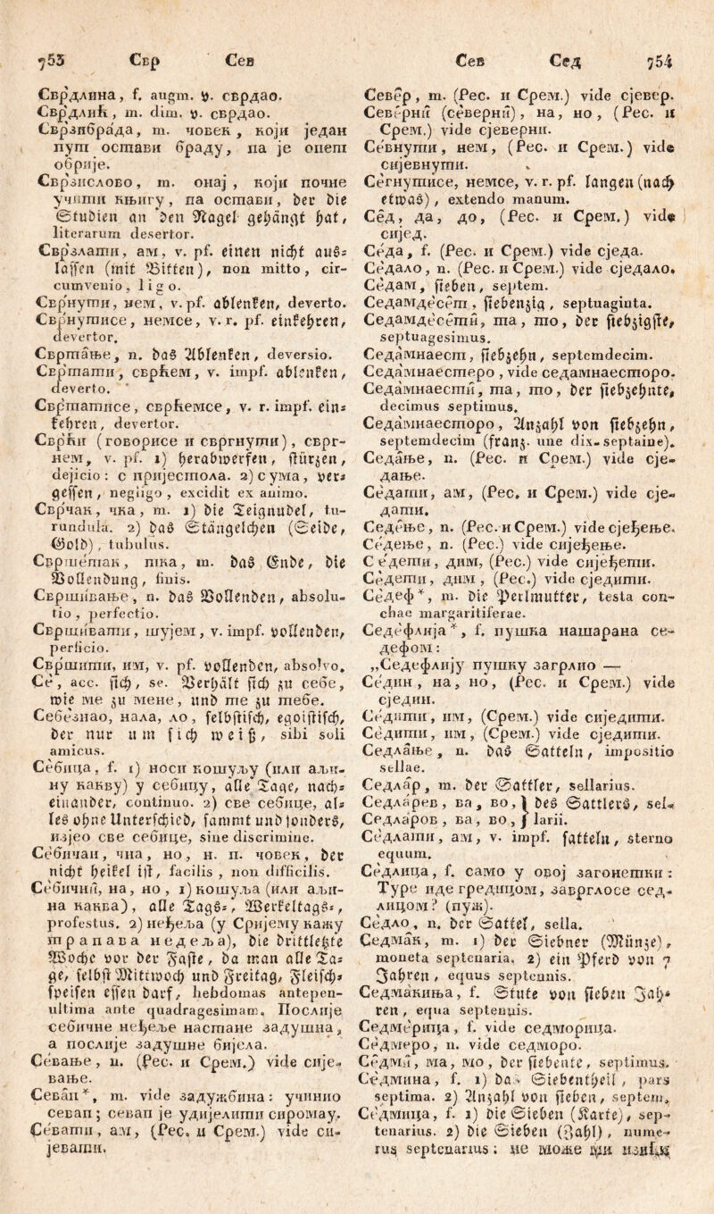 7 54 у55 Свр Сев Сврдлина, f, augm. сврдао. Свр'длић , m. dim. сврдао. Сврзнбрада, m. човек , који један nym осшави враду, na je оиеш обрије. Свр'зпслово, га. онај , који почне учиши нњнгу, па осшави, ber bie ©tubien cm *ben STćagel gelängt fyat, literarum desertor. Свр'злати, ам, v. pf. einen niđ)t auSs löffen (mit ^Bitten), non mitto, cir- cumvenio , ligo. СЕр'нути, нем, v.pf. đblenfen, deverto. Сврнутисе, немсе, v. r. pf. einfe^ren^ devertor. Свртање, n. ba§ 2lBlcnfcn, deversio. СЕргпаши, сврћем, v. impf, ablenfen, deverto. Свртагпнсе , сврћемсе, v. r. impf, e i n= fefiren, devertor. Сврћн (говорисе ii свргиуши), сврг- нем, v. pf. i) (jerabwerfen, dürfen, dejicio: c пријестола. 2) c ума, yer* negiigo , excidit ex animo. Сврчак, чка, m. i) bie ^eignubel, t.u- rundula. 2) bae> 01апде1феп (0eibe, (*3olb) , tubulus. Свршетак, nuta, m. ba§ (Snbe, Me 23oüenbung, finis. Свршпвање , n. baš 23oOenben, absolu- tio , perfectio. Свршивапш, шујем, v. impf. tmUenben, perficio. Свршигпн, им, v. pf. bcHenbcn, absolvo* Ce, acc. рф, se. &erl;ćilt ftcfi fltt cede, ^ roie ivie §u мене, unb me 5« mede. Се6е'знао, нала, ло, felbftifdj/ egoifttfđ), bei* nur um f t ф m e i jj, sibi soli amicus. Себица, f. 1) ноеи кошуљу (илц аљи- ну какву) у сеонцу, afie Sage/ паф* etnauber, continuo. 2) све себице, als le§ ођпс Itnterfćbicb, fammt unb tonberč, кзјео све сеоице, sine discrimine. Себичан, чна, но, н. п. човек, bet nicht heif'el ttl/ facilis , non difficilis. CedjiHHu, на, но , i) кошуља (или аљи- на каква), afle Sag6s / 2Berf?eltagS*, profestus, 2) не^еља (y Сријему кажу трапава недеља), bie brittle£te ШЗофс #or ber gafie / ba nt an alle Sa* ge, felbji Mittwoch unb greifag/ Sfetfd;* fpeifen cffen bauf ^ hebdomas antepen- ultima ante quadragesimam. Послије себичне не^еље настаие задушна, а послије задушне бијела. Севање, u. (fee. и Срем.) vide сије» вање. Севап*, m. vide задужбина: учинио севап ; севап je удијелити сиромау. Ce'Bamn, a:vx, (Pec. и Cpeivi.) vide си- јеваши. Сев Сед Север, т. (Рес. и Cpeivi.) vide сјевер. Северни (северни), на, но, (Рес. if Cpeivi.) vide сјеверни. Севнугпи, нем, (Рес. и Cpeivi.) vide сијевнути. Сегнутисе, немсе, v. r. pf. langen (паф ettftaö) , extendo manum. Сед, да, до, (Рес. и Срем.) vide ј сијед. Седа, f. (Рес. и Срем.) vide сједа. Се'дало, n. (Pec. и Срем.) vide сједало. Седам, ftebcu, septem. Седамдесет , ftebenjig , septuaginta. Седамдесбти, та, то, bec ftebsigjfb septuagesimus. Седамнаест, fUh&efyn, septemdecim. Седамнаестеро, vide седамнаесторо- Седамнаести, ma, mo, ber ftebjel)ute, decimus septimus, Седамнаесгпоро, 2tns«l)I i>on ftcP^e^n, septemdecim (fran$- une dix- septaine). Седање, n. (Pec. н Срем.) vide eje- дање. Седагшг, ам, (Pec, и Срем.) vide сје« дати, Седење, n. (Pec. и Срем.) vide сјеђење. Седење, n. (Pec.) vide сијеђење. Седети, дим, (Pec.) vide сијеђети. Свдети, дим , (Pec.) vide сједити. СеД^ф^, m. Die 4>etlmuttcr/ testa con- chae margaritiferae. Седефлија^, f. пушка нашарана ce- дефом: „Седефлију пушну загрлио — Седин , на, но, (Рес. и Cpeivi.) vide сједин. Седитн , invi, (Срем.) viđe сиједитн. Седити, mvi, (Cpeivi.) vide сједити. Седлање, n. baö Satteln, impositio sellae. Седлар, m. ber ©aftler, sellarius. Седларев, ва , во,1 beö @аШегб/ seL Седларов , ва, во , j larii. Седлати, am, v. impf, fattelu, sterno equum. Седлица, f. само y овој загонетки : Type иде гред-ицом, заврглосе сед- лицом? (пуж). Седло, n. bcr 0atteb sella. Седман, m. 1) ber ©iebner (53?unje)r moneta septenaria, 2) ein sPferb »t)n 7 3al;ren , equus septennis. Седмакиња, f. ©tute i>on fteben ren , equa septenyis. Седвдерица, f. vide седморица. Сбдмеро, n. vide седморо. Седма, ivia, вдо, berfiebeatC/ septimus. Седмина, f. 1) ba> (Siebentfyeil, pars septima. 2) 2lll$al)l У0П jlcbcit/ septem, Седмица, f. 1) Die ©teben (Stavte), sep- tenarius. 2) bie ©lebeti (3at>l), uume- пц septenanus; sie Lvionte ври пзиСц