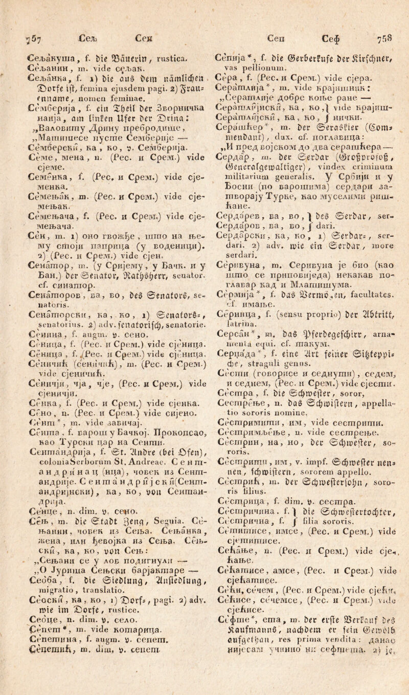 Сеп 367 Сељ Ceja Сељакуша, f. biß iBätietW, rustica. Сељанин , m. vide ссљак. Сељанна, f. i) bic аиб i>em nćimltdjen 'iDorfc 1)1, femina ejusdem pagi. 2) ^jraUs fmtamß, nomen feminae. Сембернја, f. eitt Sbeil ber Зворничка наија, am linfen Ufer ber £)гта: „Еаловигпу Дрину пребродише, „Машшпесе пусте Семберије —- Семберсни, ка , ко, у. Сембернја., Семе, мена , n. (Pec. н Срем.) vide сјеше. Семенка, f. (Pec, и Cpeivi.) vide сје- менка. Семењак, m. (Рес. и Cpeivi.) vide сје~ мењак. Семењача, f. (Рес. и Cpeivr.) vide сје- мењача. Сен, m. i) оно гвоЈкђе , шгпо на ње- му стоји паприца (у воденици). i) (Рес. и Cpeivr.) vide сјен, Сенатор, т. (у Cpiijeiviy, у Бачк. и у Бан.) ber Senator, sJvati)^f?err, seuator. cf. синатор. Сецаторов, ва, во, De$ ©enatcrč, se- natoris. Сенагпорскн, на ,. ко , i) ©enafor§=, senatorius. 2) adv. fcnatorifd), senatorie. Сенина, f. aiigm. y. сено, Сеница, f. (Pec. и Cpeivi.) vide сјеница. Сеница , f. f(Pec. и Срем.) vide сјбница. СеничиБ (cerniчпБ), m. (Pec. и Cpeivi.) vide сјеничиБ. Се'ничји, 4ja, чје, (Pec. и Cpeivi.) vide сјеничји. Сенка, f. (Pec. и Срем.) vide сјенка. СГно, n. (Pec. и Cpeivi.) vide скјено. Сенгп*, m. vide завнчај. Сента , f. варош y Бачкој. ГГрокопсао, мо Турсни цар на Сенти. Сентандрија, f. ©t. 2lnbre (bet Öfen), coloniaSerborum St, Andreae. C e н m- a н д p и и а ц (нца), човек из Сент- акдрије. Сентандријскн(Сент- андријнски), иа, ко, ууц Сентан- дрпја. Сенце , n. dim. y, ce%io. Сењ, m. bie ©fdbt t Segnia. Ce- н>анин , човек из Сења. Сељанка , жена, или ђевојка из Сеља, Сељ- ски , ка , но , ууп Сењ : „Сењани се у лов подигнулн — ,,() Јуртпа Оењски барјакгааре — Себба, f. bie ©teblitng, 21ufieDItmg, migratio, translatio. CeGCRii , ка , ko , i) X)orf=, pagi, 2) adv. rote itn £)otfe, rustice. Себце, n. dim. y, село. £тпет#, m. vide котарица. Сепегпнна, f. augm. y. cenem. СецетиБ, m. dim, y. cenem. Ce$ 75» Cemija*, f. Me @erberhife ber^trfcf;uer, vas pellionum. Cepa , f. (Pec. n Cpeivi.) vide cjepa. Сератлија*, m. vide крајишнпк: „Сератлије добре коње ране — СератлРјнски, ка, ко Д vide крајиш- СератлГгјски , на , но, ј нични. СерашБер*, т. Der ©erasdiee (($от* menbanfc), dux. cf. поглавица: „И поед BojcKoivi до два еерашБера— Сердар, ш. ber ©erbat (&re§profoß, Ö5enerafgen?alttger) , vindex criminum, militarium generalis, y Србији и у Босни (no варошима) сердари за- творају Турне, као шуселихш риш- Бане. Сердарев, ва, во,)^е§ ©etbar, ser- Сердаров , ва , во , ј dari. Сердарскиу ка, ко, i) ©erbats, ser- dari. 2) adv. ЦНС eirt ©erbar, more serdari. Серивуна, m. Серивуна je био (као шгао се приповиједа) ненакав no- главар кад и Млапшшума. Cepivinja^, f. baš Sventiü^eu, facultates, cf. имање. Серница* f. (sensu proprio) ber 2U>frtf£, latrina. Серсан^, m. ba§ ^ferbegefđ/.rr, ama- »rentä equi. cf. шанум. Серцада^, f. eine '4rt feiner ©i|feppts die, straguli genus. Сесгпн (говорисе и седнути), седем, и седием, (Рес. и Cpeivi.) vide сјести. Сестра, f. bte ©фше)1ег, soror, Сестрење, n. baö ©фшгјпегп, appella» tio sororis nomine, Сестримиши, nivi, vide сестрити. Сестримљење, n. vide сестрење. Сестрин, na, ho, ber ©фше)1ег, so« roris. Сестрити, иот, v. impf. ©фше(1ег nens uen, fd)iytflern, sororem appello. СсстриБ, m. ber ©фше^егф^и , soro- ris lilius. Сбстрица, f, dim. y. cecmpa. Сестричина. f. ] bie ©фше)1ег1офгсг, Сбстрична, f. y lilia sororis. Сдпитисе, iiivice, (Pec. и Срем,) vide сјетитисе. СсБање, n. (Pec. 11 Срем.) vide cje4 Бање. СеБатисе, aivice, (Pec. n Cpeivi ) vide сјеЕатиее. СеБи, сечем , (Pec. и Срем.) vide cjefnf, Cefiiice, сечемсе, (Pec. и Cpeivi.) vide сјеБисе. СефгпеУ ema, m. ber evffe SSerföuf be$ Kaufmanns, nadjöem er fetu @emol& aufgefpau, res prima vendita : данао цијссага учинио hi: сефгпета. 2» j<»4
