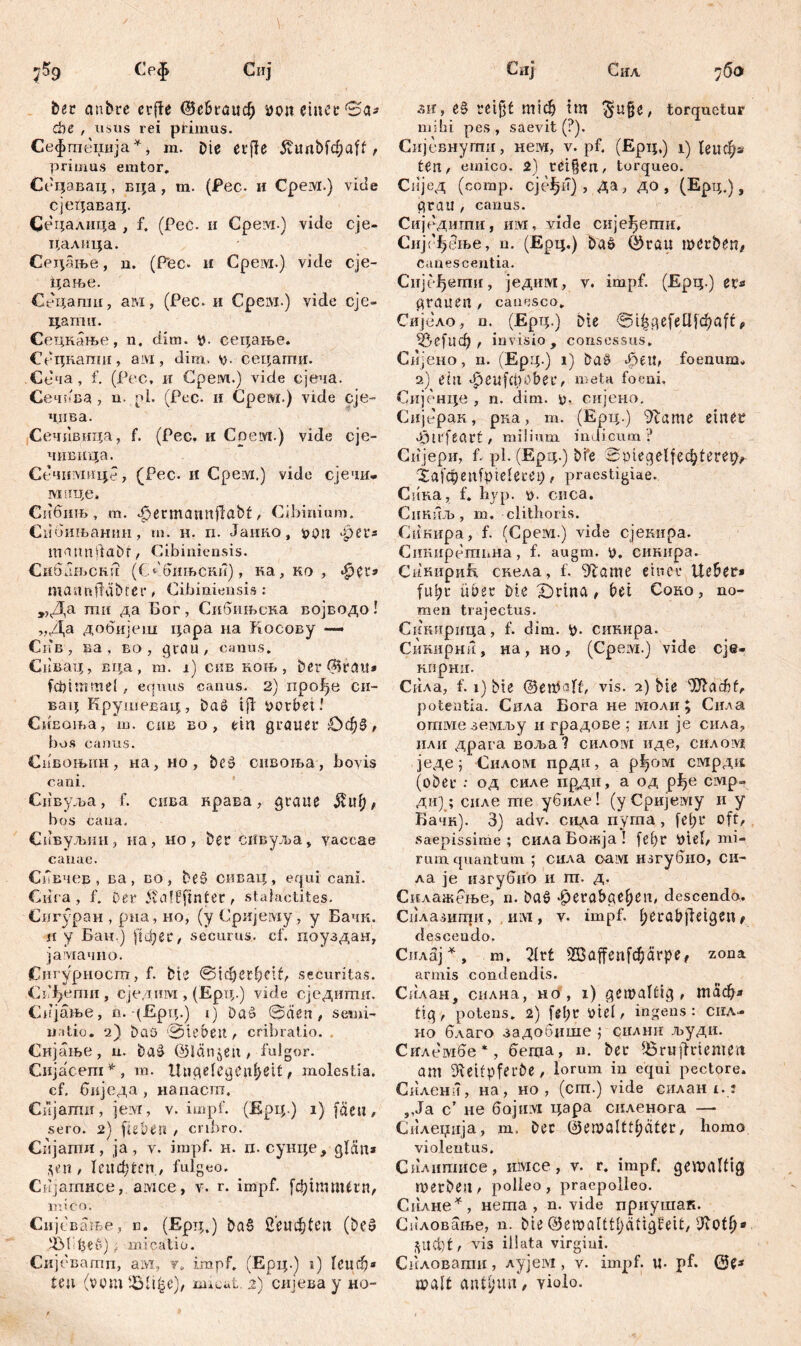 ber anbre crfle ©е&гаиф i>on einer 0a* di e , usus rei phimus. Сефгпеџија *, m. oie erfle 5tunbfc^aff t primus enitor. Сецавац, вца, m. (Pec. и Срем.) vide сјецавац. Сецалица , f. (Peć. и Cpeivi.) vide eje- цалица. Сецање, n. (Pec» и Cpeivi.) vide eje- цање. Сецагаи, ам, (Pec. и Срем.) vide сје- цапш. Сецкање, n. dim. р. сецање. Сецкапш, aivi, dim, у. сецати. Сеча , f. (Pec, и Cpeivi.) vide сјеча. Сечв'ва , u. pl. (Pec. и Срем.) vide eje- чпва. Сечивица, f. (Pec. и Cpeivi.) vide eje- чивица. Сечшушце, (Pec. H Cpeivi,) vide сјечи- M зЦе* Сибињ, m. .£>ermannftabf, Cibinium. Сибињанин, m. н. п. Јанко, t>on -per* mannftabt, Cibiniensis. Смбањски (Сббињски), ка, ко , *|pet* mannpäbrer * Cibiniensis : „Да mit да Бог, Сибињска војводо! „Да добијеш цара на Косову — Сшв, ва, во , grau, canus. Спвац, вца, т. i) сив коњ, ber ©rau» febimmd , equus canus. 2) прође си- вац Крушевац, bat? tfi worbet.’ СиЕоња, m. сдв bo, ein grauer £>ф$, bos canus. Сивоњин, на, но, beš онвоња, bovis cani. Снвул>а, f. сива крава, graue $uf;, bos саиа, Сивуљин, на, но, Der сивуља, vaccae canae. СЛвчев , ва , во , be§ сивац, equi cani. Сига, f. Der 5v<a!£ftnter , staiaetites. Сигуран , рна, но, (у Сријему , у Бачк. н у Бан.) $фег, securus, cf. поуздан, јамачно. (Сигурносш, f. bte ©јфегfyclt, securitas. СгДепш, сједим, (Ерц.) vide сједити. Сијање, n. (Ерц.) i) Daš ©den, semi- natio. 2) Daß Sieben, cribratio. Сијање, u. baä ©längen , fulgor. Сијасега*, m. Ungelegenst, molestia, cf, биједа , напаст. Сијати, ieivr, v. impf. (Ерц.) i) fäcu, sero. 2) fiebert , cribro. Сијатн, ja, v. impf. н. п. сунце, glćin* *en , Теиф^сп , fulgeo, Сијагпнсе, амсе, v. r. impf, [фитМгп, U: ico. Сијбвање, n. (Ерт;.) ba§ Semiten (öeö ^M’fteD) - micatio. Сијеватп, ам, y» impf. (Ерц.) i) 1еиф* teil (vcm iöli^e), mieat. 2) снјева y ho- äh, e§ reifet гшф trn $u§e, torquetur mihi pes , saevit (?). Сијевнулш, нем, v. pf, (Ерц.) i) 1ецфа teil, emico. 2) teilen, torqueo* Сијед (comp. CjefjiT) , да, до , (Ерц.), grau , canus. Сиједигпи, hivt , vide сијеђети. Сијс '1>бње, n. (Ерц.) Da& ©rau werben, canescentia. Сијсфети, једим, v. impf. (Ерц.) et* grauen , canesco. Сијело, n. (Ерц.) Die @t£gefettjcf)aff, *5е[иф , invisio, consessus. Снјено, n. (EP Ц.) l) Da£ феи, foenunsu 2) eilt «fjeufebaber, metrt foeni. Снјенце , n. dim. <0, сијено. Сијерак, рка, т. (Ерц.) 9tame einer ßjirfeart, milium indicum ? Сијери, f. pl. (Ерд.) bfe ^taiegelfec^tere^ Xai^enfpielecei), praestigiae. Ciina, f. hyp. 0. cuca. CiiKUJb, m, clithoris. CiiKiipa, f. (Cpeivi.) vide сјекира. Сикирствна, f. augm. t). сикпра. СинириЕ скела, f. 9?ame einer lieber* Ефг über Die X)rina, bet Coko, no- men trajectus. Сикирица, f. dim. *0- сикира. Сикирни, на, но, (Cpeivi.) vide eje- кирни. Сила, f. 1) bte ©enJalf, vis. 2) bie iJftac&f, potentia. Сила Бога не моли \ Сила отме земљу и градове ; или je сила, или драга воља? силом иде, силоад једе; Силом прди, а рђом смрди (ober : од силе прди, а од pf?e смр- ди); силе те убиле! (у Сријему и у Бачк). 3) adv. сида пута , [el;r oft, saepissime; сила Божја ! fef)r iliel, mi- rum quantum ; сила oaivi нзгубио, си- ла je изгубио и гп. д. Силажење, n. ba6 *^erabge()eii, descendo, Силазигпи, invi, v. impf. l;erabjleigeit, descendo. Силај *, m. 7ivt 2Ба^еп[фагре, zona armis condendis. Сплан, силна, но , i) gewaltig, таф* tig, potens. 2) fdjr üiel, ingens: снл- но благо задобише ,* снлнн људи. Снлембе *, бегца» н. ber iöru|drtemett am iReifpferbe , lorum in equi pectore. Снленн, на, но , (cm.) vide еилан!.: ,,Ја ст не бојтм цара силенога — Силеџнја, т, Der 0ewalttl;dter, homo violentus. Силипшсе, имсе, v. r. impf, gewaltig werben, polleo, praepolleo. Сплне*, нета , n. vide приушак. Силовање, n. bte ©ewalttljätigfeit, iRot^* ^U(t)t, vis illata virgini. Снловати, лујем, v. impf. u. pf. ©e^ walt antjirn*/ yiolo.