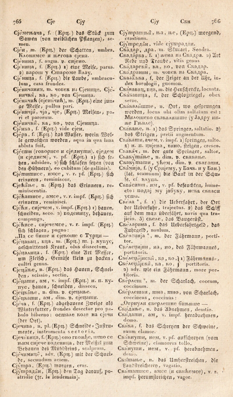 765 Cje Сју Сјемељача, f. (Ерц.) ba§ ©fücf gum ©amen (ноп гоеФИфеп ^pflan^en), se- men. Сјен, m. (Ерц.) ber ©haften, umbra. Клонимсе и његова сјена. Сјенина, f. augm. р. сијено. Сјеница, f. (Ејрц.) i) eine üfteife, parus. 2) варош y Староме Влау, Сјеница, f. (Ерц.) bte ßaube, umbracu- lum, casa frondea. Сјеничанин, m. чоЕек нз Сјеннце. Сје- нички, ка, ко, ноп Сјеница. Сјеничиб (сјеничиЕ), т. (Ерц.) eine juns ge 9)?cife, pullus pari. Сјеничји, чја , чје, (Ерц.) ffieifeiu, pa- ri et parorum. Сјеничкн, ка, ко, von Сјеннца. Сјенка , f. (Ерц.) vide сјен. Сјера, f. (Ерц.) Dg§ 2ßoffer, nmin SBoI* le qewaf$en ГО0eben, aqua in ima lana abluta fuit. Сјести (говорисе и сједнугпи), сједевд (и сједнем), v. pf. (Epi;.) i) (јф fe= феп , adsideo. 2) ftđ) [ф!а[сп felgen (von ben фбђпегп), eo cubitum (de gallinis). Сјетитисе, invice, v. г. pf. (Ерц.) [ј[ф erinnern ,■ reminiscor. СјеЕање, n. (Ерц.) Da§ (Erinnern, re- miniscentia. СјеЕатисе, aivice, v. r. impf. (Ерц.) ј!ф erinnern , reminisci. Сје&и, сијечем, v. impf. (Epi;.) т) Ratten, fd)neiben, seco. 2) воденицу, bebauen, compungo. Cjefeixee , сијечемсе, y. r. impf. (Epip) fiel) fcfclaaen, pugno: ,,Па ce бише и сјекоше с Турци — Сјецавац, вца, m. (Ерц.) тп. ј. купус, ае[фтШпе£ £raut, olus dissectum. Сјецалица, f. (Ерц.) eine 2lrt Ш>еј[ег, um gleifdt, ©eniüfe Шт §u Ijacfen, cultri genus. Сјецање, n. (Ерц.) baš Raiten, ©фпеБ Den , scissio, sectio. Сјецаши, ам, v. impf. (Ерц.) н. п. ку- пус, ђаисп, fdmeiben, disseco. Сјецкање, n. dim. v, сјецање. Сјецкапш, ам, dim. V. сјецати. Сјеча, f. (Ерц.) abgebauene B^eige ab? 2öiutcifntter t frondes desectae pro pa- bulo hiberno: осгаале нозе на сјечи (Der '.Ort). Сјечива, n. р].(Ерц.) ©cbnćtbe = 3nflvit= mente, instrumenta sectoria. Сјеч])вица, f. (Ерц.) оно гвож^е, што се њим сијече воденида, ber'3J?ei§eI jtun bebauen beö 03tüb|dein§ , scalptum. Сјечимице, adv. (Ерц.) mit Der @ф!Ш* De, secuudnm aciem. Cj\mpa, (Ерц.) morgen, cras. Сјушрадан, (Ерц.) Den t£ag DgVCUif/ po- stridie (|r. le lendemain). Cjy Ckh 766 Сјушрашњи, ња, ње, (Ерд.) morgenbv crastinus. Сј\тредан, viele сјутрадан. Скадар, дра, т. ©Euiari, Scodra. Скадарка , f. 1) жена из Скадра. 2) 2h4t 9iebe ttnb Xraube, vitis genus Скадарски, ка, no, non Снадар. Сиадраиин, т. човек из Скадра. Сназаљка, f. Der Beiger an Der пџ, in- dex horologii, gnomon. Скакавац, вда, m. Die феп[фггсЕе, locusta. Скакавица, f. Der ©ф1о}).тд.е1, obex serae, Скакалшшпе, n. Ort, шо gefprimgen morben, locus ubi olim saltatum, est; Милошево схшкалишхпе (у Јадру mi- me Гњиле). Сиакање, n. 1) Daš ©pvinaen, saltatio. 2) baä ©feigen , pretii augmentum. Скакаши, ачеот, v. impf. 1) fprittgen, salto. %) н. п. цијена, вино, fletgen, cresco. Свакач, т. Der gute ©pringer, saltor. Снанутање, n. dim. H. скакање. Скакутати, yEeivi, dnn. н, скапагаи. Скаутја, f. (y Cpiijeiyiy, y Бачк. и y Бан.) ((at. scamnum) Die iÖan£ in Der ©фи» !e. cf. клу.ца. Сиваситн, шм, v. pf. befeuchten, Imme- cto: подај ivxy јабуну, нека скваси ycroa. Скела *, f. 1) Die Ueberfa^rt, ber £>rfe Der Ueberfuljr, trajectus. 2) Da§ ©ф!^ auf Dem man überfährt, navis qua tra- jicio. 3) снеле, Dag 35öugerüfl. Скеларина, f. Da^ lteberfal)rtgeID, baS ^Ubrgelb, naulum. Скелспија *, m. Der gewann, porti- tor. Скелетгијин, на, но, beo $ä&rmanneS, portitoris. Скелеџбјнсии, ка , ио i) ^ä^rmdnn»-, Скрлсххнјски, ка, ко , Ј portitoris. 2) adv. mie ein §ät)tmaun, more por- titoris. Скерлет % m. Der ©фаг(аф, coccum, coccinum. Скерлетаи, пша , mtio, yoti ©фагГаф» coccineus , coccinus : „Огрнулц снерлетне (Пгњшхге — Снрдање, n. Daß 2lbne^men, demtio. Снидати, aivi, v. impf, herab ne!) tuen > demo. Скика, f. ba§ ©đ;ret;en ber ©фтеЈпе, suum clamor. Сканнути, Heivr, v. pf. аи^фгереп (нот ©cbmeine), clamorem tollo. Скипугпи, нем, v. pf. perabne^men, d e rn i i. Снипхање, n. baö Umberjicetc^en, bte ßanDftreicberet), vagatio. Cnximamiice, aivxce (11 сниЕетсе), v. r.. impf. ђепт1Ј1шф$П, vagor.