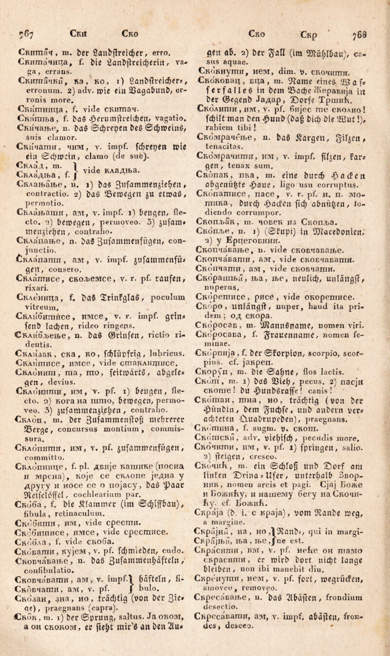 Ски Ско Ско Скигпач, m. ber бапђјМфег, erro. Снишачица, f. bie £anfcjlretcfyetm, va- ga , errans. Скиптачкб, ita, ko, r) бапђјгшфег«, erronum. 2) adv. Wte Ctil SSagabltnb, er- ronis more* Скигпница, f. vide снитпач. Скпшља, f. baS‘fjcrumtfrenten,, vagatio. Скичање, n. baS ©фгербп beS ©фшетб/ suis clamor. Скичати, 4HIYI, y. impf, fđjrWie eta 0фшст, clamo (de sue). Снлад, m. 1 . Складша, f. } vlde кла4ња' Снлањање, n* i) ba$ 3l!fam^ett§ie^en , contractio. 2) ba$ Bewegen §u etwas, permotio. Снлањати, ам, y. impf. 1) beugen, fle- cto. a) bewege«, permoveo. 5) §ufam* menjiepcn, contraho. Снлапање, n. ba$ 311 fa m c n f ü gen, con- junctio. £клапапш, ам, v. impf, gitfammenfü« gen, consero, Снлатисе, скољемсе, v. r. pf. raufen / rixari. Скленица, f. betS SrtrtfglaS, poculum vitreum. СклнОшпЛсе, имсе, v. r. impf, grm« fenb (афеп, rideo ringejis. Склиољење, n. baS ©vtnfett, rictio ri- dentis. Склизак, ска, ко, fdjtüpfrig, lubricus. Склптпсе, iiivice, vide стаклицшсе, Склонит, та, шо, feitwärtS, abgele« gen , devius. Склонити, им, v. pf. 1) beugen, fle- cto. 2) кога на што, bewegen, permo- veo. 3) jufammensiepen, contraho. €клоп, m. ber ßuföwmenfiof; mehrerer »Berge , concursus montium , commis- sura, Сћлошшш, шм, v. pf. $ufcimmenfügen, committo. Склотшце, f. pl. двије кашике (носна и lvipciia), које се склопе једна у другу н носе се о појасу, baS фааг ^bctfelöffcl, cochlearium par. Скбба, f. bie Шаттег (im ©ф1|јФаи), fibula, retinaculum. Скобипти, им, vide сресгпи. Скобшписе, iiivice, vide сресгписе. Снобла, f. vide скоба. Сковати, кујем, v. pf. [фпневеп, cudo. СкоБчавање, n. baö ßufammenfjäfteln, confibulatio. Сковчавагаи, ам, v. impf.l Raffeln, fi- Скбвчати, ам, v. pf. j bulo. Скозан, зна, но, (гафБа (von ber З^* ge), praegnans (capra). Снок, m. 1) ber ©prurtg, saltus. Ja orom, a oh cRottoivi, er fte^t mir’S an beu 21«« Скр 768 v gen ab. 2) ber (im Sftüfjlbau), ca- sus aquae. Скокнути, нем, dim. v. скочнти. Скоковац, вца, т. 9?ате eineö fetfalles in bem ВафеЖеравија m ber ©egenb Јадар, X)orfe ТршиБ. Сколипш, им, v. pf. бијес me сколио! fcf?ift man ben <£>unb (bag Мф bie 2But!), rabiem tibi! Скомрачење, n. b«S Margen, giften, tenacitas. Ско'мрачштти, им, v. impf. fi^en, far« gen, tenax sum. Скбпак, пка, m. eine ђцгф fS a đ en abgcnü^te фаиг, ligo usu corruptus. Скопатисе, пасе, v. r. pf. н. n. mo» тика, ђигф .dađen [!ф abnägen, fo- diendo corrumpor. Скопљак, m. човек из Скопља, Скопље, n. 1) (©fupi) in Wacebonmt, 2) y Ерцеговини. Скопчавање, n. vide сковчавање. Скопчавати, ам, vide скоЕчавапш. Скопчапш, ам, vide сковчати. Скорашњи, ња, ље, пеиБф, unlcittgjr? nuperus. Скоретисе, рисе, vide окоретисе. Скоро, unfängif, nuper, haud ita pri- dem 5 од скора. Скоросав, m. Ш1апп§пате, nomen viri. Скоросава, f. ^rauenname, nomen fe- minae. Скорпија, f. ber ©forpion, scorpio, scof- pius. cf. јакреп. Cnopfn, m. bie ©aijtte, flos lactis. Снот, m. 1) baS , pecus. 2) пасји CHome ! bu ^)unbSrö[fe ! canis ! Скотан, тна , но , trdc^ti^ (ber •fnmbtrt/ bem Ђифи, itnb anbern ver« acl)teten ■Cutabrupeben), praegnans. Скотина, f. augm. v. скот. Скотени, adv. \>ief)ifc^ , pecudis more. Скочити, ii M, v. pf. 1) fpringeit, salio. 2) fteigen, cresco. Скочић, m. ein ©ф!о0 mtb X)orf am linten X)rtna = Ufer , unterhalb Звор- ннн, nomen arcis et pagi. Cjaj Боже и Божићу, и нашему бегу на Скочи- fiy. ef. БожиБ. Снраја (b. i. с краја), vom 9utnbe weg, a margine. Скрајнн, на, HO^Jvanbi, qui in margi- Скрајњб, ња, ње,Јое est. Скраснти, mvi, v. pf. неБе он тамо скрасити, er wirb bort тф! lange bleiben, non ibi mauebit diu. Скренути, нем, v. pf. fort, wegvftcfett, amoveo, removeo. Скресавање, n. baS 2lbäfrcn, frondium desectio. Скресаватн, ам, v. impf, öbäjfien, fron- des, deseco.