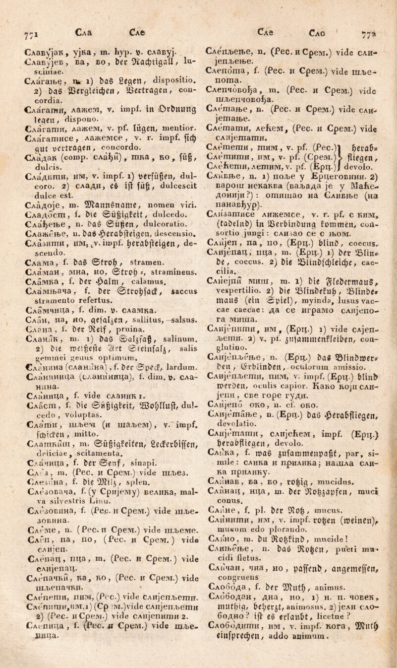 ryrrj Сл& Сле t j Славујак, ујна, m. hyp. р. славуј. Славујев , ва, во , bec 9i'ac^tigatl, lu- sciniae. Слагање, д* i) Dag Segen, dispositio» 2) baš dergleichen, Vertragen, con- cordia. Слагагои, лажем, v. impf, in OrDntmg legen, dispono. Слагагшт, лажем, v. pf. lügen, mentior. Слагагписе, лажемсе, v. r. impf. јјф gut vertragen, concordo. Сладак (comp, слађи), шна , ко , fü§, dulcis. Сладпти, Iiivr, v. impf. i) verfügen, dul- coro. 2) слади, e$ tji filjj, dulcescit dulce est. Сладоје, m. 9Jiann£name, nomen viri. Сладоспт, f. E>ic ©ufjigEeif, dulcedo. Сла^ење , n. Daš ©ü§en, dulcoratio. Слажење, n. baö «fieröbftetgen, descensio. Слазити, nivij tv. impf. Ijerabjleigen, de- scendo. Слама, f. ba£ ©frof) , stramen. Сламан, ivma, но, ©tnH) =, stramineus. Сламка , f. ber *£)ölm , calamus. Сламњача, f. ber ©trohfacf, saccus stramento refertus. Сламчица, f. dim. p. сламка. Слан, на, но, gefallen, saliitus, -salsus. Слана, f. Der Dletf, pruina. СланЛк, m. 1) baö ©aljfa§, salinum. 2) Die n>ei$efte 2irt ©reinfaf^, salis gemmei genus optimum, Сленина (слашша) ,f. Der ©ped?, lardum. Сланиница (сланиннца), f. dim. p. сла- нина. Сланица, f. vide сланик 1. Сласш, f. Die ©üfjigteit, 3Bo!)llu{i, dul- cedo , voluptas. Сла пш, niJbevi (и шаљем), v. impf, fcptđcn , mitto. Слагтшш, m. ©üfjigfeifen, £ecfetbiffen, deiieiae , scitamenta. Слачица, f. Der ©enf, sinapi. Сл з , т. (Рес, и Cpeivi.) vide шљез. Слезбна, f. Die , splen. Слезовача* f. (у Сријему) велика, mal- va silvestris Linu. Слсзовина, f. (Pe,Q. и Срем.) vide шље- зовина. Слеме., n. (Рес. и Срем.) vide шљеме. СлРп , па, по, (Рес. и Срем.) vide слијеп. Слепац, пца, т. (Рес. и Срем.) vide слијепац. Слепачћи, на, но, (Рес. и Cpeivi.) vide шљепачки. Слепеши, пим, (Рсс.) vide слијепљелш. Слспитци,им,1) (Ср :ivi.)vide слијепљети 2) (Рес. nCpeivj.) vide слнјепити 2. Слепица , f. (Рес. д Срем.) vide шље- хшца. Слб Сло 772. Слетшење, n. (Рес. и Срем.) vide сли- јепљење. Слепогпа, f. (Рес. и Срем.) vide шље- пота. Слепчовођа, т. (Рес. и Срем.) vide шљепчовођа. Слетање, n. (Рес. и Срем.) vide сли-* јетање. Слешати, леЕем, (Рес. и Cpervi.) vide слијетати. Слетеши, гпим, v. pf. (Pec.)l fjerab* Слетити, им, v. pf. (Срем.)Ј, fliegen, СлеЕети, лешим, v. pf. (Ерц.)Ј devolo. Слпвње, n. 1) поље y Ерцеговини. 2) варош неканва (ваљада je у МаЕе« донији ?) : огпишао на Сливње (на ианав^ур). Слизатисе лижемсе, v. r. pf. с kiim» (tabelnb) tn derbmbmtg fommen, con- sortio jungi: слизао ce e њом. Слијеп, па, no, (Ерц.) bltnö, coecus» Слијепац; пца, т. (Ерц.) i) Der dlins De, coecus. 2) Die dlinDfchletche, cae- cilia. Слиејпи миш, m. 1) Die $lebermau§ * vespertilio. 2) Die ^ltnDefn^ f ^linbe* maitö (ein ©piel), myinda, lusus vac- cae caecae: да се играмо слијепо- га миша. Слијегтти, им, (Ерц.) i) vide слјеп- љегпи. 2) v. pf. ^utammenfletben, con- glutino. Слијепљење, n. (Epi;.) Dast 33linbmets Den , (SrWinben, oculorum amissio. Слијепљети, пим, v. impf. (Ерц.) blin^ merDen, oculis capior. Како којисли- jemi, све горе гуди. Слијепб око, n. cf. око. Слијешање, n. (Ерц.) Daö ^erabfliegen, devolatio. Слијешаши, слијеЕем, impf. (Ерц.) berabjliegen, devolo. Слбка, f. шаб §ufammenpafjf, par, si- mi Je: слика и прилика; нашла сли- на прилику. Сланав , ва , во , ro|ig , mucidus. Слинац, нца, т. Der 9iO|japfen, muci conus. Слине, f, pl. Der mucus. Слинити, nivt, v. impf, ro^en (шетеи)л mueuni edo plorando. Слпно, m. Du IRo^BtnD, mucide! Слињење, n. Daö pueri mu- cidi fletus. Сличан, чна, но , paffenD , angemeffen, congruens Слобода, f. Der üftufl), animus. Слободан, дна, но, i) н. п. човек» mutbip, be^erjt, animosus. 2) јели сло-- бодно ? ijf erlaubt, licetne ? Слободити, им, v. impf, пога, $htfl> etnfpredjen, addo animum.