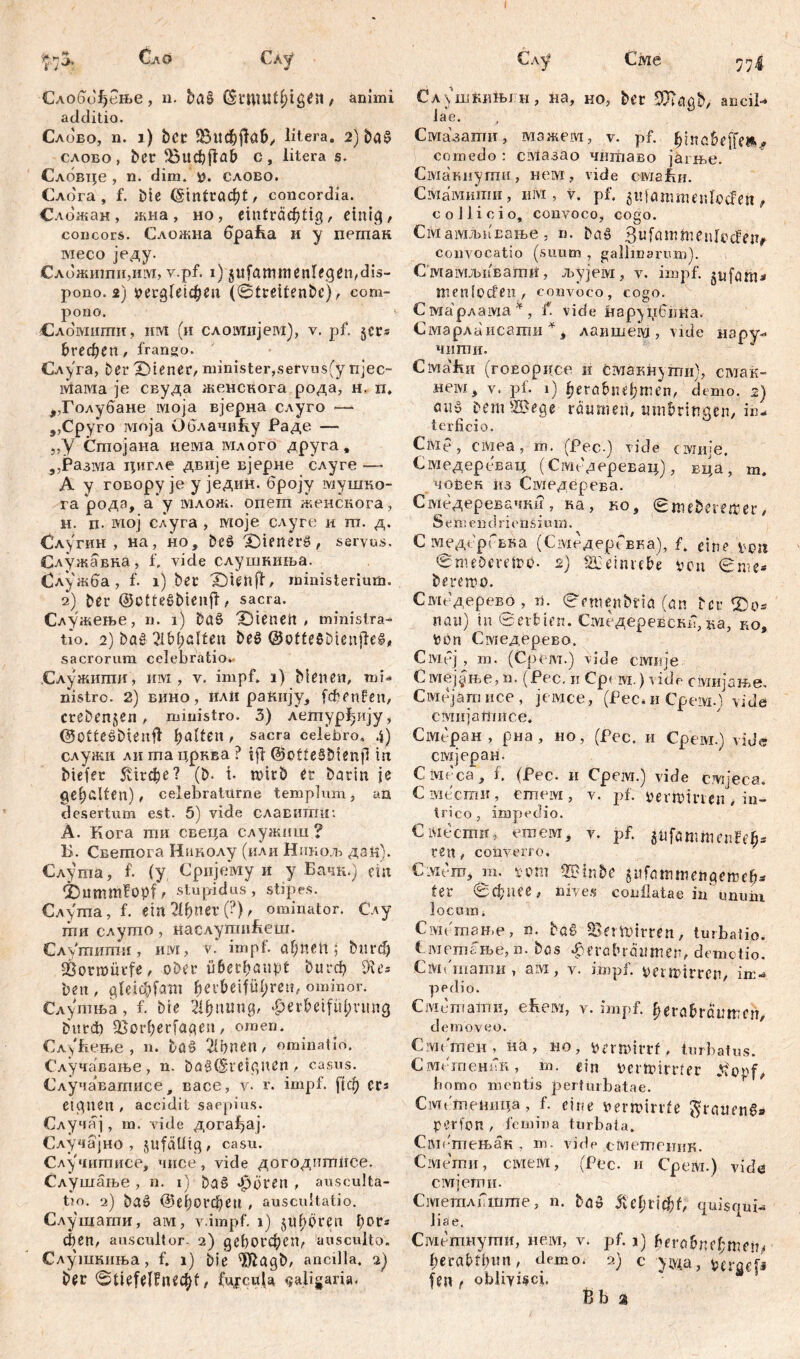 Civie 7 Сло Слу Слобифење, n. baß (Snuut^ig^n , animi additio. Слово, n. i) bet ^ВифјТав, litera. 2) baß слово, ber ^ÖUdjflab c, iitera s. Слбвце , n. dim. слово. Слога , f. bie (Sintradjt , concordia. Сложан , жна, но, einträchtig r einig, concors. Сложна браћа и у пегпак месо једу. Сложиши,им, v.pf. i) §ufammenlegen,đis- pono. 2) »ergteidEjču (štreitenbc), com- pono. i Сломити, invt (и сломнјем), v. pf. §сг® £>гефеп, frango. Слуга, ber Z)iener, minister,servus(y njec- iviaivia je свуда женснога рода, н, п. ,,Голубане моја вјерна слуго —* „Сруго моја Облачићу Раде — „У Стојана нема млого друга, 5,Разма цигле двије вјерне слуге —> А у говорује у једин. броју мушко- га рода, а у млож. опеш женскога, н. п. мој слуга , моје слуге и ш. д. Слугин , на, но, beß £)ienerß, servus. Служавна, f. vide слушниња. Служба, f. i) ber X)icnfi/ ministerium. 2) ber ©ctteßbieufi, sacra. Служење, n. 1) böß dienert# ministra- tio. 2) baß 21bl;alten beß ©otteßbienjfeß, sacrorum celebratio*. .Служити, им , v. impf. 1) bienen, mi- nistro. 2) вино, илп ракнју, fcfienFen, creben^en , ministro. 3) летур^ију, ©Otteßbmtft galten , sacra celebro, 4) служи ли ша црква ? ifl ©otteSbtenjl in biefer Kirche? (b. i. rcirb er barin je gehalten), celebraturae templum, an desertum est. 5) vide славигаи: A. Кога mn свеца служиш ? Б. Светога Наколу (или Никољ дан). Слута, f. (у Сријему и у Бачћ.) ein 2)umtttfopf, stupidus, stipes. Слугпа, f. ein 21ђпег (?) t ominator. Слу ти слушо, наслутиБеш. Слушиши, им, V. impf, ahnen ; burdj 23ormürfe, ober nberhanpt burch iKe= beit, gleichfam fyevbetfütyren, ominor. Слутња, f. bte Ћђптир ^erheifuhnmg burđ) 5ßorherfagen, omen. Слу&ење , n. baß 21hnen, ominatir*. Случавање, n. baß(£retgurn , casus. Случа^атисе, васе, v. r. impf, fiф сгз eignen , accidit saepius. Случај, m. vide дога^ај. Случајно , zufällig , casu. Случитисе, чисе, vide догодитнсе. Слушаље , n. iY baß фогеп , ausculta- tio. 2) baß (ЗДогфеи , auscultatio. Слушагпи, ам, v.impf. 1) jtthören l)0V* феп, auscultor- 2) дсђогфеп, ausculto. Слушкиња, f. 1) bie $ftagb, ancilla. 2) ber 0tiefelFnechf / fupeuU caligaria. c.\y Сл\шкињјн , на, но, ber 26?agb, aneil-* iae. Смазати, мажем, v. pf. comedo : смазао читаво јагње. Смакнугпи, невд, vide свдарц. Смамишн, им, v. pf. gufammenlođen, collicio, convoco, cogo. Смаммсање, n. baß Bufammeulocfeur convocatio (suum , gallinarum). Смамљиваши, љујем, v. impf, gufam* menlocfen, convoco, cogo. Смарлама*, f. vide нарурбпка. Смарлаисати *, лаишеш , vide шру** чиши. C ivi а ft n (гоЕОрисе и смакн}ггш}, смак- нем, v. pf. 1) herafcnehmen, demo. 2) auß bem^Bege raimien, nmbringen, in- terficio. Civie, civiea, m. (Pec.) viele ciwiije. Смедеревац (Смбдеревац), вца, m. човек из Смедерева. Смедеревачки , ка , ко, 0mebereiter, Seinendrieüsium. СмедсрГвка (СмедерГвка), f. eine wn 0mebcretpo. 2) SBeinrehe ven вте- beremo. Смедерево , n. 0emenbtia (an ber T>o= nau) in Serbien. Смедеревскв,ва, ко, Pbn Смедерево. Civiej , m. (Opem.) vide civmje Cмеј§ње, n. (Pec. n Cpf m. ) vide смијање. Cwiejäm исе , jeivice, (Pec* и Cpeivi.) vidä смијашпсе. Civitран , рна, но, (Рсс. и Срем.) vide сшјеран. Civit'ca, f. (Рес. и Cpeivr.) vide смјеса. Смести, етем, v. pf. »ertoirten, in- trico, impedio. C месгпи, етем, v. pf. ^fammenfeh- ren, converro. Civiero, m. vom 2Btnbe jufattimehgemeh* ter ©фпее, nives conflatae in imum locum * Civieтање, n. baß SfrUiimn, turbatio. Сметање, n. bos ^eraluaiunen, demotio. CiVii тати , a ivi , v. mml. penpitren, im- pedio. Civicmatnn, ehem, v. impf, herabraumen, demoveo. Cffli'men, иа, ho, bnmirrf, turbatus. Сшегпенпк, m. ein pertpirrfer homo mentis perturbatae. Сметеппца, f. eine »erroirrfe groaenß« per ion , femina turbata. Смршењак , m. vide сметеник. Смегаи, смем, (Pec. и Срем.) vidu смјети. СметлГшше, n. baß fteljvifyt, quisqui- liae, Смешнути, ием, v. pf. 1) berohnehmen^ herabtinm, demo. 2) c уада, ptraefs fen , obliyi^ci. ßba