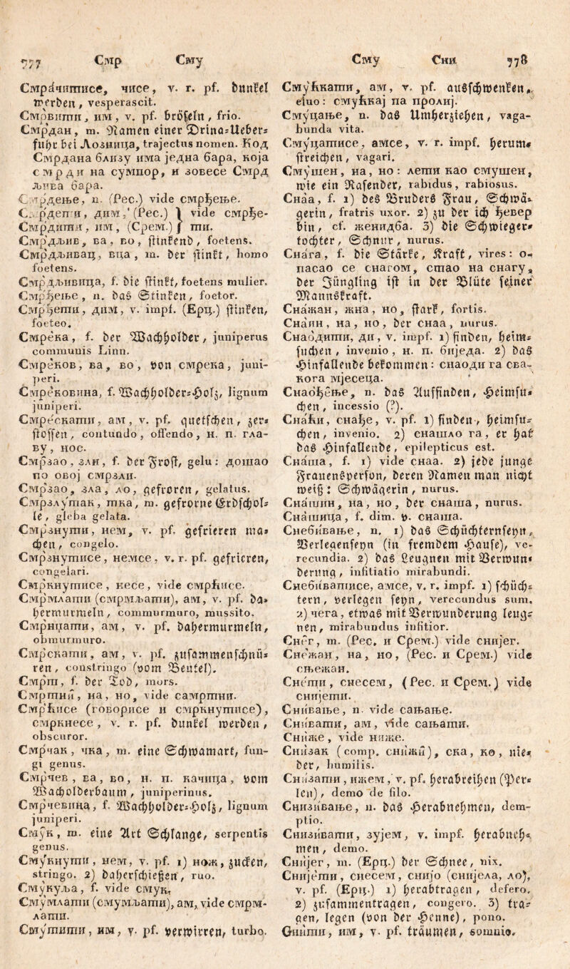 Сни Смр Сму Сму 71& Смр^чшписе, чисе, v. г, pf. bmtM inerben, vesperascit. Смрвигпи, им, v. pf. bröfeltt, frio. Смр’дан, m. 9iamen einer SDrinüstte&ers fllt)C bei Лозница, trajectus nomen. Код Смрдана близу invia једна бара, која смрди на сумпор, и зовесе Смрд љива бара. С 'Т^дење, n (Рес.) vide смр^ење. С., р'дешц, дпм 5'(Рес.) 1 vide смрђе- Сгардити, им, (Срем.)Ј ши, Смрдљив , ва , eo , fltnfenb , foetens. Сјугрдљивац, вца , m. bet flinft, homo foetens. С^грдљивица, f. bie fHttff, foetens mulier. СмрЈрјеље, n. ba§ 0tinfen, foetor. Смррегпи, д ii ivi, v. impl. (Ерц.) ftuffen, foeteo, Смрека, f. bet ‘2Ваф£)0^ег, juniperus communis Linn. CivipeROB , ва , во , pon смрека , juni- peri. Садреновина, f. ^ac^^olbers^olj, lignum juniperi. Смреснагпн, aivi, v. pf. quetfeben, §er* ft offen , contundo , offendo , H. п. гла- ву, нос. Смрзао, злн, f. bct ^jroff, gelu; дошао по овој смрзли. Сздрзао, зла, ло, gefroren, gelatus. Смрзлугпак, шка, m. gefronte (Srbfd;oI? le, gleb a gelata. Смрзнуши, нем, v. pf. gefrieren me» феп , congelo. Смрзнушисе, Heivice, v. r. pf. gefrieren, congelari. Смрннугписе , кесе, vide civiphiice. Смрмлати (смрхмљати), aivi, v. pf. ba* l;etmurmeln, commurmuro, mussito, Смрнпаши, aivt, v. pf. batjermurmeln, obmurmuro. Смрскати, aivr, v. pf. $иГаттепГфпи» ren, constringo (pom Beutel). Civiprn, f. ber r£ob, mors. Смргпни, на, но, vide самргпни. СмрЕисе (говорисе и смрннутисе), смркнесе , v. r. pf. bimfel 'merben, obscuror. Смрчак, чка, т. eine 0фшатаг1, fun- gi genus. Смрчев , ва, во, н. п. качица, рот ffBadpoIberbaum , juniperinus. Смрчевина, f. 2баф1;о10егг|>о4, lignum juniperi. Смук, m. eine 21rt 0ф1апде, serpentis genus. Смукнути, Heivr, v. pf. i) нож, §uc?en, stringo. 2) bafjerfdjießen , ruo. Смукуља, f. vide смугд Смумлати (смумљати), ам, vide ciYipwi- лагпи. Смутшпи, им, у. pf. pertpitten, turbo. СмуЕкати, ам, ▼. pf. auefd^wen^ett eiuo: смућкај па пролиј. Смуцање, n. baS Umbet$te^en, vaga- bunda vita. Смуцатисе, амсе, r. r. impf, fjerum* ftreidpen, vagari. Смушен, на, но; лети као смушен, аче ein S^afenbetr, rabidus, rabiosus. Снаа, f. i) be§ S3ruberS $rau, 0фша* gertn, fratris uxor. 2) §u ber 1ф ђевер bin, cf. женидба. 3) bie 0ф«ие$ег» 1офСег, 0фппг, nurus. Снага, f. bre 0tätfe, ^raft, vires: o~ пасао ce снагом, сгпао на снагу* ber Sünglmg tft in bet 2$!üte fefnet 3Rann6fvaftr Снажан, жна, но, ffat?, fortis. Снаин, на, но, ber снаа, nurus. Снабдиши, ди , v. impf, i) finben, Ijeints fudyen , invenio , н. п. биједа. 2) ba§ .fnnfölleube befommen: снаоди га сва~ кога мјеседа. Снабђење, n. ba§ 2fufftttbett, ^eimfit« феп , incessio (?), Снаћи, сна^е, v. pf. i) finben, ^eimfn- феп, invenio. 2) снашло га, et i)<xt ba0 «^infallenbe , epilepticus est. Снаша, f. 1) vide снаа. 2) jebe junge grauenSperfon, beten tarnen man ntd^f mei§: 0фтадег1п, nurus. Снашин, на, но, bet снаша, narus. Снашица, f. dim. р. снаша. Снебивање, n, 1) baö 0ф1!ф1егп(ерп, ®ßer!egenfepn (in ftembem ^aufe), ve- recundia. 2) ba£ ßeugnen mitiBermun« berttng t infitiatio mirabundi. Снебнвапшсе, aivice, v, r. impf, i) {фифг tern, perlegen fepn, verecundus sum. -л) чега, etmaö mit SJermunbetung leug? nen, mirabundus infitior. Снбг, m. (Pec, И CpeivT.) vide снијег. Снежан, на, но, (Рес. и Срем.) vide сњежан. Снети , снесем, ( Рес. и Срем. ^ vide снијети. Снивање, n. vide сањање. Снивати, ам, viđe сањати. Сниже, vide ниже. Снизак (сотр. снижи), ска, ко , nie» bet, humilis. Снизаттш, ижемv, pfa f)era&mf;en (^)ete lcn) / demo de filo. Снизивање, n. baß facra&nefdticn, dem- ptio. Снизввати, зујем, v. impf, fjeta&ttefk men, demo. Снијег, m. (Ерц.) ber 0фпее, nix. Снијети, снесем, снијо (снијела, ло}, v. pf. (Ерд.) i) l;erabtraaen , defero. 2) jufammendagen, congero. 3) tia^ gen, legen (pon ber *f?enne), pono. Gmimii, им, v- pf. fvauwen, somnio.