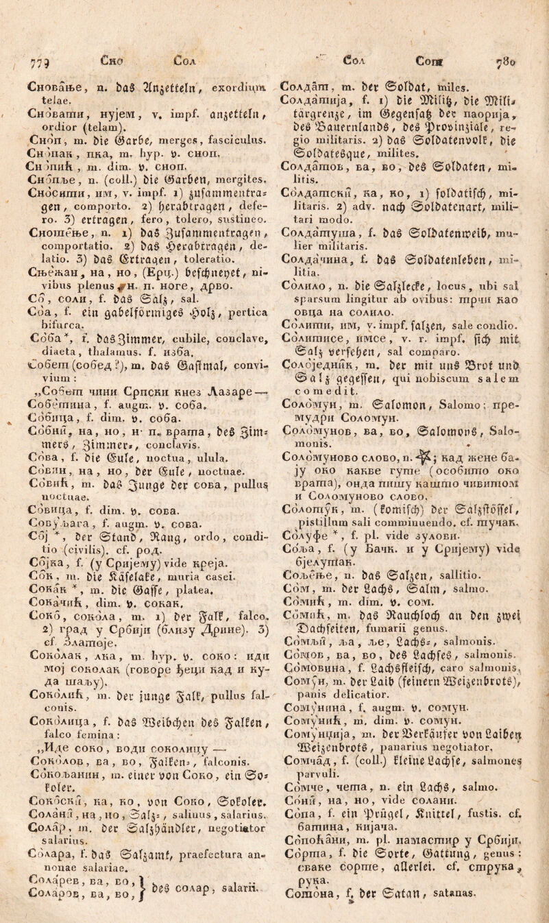 77? Сновање, n. ba§ ^In^etteln, exordium telae. Сноваггш, нујем, v. impf, an^ettelu / ordior (telam). Сноп, m. bte (|5ar6e, merges, fasciculus. Сн >пан , пка, m. hyp. 0. сноп, Сн шиб. , m, dira. ». сноп, Ch опље , n. (coli.) Me ©arbett, mergites, Сносипш, ulvi, v. impf, j.) §ufammenfras gen , comporto. 2) fjera.btragen , defe- ro. 3) ertragen, fero, tolero, sustineo. Сношење, n. i) bad .3ufawmen£ragtn» comportatio. 2) ba§ фега&ЕгадбП , de- latio. 3) ba£ Ertragen , toleratio. Сњежан, на, но, (Ерц.) befcfjuepet, ni» yibus plenus ^гн. п. ноге, дрво. Cd, СОЛИ, f. baö ©al$, sal. Cda, f. ein gabelförmige^ ФоГ$, pertica bifurca. Сбба*, f. ^аб-З^ШШвГ/ cubile, conclave, diaeta, thalamus, f. изба. Собет (собед ?), m. Da£ dSajlmal, convi- vium : ,,Собет чини Српски кнез Лазаре — Собетица, f. augm. o. соба. Сббица, f. dim. t>. соба. Сббни, на, но, Н’ п, врата, beö Sim- merö f 3tw*ner*, conclavis. Сбва , f. Me (Stile# noctua, ulula. Совин, на , но, ber (Bule? noctuae. Cobuft, m. ba? 3ung0 ber сова, pullus noctuae. Сбвица, f. dim. 55. сова. Сову/para, f. augm. 0. сова. Cd] *, Der ©tanb/ 9tang, ordo, condi- tio (civilis), cf. род. Сојка, f. (y Cpnjeivjy) vide креја. Сок , in. bie Äafelafe# muria casei. Сокак *, m. btc ©affe# platea. Сокачиђ, dim, fc. сокан, Сокб, соибла, m. 1) ber ^aTF, falco. 2) град y Србији (близу Дрнне). 3) ef Злашоје, Сокблак , лна, т. hyp. b. соко : иди ivtoj сонолан (говорс јђеци над и ку- да шаљу). Сокблнћ, m. beu funge galt/ pullus fal- conis. Сокблица, f. ba§ ЗДЗД&феп beö Ralfen, falco femina : ,,Иде coho , водн соколицу —• Сонблов, ва , во, Ralfen*, falconis. Соиољашш, m. einer oou Соко, ein ©0* fofer. CoHocKu, на, но, oon Coro # ©ofolet. Соланб , на , но , ©aljs t salinus , salarius. Солар, m. ber ©alsljcmbler, negotiator salarius. Сблара, f. ba3 ©aljamf/ praefectura an- nonae salariae. Соларев, ва, во, } . Соларов, ва, бо,ј солар, salarii. Солдапт, m. bcr ©olbat# miles. Солдатија, f. 1) bie s2ftilik, bie TOtu tärgrenje, im @egenfa| ber паорија, beS ^Bauernlanbtl, De§ фго»т$Ше, re- gio militaris. 2) baš ©olbatenoclf, bie ©olbategque, milites. Солдагпов, ва, во, beö ©olbafen, mi- litis. Солдашсни, ка, но, i) folbattfcf)# mi- litaris. 2) adv. паф ©olbatenart, mili- tari modo. Солдатуша, f. baš ©olbafenmetM mu- lier militaris. Солдачина, f. baS ©olbateilleben, mi- litia. Солило, n. bie @af$Iecfe, locus, ubi sai sparsum lingitur ab ovibus: трчи као овца на солило. Солити, им, v. impf, fallen# sale condio. Солитисе, имсе, v. r. impf, рф mit ©а!$ tferfcfjen, sal comparo. Солбједник, m. ber mit tm§ 53rof tmb ©alj gegeffett, <jui nobiscum salem comedit. Соломун, m, ©alomon, Salomo; npe- мудри CoAOiviyH. Срлбмунов, ва, во, ©ßlomPH§, Salo- monis. * Соломуново слово, n.^; кад жене ба- ју оно какве гуте (особигпо око врата), онда пишу кашшо чивитом и Соломуново слово. Сблотук, т. (?от1[ф) ber ©til^flöffef # pistillum sali comminuendo, cf. гаучак, Сблуфе Y, f. pl. vide зулови- Сбља, f. (y Бачк. и y Сријему) vide бјелутак. Сољење, n. ba§ ©al^en# sallitio. Coivi, m. ber 2афб, ©alm, salmo. Cdiviiib , m. dim. cow. Cdivitifi, m, ba6 ^аиф!оф au ben §mei T)ađ;feiten# fumarii genus. Сомљи, m, ље, 2афбг# salmonis. Согдов , ва, во, be§ 2аф[е§^ salmonis. Сбмовина, f. ßacfjSffeifc^/ caro salmonis. Coiviун, m. berßaib (feinem SBeisentrotl), pauis delicatior. Сомунина, f. augm. coviyH. CoiViyHufi, m. dim. D. сомун. Сомунџија, m. ber ^erfäufer bon üaibeit ®ei§Cnbr0t6, panarius negotiator, Сомчад, f. (coli.) f leine 2аф[е, salmones parvuli. Сбмче, чета, n. ein 2аф£, salmo. Сонн, на, но, vide солани. Сбпа, f. ein Prügel, Änittel/ fustis, cf. батина, нијача. Сбпоћани, m, pl. намастир y Србији, Cdpma, f. bie ©orte, ©attimg# genus: сване сортпе, allerlei, cf, струна^ руна. Согабна, b ber ©atan, satanas.