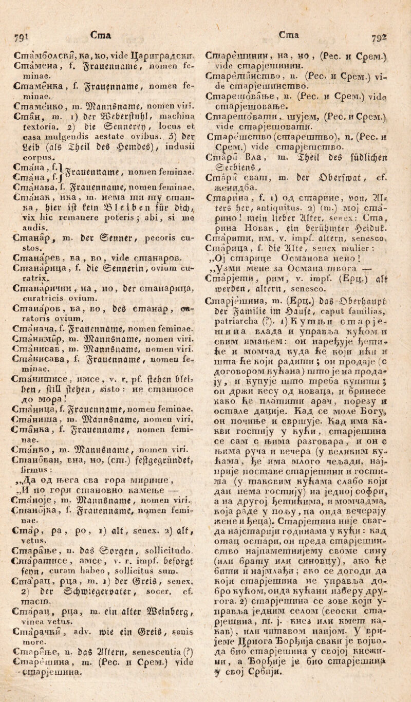 79'i Сгпамболски, ка, ћо, viđe 1|ариградсшт» Сшамена, f. §rauenname, nomen fe- minae. Сшаменка, f. ^rau^ltname, nomen fe- minae. Сшаменко , m. <Xftanrt£name, nomen viri. Стан, m. i) ber sH>ebet fhtl)!, machina textoria. 2) bie ©enneret), locus et casa mulgendis aestate ovibus. 3) bet £eib (als Zfyeil beö *£>embeg), indusii corpus« Стана, ^'l^raučtlttamč , nomen feminae. Сшанава, f. $rauentiame, nomen feminae. Станак, нна, m. нема гци my стан- ка, hier iii fetit bleiben fur £бф, vix liic remanere poteris ; abi, si me audis. Станар, m. ber ©emter, pecoris cu- stos« Станарев, ва , во, vide станаров. Станарица, f. btc ©ennetm, ovium cu- ra trix. Станаричин , иа , но, ber станарица, curatricis ovium. Станаров , ва, во , beS станар , оа- ratoris ovium. Станача, f. ^гаИСГШЛШ^ nomen feminae. Станимбр, m. üftanngname, nomen viri. Сшанисав, m. 931аппбпате, nomen viri. Сшанисава, f. £srau*nnctme, nomen fe- minae. Станитисе, имсе, v. r. pf. flehen bftu beti / ftiH fielen, sisto: не станиосе до iviopa! Станица, f. ^raucnname, nomen feminae. Сгааниша, m. ^Шаппбпате, nomen viri, Сшанка, f. £*rauemtame, nomen femi- nae. Станко, m. Ш^апибпатв, nomen viri. Станбван, вна, но, (cm-) feftgegtunbeC firmus : ,,Да од њега сва ropa миригае, ,,И rio гори становно камење — Станоје, т. 1Шаипбпате, nomeu viri. Станбјпа, f. graitennamc, пфпеп femi- nae. Cmap, pa , po , 1) ait, senex. 2) alt# vetus. Сгпарање, n. baS @prgfn, sollicitudo. Спгаратисе, амсе, v. r. impf, beforgt fet)n t curam habeo , sollicitus sum- Cma'pan, рца , m. 1) ber @rei8 , senex. 2) ber ©d)wiegeibatet, socer, cf. macm. Старац, рца, m. ein alter Weinberg, vinea vetus. Сгпарачт?5 adv. wte ein ($tetS, senis more. Староње, n. bß§ 2Шегп, senescentia (?) Старешина, m. (Pec. 11 CpeiM.) yide - сшарјешина. 795 Старештшн, на, но , (Рес. и Срем.) vide старјешинин. Старетинство, n. (Рес. и Срем.) vi- de старјешинство. Старешбвање, n. (Рес. и Срем.) vido старјешовање. Старешовати, шујем, (Рес, и Срем.) vide сгпарјешовати. Старешство (старештво), n. (Рес. it Срем.) vide старјСшство. Cmapi Вла, m. Xt>eil beg fübltdEjen Serbiens , Cmapl сват, m. ber Oberfmat, cf. женидба. Сптарина, f. 1) од старине, twn, 2(ls terü hei', antiquitus. 2) (m.) мој cma- рино! mein lieber 2llter, senex: Cma, рина Новак, ein berühmter ^eibuE. Сшарити, invi, v. impf, altern, senesco. Старица, f. bie^Hte, senex mulier: ,.Oj старице Османова нено ! „узми мене за Османа твога — Старјети, рим, v. impf. (ЈЕрц.) alt werben, altern, senesco. Старјешина, т. (Ерц.) bag Oberhaupt ber Familie im -£)aufe, caput familias, patriarcha (?). 1) K y m lh и cmapje- шина влада и управља nyfioivi ii свим имањем: он наређује ipjmu- fie и момчад вуда fce који iifm n шта He ноји радигтш; он продаје (с договором куНана) шгао je на прода* ју, и нупује шшо треба купити $ он држи несу од новаца, и бринесе нако Не платити арач, порезу и остале дације. Кад се моле Богу, он почиње и свршује. Кад има ка- кви гостију у куБи, старјешина се сам с њима разговара, и он с њима руча и вечера (у велнким ку= fiaivia, ђе има млого чељади, нај» прије поставе старјешини и госгпи« та (у таксвим кућама слабо ноји дан neivia гостију) на једној софри^ а на другој ђетићима, и момчадма, која раде у пољу , па онда вечерају жене и ђеца). Старјешина није сваг- да најстарији годинама у куБи : кад отац остари, он преда старјешин» ство најпаметнијему cBoivie сину (или брату или синовцу), ано Бе битн ii најмлађи 5 еко се догоди да ноји старјешина не управља до- бро Hyfioivi, онда кућани изберу дру- гога. 2) старјешина се зове noju у- иравља једним селом (сеоски ста- рјешина, т. ј. кнез или кмет ка- кав), или читавом наијом. у ври- jeivie Дрнога Ћорђија сваки ]е војво- да био старјешина у својој кнежи- ни, а Ђорђије je био старјешдн^ j свој Србијн,