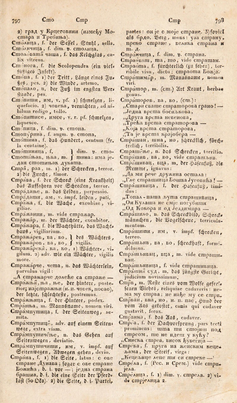 797 Сгпо 19® Сптр 2) град у Ерцеговини (између Мо* сгпара ii Требиња). Стполица, f. ber ©effel, ©fuf;I, sella, Стпаличица, f. đim. *>. сшолица. Сгполиваша чаша, f. baö ^с!фд1аб , ca- lix vitreus. Cm mora, f. bie Scolopendra (ein fyüU füjjtgeß 3nfe!t). Cmdria, f. j) ^er £rtff, £änge etneš> pes. 2) Die QBtnbe, artemo, Стопало, n. Der im engjien s-$er* fiaitbe, pes. Cm Jmimii, им, v. pf. i) f$meT$*n, li- quefacio. 2) човека, #егтф!еп, ad ni- hilum redigo , tollo. Стопипшсе, mvice, v. г. pf. [фте1$еп, liquesco. Стопица, f. dim. *o. cmona. Стопурина , f. augm. ». cmona, Стотина, f. Daš Jpunbert, centum (fr, la ceutaine). Стотиница, f. 1 dim. cmo- Стотшак, њка, m. J mima: invia je- дан стотињак дуката. Cmpä, paa, m. i) ber ©фге$еп, terror. 2) bie -5Hrd)t, timor. Страва, f. Der ©фгес? (eine jvranf^eit) baš iUiffa^ren »or ©фгес!?сп, terror. Страдање, n. baš ßetben, perpessio. Страдати, ам, v. impf, leiben / pati. Стража , f, Die ШЗафе , excubiae , vi- giliae. Стражанин, m. vide сгпражар, Стражар, m. Der ШЗафСес, excubitor. Стражара, f. bie ЗбаффиИе, ba8 2баф1* ()ait0 , vigiliarium. Сшражарев, ва, во, \ beä ЗВаф£ег0, Стражаров, ва, во, f vigilis. Стражарски, ка, ко, i) ШЈаф1ег*г vi- gilum. 2) adv. rote ein Шафиr, vigilis more. Стражарче, чета, n. ba8 *Шаф(сгГет, parvulus vigil : „A стражарче доле&е ca страже — Стражњи,ња , ње, Der ^intere, poste- rior; најстражњи (н. п. човек, посао), ber le^te, |ф(еф1еј1е, postremus. Стражњица, f. ber Hintere, podex. Страиња, т. üD?anns>ttame, nomen viri. Сгорампутица, f. ber ©eifenmeg, se- mita. Стрампутице, ady. auf einem ©eifens meqe , extra viam. Стрампутичење, n. baš @ef>en auf ©eifeimcgen, deviatio. Стрампутичити, mvr, y. impf, auf ©ettenwegen, 2lbn>egen geben, devio. Страна, f. i) bie ©eife , latus: c ове стране Дунава; fogar c ове стране Божића, 6. i. уог —; једна страна брашна, b-1. bie eine ©eite ber^ferb* Crrrp partes: oh je c ivioje сптране,. 3) ölö брдо, ißetg, mons: уза страну, преко стране , велпка страна н m. A- Странчица , f. dim, страиа. Страовит, ma, mo, vide страшан. Cmpadma, f. ftirđjteđiđ) (§tt (eben), ter- ribile visu, dictu; empaoma Божја. Стратимпр, m. 9J?ann$name , nomea viri. Cmpamop, ro. (cm.) 2h't 5vrauf, herbae genus. CrnpamopoB, ва, во, (cm.): ,,Стари свате страторова грано! —* „Једна врста босиљнова, „Друга врста невеноЕа, „ТреБа врсша сшратор(>ва — ,,Koja врста страторова, ,fTa је врста крајобера — Страшан, шна , но , ЈфгесШф , furc$* tcdiđ), terribilis. Страшбње, n. Dcš ©cfjrecfen, torritio. Страшив , ва, во, vide страшљив. Страшивац, вца, т, bfr ^afenfuf, Die iit? em me, ignavus: „Да ivi ii рече дружина осшала: „Гле страшивцаБошка ЈуговиБа ! —- Страшпвида, f. ber ^ajeufug, timi- dus : „Топал-паша љута сгарашибица, „Он Кулаша не сшје погубити „Од Кокора и од Јездимира — Страшило , n. baö ©фгесЈШЦ)/ ©фгtđ* тбппфе«/ bie £>оде^феие, terricula- mentum. Страшиши , ihm , v. impf, [фгес^еп, terreo. Страшљив, ва , во , [фгес!фа[£, formi- dolosus. Страшљивац, вца , т. vide страши- вац. Страшл>ивица, f. vide страгаивнца. Страшни суд, m. ba8 jitngjfe judicium novissimum. CnqjB, m. Dcefte einea ttom ©olfe gefref- feneit 2>iefješ, reliquiae cadaveris: не- wia iviy стрва; не на^е iviy ce стрв- Стрван, вна, но, н. п, пас, Jpmib bec 0m '21(1-0 gelüftet, canis qui cadaver gustavit, ferox. Сгпрвина, f. ba8 2la§, cadaver. Cmpt'a, f. ber ©афиогГргипд, pars tecta prominens: nima mu стојиш под стреом, me не идеш y нуБу? „Сниска empea, висон јђувегија — Стрека, f. пруга на женсним кеце« љама , ber ©treif, virga: „Кецељице депе ти си сптреке —! Стрела, f. (Рес. и Срем.) vide cmpiu јела. Стрелица, f. i) dim. y. стрела. 2) vi-