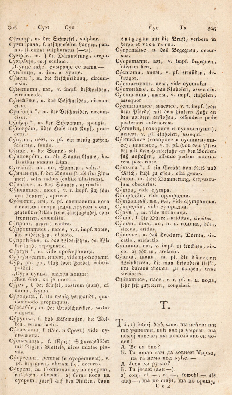 Сбмпор, m. ber <Sc$roefeI, sulplmr. Cyiviri 'рача, f. aefcbmefelter ßappen, pan. uns (lacinia) sulphuratus (—<ta). Сумран, m. | bte ^Dämmerung, crepu- Сумрачје , m.J sculum : „Сунце заЈђе, сумрачје ce ваша — Сунашце, u. ciim. v, сунце. Cj'nem *, m. bie 53e|d;neibiuig, circum- cisio. Сунетити, им, v. impf, befcfpneiben, circu mcido. С3'неБење, n. ba£ 5бе[фпе10еп., circum- cisio. Сун оиија *, m. ber 33е[фпе^ег, circum- cidor. Сунђ ep *, m. bCf 0фгоатт, spongia. Суноврат, über £а1$> unb ft'opf, prae- ceps.* С)'нугпи, нем, v. pf. ein wenig gieren/ fdnnten, fundo. ССнце, n. bte @onne, sol. Сундокрега, m. oie Sonnenblume, he- li-uithus animus Linn Сунчанл, на, но, «Sonnen^, solis.' С^нчаница, f. ber Scnneuftrafrl (im Bini* mer) , solis radius (cubile illustrans). СГнчање, u. bci£ 0bnnen, apricatio. С(нчатисе, амсе , y. r. impf, рф jpn^ nyn (fonwen), apricor. Суочиггт, u:vi, v. pf. саешавиши кога c ким да говори један другом у очи, gegenüberflelieu (5 ш e i 2luö)agenbe), c c n - frünttren, committo. C'npom, pepen , contra. Супротитисе, имсе, y. r. impf. Roivie, fta> tviDerfe-fcen, obsisto. Cynpofteme, n. baS Wiberfe^en, berWU beipaub/ repugnatio. Сургун *, m. vide проБераница. Сургун саши, ишем , vide проћерати. €ур, ра, ро, Plafj (von §агфе), eoioris pallidi: „Cypa сукња, мадриконци: „Жив био, ко je шио — ССрла , f, ber 9vüffel, rostrum (suis), cf. киша, feyma. Суродица, f. eut wenig VerWattbf, quo- dammodo propinquus. CypfcaffoB, m. ber ©robfcfjneiber, sartor vulgaris. Сурупша, f. bpö 5cäfen?affer, bie ^ol* fen , serum lactis. С,-снен$ица, f. (Pec. и Срем.) vide cy- сњежица. Сусњежица , f. (Ерц.) вфпеереЦо&ег mit Siegen, ©lattete, nives mixtae plu- viis. Сусрести, рстем (и сусретнем), у. pb begegnen; obviam lio, occurro. Cyepem , m. 1) отишао iviy на cycpem , entgegen, obviam, 2) 6iim < кога na cycpem, auerji auf Den ^Huefen, bann entgegen auf bie 95ruff, verbero ia tergo et vice versa. Сусретање, u. DaS '.Begegnen, occur- sus. Сусретати, ам, v. impf, begegnen, obviam fieri. Сустатпи, анем, v. pf. ermüben, de- fatigor. Суспшгнути, нем, vide eyemnfm. Сустизаље, n. bas (šmbolen , assecutio* Сустизагпи, ижем, v. impf, eiuhclen, assequor. Сустгшзатисе, ижемсе, v. r. impf, (voti bem ^Yferbe) mit bem {^intern §u§e an beu VOrbern önflo§en, ofi’endere pede posteriori anteriorem. Сустићи^ (говорисе и сустигнути), игнем, v. pf etn^oien, assequii Cycmnfuice (говорпсе и сустигнуггш- се)г игнемсе, v. r. pi. (von bem ipftc» be) mit Dem-pmterfufje an benSorber* fu$ anftofteh, ofiendo pedem anterio- rem posteriore. Сутлцја *, f. ein ©erlebt von 3*leiö unb ФШф, füljl JU eff en , cibi genus. Сутон, m. tiefe Dämmerung, crepuscu- lum obscurius. С>тра, vide сјутра. Сутрадан , vide сјутрадан. Сугпрашњн , ња , ње, vide сјушрашњи. Сутредан, viele сугпрадан. Сфгук * , m. vide кобаеица. C'C ша , f. bie X)ürte , ariditas, siccitas. Сушан, шна, но, н. п. годгна, bürr, siccus, aridus. Сушење, u. böl Xroduen, 2)Örren, sic- catio , arefactio. Сушити, им, V. irapf. 1) troefrten, sic- co. 2) Dorren t arefacio. Сушци , шака , m. pl. bie b ti r r e r n Weinbeeren, bie man befonberd (tef’t, um Daraus ütqueur би тафеп, uvae sicciores. Сцндатпсе, nace, v. r. pf. н. п. водз, fet/r fefl jjufriemi, congelari. T. a , 1) inter), ђоф, sane : ша Hcftour ma mo учиннти, ceb ако ja умрем ma невдој човечеј ma шшози ако си чо- век! Л. Ћо си био ? Б. Та innao caivi да зовнем Мирка, иа га нема код nyhe. — А. Јеси ли ручао? Б. Та jeeaivi (али—). 2) coiij. et — , et —, fomobl — als аиф — i ma no шији, ma no Bpamja Cg 2