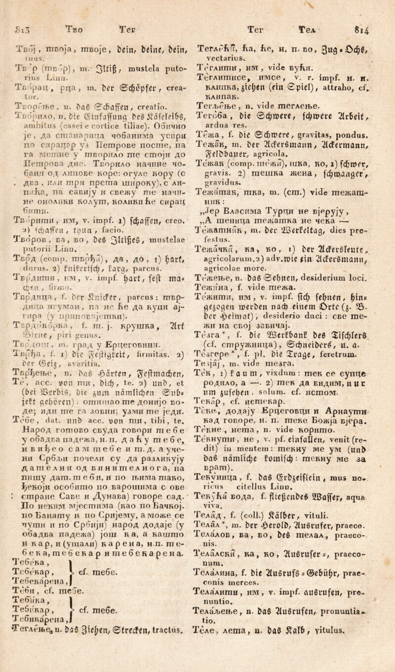 Твој, ftiBoja, гпвоје, betnc, betit/ ums. Тб'р (шб 'р), m.- ЗШ§, mustela puto- rius Limi. Твлрац, рца, m, bet 0C^epfet, crea- tor. Творбље, n. baß ©dbaffeii/ creatio. Хвбрило, n. bte (Stnfaffung beß 5vöfd>iSß, ambitus (casei e cortice tiliae). Обично je, да сптанарица чобаншпа усирп по спрацар уз Петрове лосгпе, па га метне у тЕорило ше стоји до Пегпрова дне. Творило начине чо- банл од лнпове коре: огуле кору (с . два , или три прста широку),с ли- nufia, ла савију и свежу те начн- не онодини колупг, коликиће сирац бшпи. Тв 'рштш, nvr, v. impf, i) fdjaffen, creo. ui) a ff e п , tpita , facio. Творов , ва, во, beß mustelae putorii Lima. т-врд (comp, твоЈуТ), да, до , i) f;atf, durus. 2) ?пИ?еН)ф/ farg, parcus. Тврдитаи, им, v. impf, tjavt, fefl ma* djert , firmo. Тврдица, f. berfviitcfet, parcus: твр- дшха игуман, па не Re да купи ај~ гира (у припоЕијетни). Тврдокбрка, f. гп. ј. врушка, 2ltf 5$itne , piri genus. Тврдоиг, m. град у Ерцеговинм. Твр^а, f. 1) bie ^e'jtigteit, firmitas. 2) Per (5eij, avaritia. Твр^ење, n. baß 4aärferr, fieftmctdjen, Te, асс. von гпи, bicf), te. 2) imb, et (bei SSerbiß, Du ^um патПфеп ©ub* jeft geboren): отишао me донијо во» де; иди те га зовни; узми те једи. Тебе, dat. imb асс. von пш, tibi, te. Народ готово свуда говори тебе у обадва падежа, н. п. д a R у m е б е, и в и I) е о с a ivi m е б е и т. д. а уче- ни Србљи почели су да разликују дателни од винителнога, па пншу дат. m е 6 и, и по њима тако, ђекоји особито по варошима с ове i стране Саве и Дунава) говоре сад. ЗПо некит мјестима (као поБачној. iio Банапгу и по Сријему, а може се чути и nč> Србији) народ додаје (у обадва падежа) још на, а кашто И к ар, и (ушали) карена, н.п. т е- бека, тебенар итебекарена. Тебека, 1 Тебекар, Ј. cf. тебе. Тебекарена, Ј Тбби, cf. meSe. Тебика, 1 Теббкар, cf. гпебе. Тебикарена,! Хеглбње^, n. baß ©frecfen, tractus. ТеглбБч, Ra, Re, н. п. во, vectarius. Теглштш, им , vide вуБи. Теглишисе, имсе, v. r. impf. н. н. клипка,§tel;en (ein Spiel), attraho, cf* клипак. Тегљење, n. vide шеглење. Тегоба, bie ©фтеге, |фтеге 21rbeif/ ardua res. Тежа, f. bie ©dbmere, gravitas, pondus. Тежан, m. bet 2IcFerßmann, 21cfctmann, $đbtumer, agricola. Тежак (comp, тпежи), шка, ко, i) fđjmer, gravis. 2) тешка жена, gravidus. Тежатак, тка, т. (cm.) vide пгежаш- ник: „Јер Власима Турци не вјерују, „А шеница шежатна не чека —- Тежатннн, т. bet ilöetfeltag, dies pro- festus. Тежачки, ка, ко, i) bet 21cfet*ßfeute, agricolarum,2) ady.mic ein vlcfetßmdntly agricolae more. Тежење, n. baß ©ebnen, desiderium loci. Тежина, f. vide тежа. Тежити, им, v. impf. |1ф fefmen, ^ins gezogen loetben паф einem Orte (§• 55- bet ^etmaf), desiderio duci : све me« жи на свој завичај. Тезга^, f. Die 33aerf6nn£ beß ЗДфГегб (cf. сшружнитра), ©^neiberß, u. a. Тезгере*, f. pl, bie i£tage, feretrum. Teijaj, m. vide тезга. Тек, i) f a u m , vixdum : тек ce еупце родило, a —. 2) гпек да видим, n U t um jufepen . solum, cf. HCmojvi. Текар, cf. цетекар. Тсне, додају Ерцеговцн и Арнаути над говоре, н. п. теке Божја Bjepa. Тснне , негпа, n. vide корито. Текнути, не , v. pf. einfaUen, venit (re- dit) in mentem : текиу wie ум (imb baß патИфе 5от1[ф: текну we за врат). Тенуница, f. baß (Srbjetffein , mus no* ricus citellus Linn. TenyRa вода, f. flte^enbeß 5I0öffet, aqua viva. Телад , f. (coli.) halber, vituli. Телал*, m. ber *^etolb, Tlußtufet, praeco. Телалов, ва, во, beß гаелал, praeco- nis. Телалски, ка, но, Slußtufets, praeco- num» Телалина, f. bie 21ußtufß s @e6Ü^t, prae- conis merces. Телалити, им, v. impf, anßtufen, pro- nuntio. Телаљење, n. baß 21ußrufen, pronuntia^ tio. Теле, лета, n. baß yitulus.