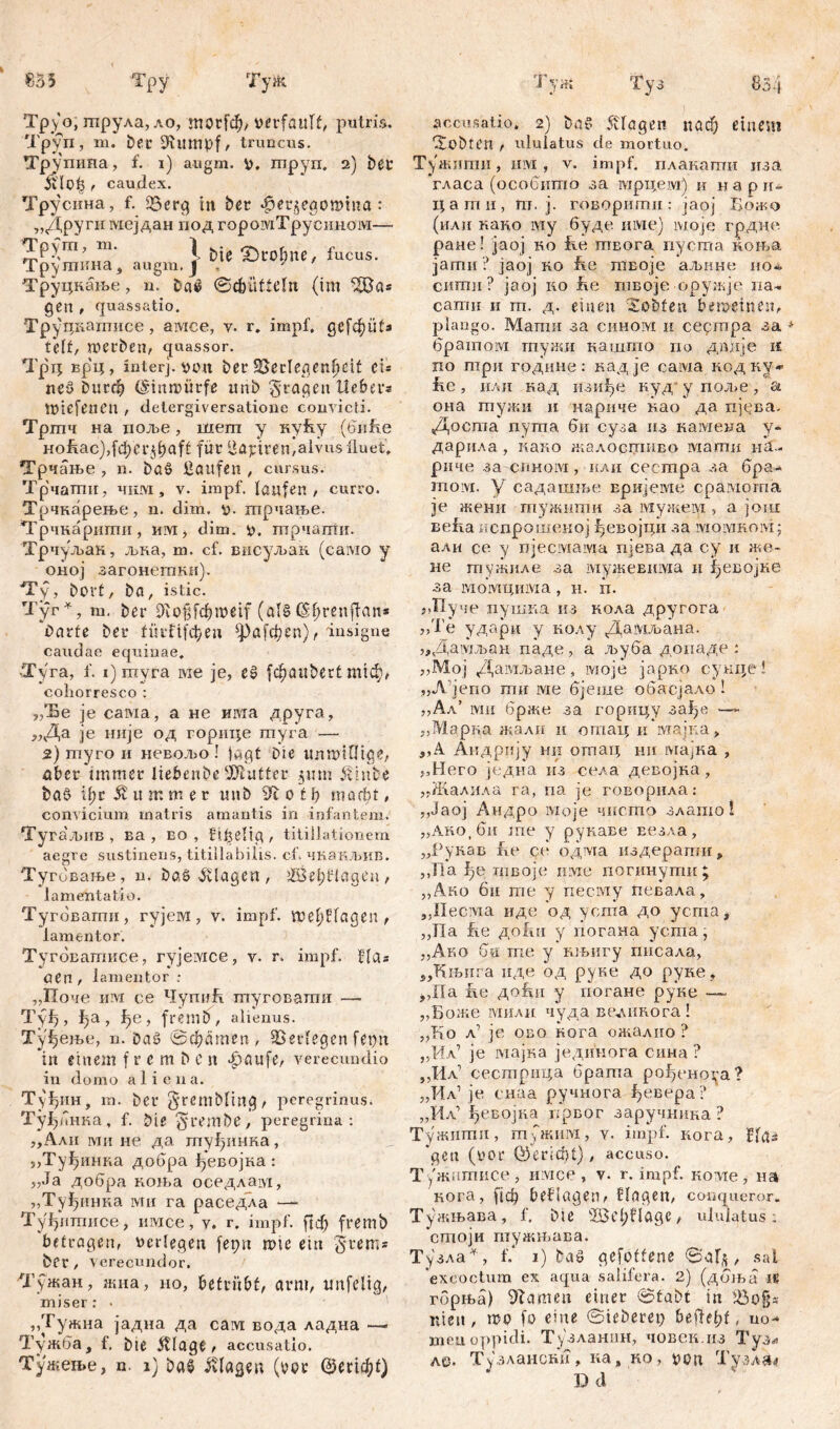 £•53 Tpy Туж i уж Ту. 83 4 Тру о, гпрула, ло, morf$/ verfault, putris. Труп, ш. Det 2Uimpf, truncus. Трупипа, f. i) augm. v, mpyn. 2) bet Jvlot} , caudex. Трусина, f. £Ser<^ in ber «jpergegomtua: „Другн мејдан под ropoiviTрусииом— 111 ‘ \ bie HDrobne, fucus. Трушкна, augm. j J ' Труцкање, n. bae ©cbütteln (im “iSBas gen , quassatio. Труциагписе , aivice, y. r, impf, gcfc^üta telt, werben, quassor. Трц врц, interpvott ber 25eclegenfjđt et* neö Durch (Snnroürfe unb fragen lieber® wiefetien , detergiversatione convicti. Тртч на цоље, шепт у нућу (биБе Hoftac),fđ)ei^baft für Tapiren,alvus fluet, Трчање , n. büö Haufen , cursus. Трчагпи, чим, v. impf. laufen , curro. Трчкарење, n. dim. V- шрчаље. Трчкарипш, иМј dim. V. птрчаггш. Трчуљак, љка, m. cf. висуљак (само y оној загонегакн). Ту, Dort, ba, istic. Tyr *, m. ber 91о|[фтси (als ($фгепфап* barte ber fürftfebeu фа[фспД insigne caudae equinae, •Tyra, f. i)myra me je, eš (фаиђеНгшф, cohorresco : ,/Бе je caivia, a не има друга, „Да je није од горице гпуга — 2) шуго и невољо ! jagt Die unrntOtge, über immer liebenbe Butter .311m Üiube ba$ U;r Äumtner unb Ш 0 t ђ wacht, convicium matris amantis in infantem. Tyra'jbim, ва , во , Hfjeltg, titillationem aegre sustinens, titilla bilis, cf. чкакљив. Туговање, n. baS Klagen , 2čŠel;Hageu, lamentatio. Тугбвагпи, гујем, v. impf. теђНадеп, lamentor. Тугбватксе, ryjeivice, y. r. impf, flas nen , lamentor »* „Поче n ivi ce Чугшк туговати — Tyfj, ђа, ђе, fremo, alienus. Туђењо, n. Daš ©фапгеп, Verlegen fervit in einem f r e m b e n Jpaufe, verecundio in domo aliena. Туђин, m. Der grembltng, peregrinus. ТујДнка, f. Die Staube, peregrina: „Aaii ми не да туђинка, „Туђинка добра ђевојка : „Ja добра коИ.а оседлам, „Туђннка ми га раседла —■ Туђштшсе, шмсе, у. r. impf. ftdj fremb betragen, verlegen fepu rtne ein §rem* ber, verecundor. Тужан, жна, но, betrübt, arm, tmfelig, miser: • „Тужна јадна да сат вода ладна —■ Тужба, f. bte Silage , accusatio. Тужење, n. 1) Da§ Klagen (bpr ©еНф!) accusatio. 2) ba$ Klagen паф eineui lobten , ululatus de mortuo. Тужипш, iiм , v. impf, плакаттш иза гласа (особито за мрцем) и н а р ir- цагпи, m. ј. говорштш: јаој Божо (или кано iviy буде име) моје грдне ране! јаој ко ke твога пуста коња јати ? јаој ко iie iitEoje аљине но* ситп ? јаој ко Jhe твоје оружје па~ сати и т. д. einen lobten beweinen, plango. Мапш за сином п сертра за * братом тужи кашто по дпдје к ло шри године: кадје сама кодку* fie, иди кад изи^е куд у пол>е, а она тужи и нзриче нао да пфва. Доста пупга би суза из камена у- дарила , каг.о жалосгшто маши neu риче за ciiHoivi, или сестра за бра- moivi. у садашње вријете срамогпа ie жени гпужити за мужем , а још већа испрошској ^евојци за шомком; али сс у njeciviaivm пјева да су и же- не тужиле за мужевима и ^евојке за момцима, н. п. „Пуче пупжа из кола другога ,/Ге удари у колу Дамљана. „Дамљан паде, а љуба допаде : „Мој Дагаљане, моје јарко сунце! „Л јепо пш me бјеше обасјало ! „Ал’ iviii брже за горицу зађе —- „Марка жалн и отац и ivrajva, „А Андрију ни отат; ни мајка , „Него јсдна из села, девојка, „ЈКалила га, na je говорила: „Јаој Андро моје чисгпо злашо! „Ако.би me у рунаве везла, „Рукав fle се одма издерапш, ,,Т1а твоје mvie погинути ; „Ако би me у песму певала, „Иесма иде од уста до уста, „Па fte до!ш у погана уста, „Ако б« me у пњигу гшсала, „Књига иде од руке до руке, ,,Па h.e доАи у погане руке —- „Боже мили чуда в&ликога! „Ко л’ je; ово нога ожално ? „Мл? je мајка једииога сина ? „Ил’ сестрица брата роЈуеноуа? „Ил1 je снаа ручнога ђевера? „Ил’ ђевојка првог заручнина ? Тужитпп, гпужига, у, impf, кога, fUu *geu (vor ©eridjt), accuso. Тужптисе, iiivice , v. r. impf, коте, на кога, [1ф beflagenr Hagen, conqueror. Тужњава, f. bte 2Bcl;flage, ululatus: 'cmojn птужњава. Тузла^, f.* 1) baö gefoffene ©аГ,з, sal 'excoctum ex aqua salifera. 2) (дбља ifi гбрња) tarnen einer ©tabt in $8o§* rden , mo fo eine ©ieberep 6 e ff e l? f, uo-* meu oppidi. Тузлашш, човек.из Тузл А&. ТузланснА, на, но, von Тузла<? D cl